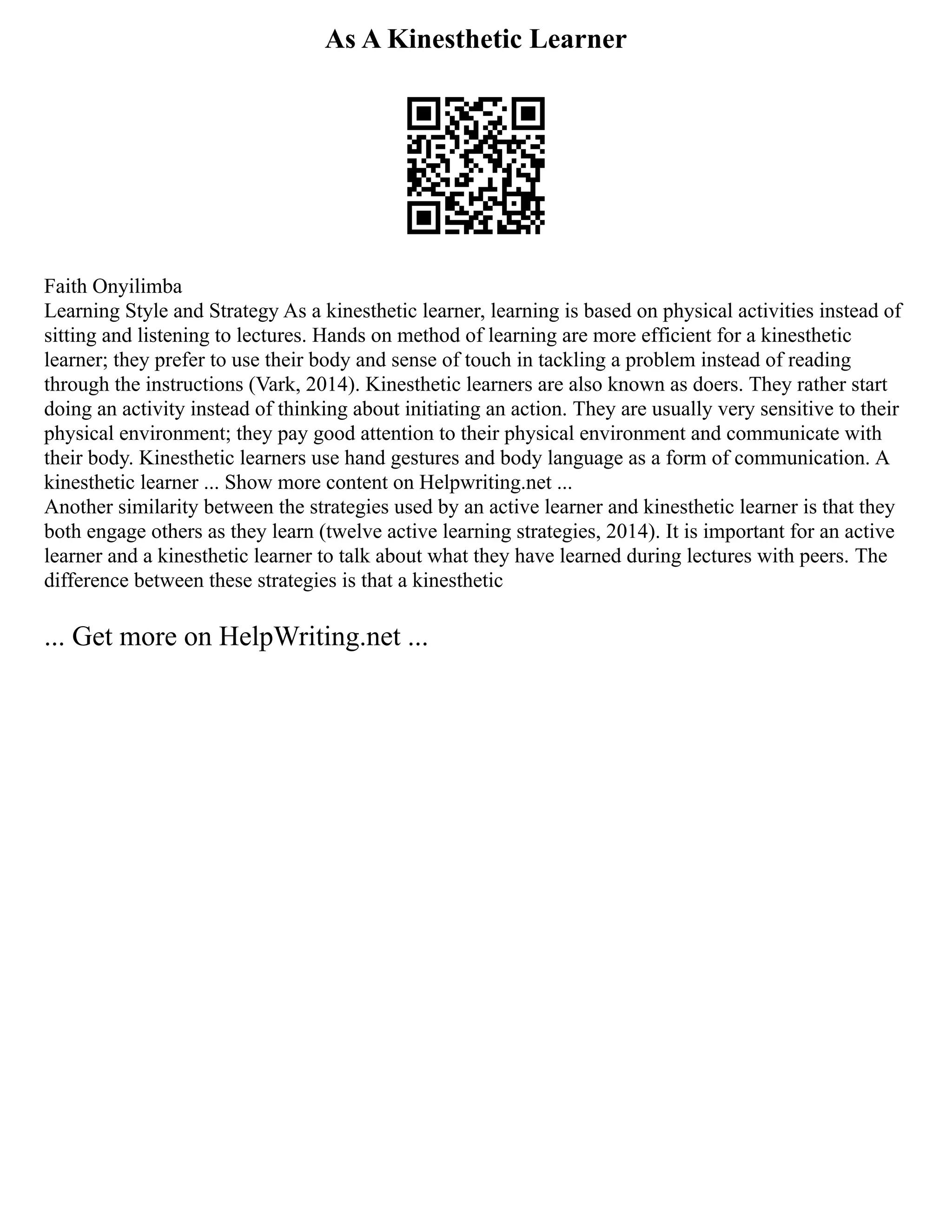 As A Kinesthetic Learner
Faith Onyilimba
Learning Style and Strategy As a kinesthetic learner, learning is based on physical activities instead of
sitting and listening to lectures. Hands on method of learning are more efficient for a kinesthetic
learner; they prefer to use their body and sense of touch in tackling a problem instead of reading
through the instructions (Vark, 2014). Kinesthetic learners are also known as doers. They rather start
doing an activity instead of thinking about initiating an action. They are usually very sensitive to their
physical environment; they pay good attention to their physical environment and communicate with
their body. Kinesthetic learners use hand gestures and body language as a form of communication. A
kinesthetic learner ... Show more content on Helpwriting.net ...
Another similarity between the strategies used by an active learner and kinesthetic learner is that they
both engage others as they learn (twelve active learning strategies, 2014). It is important for an active
learner and a kinesthetic learner to talk about what they have learned during lectures with peers. The
difference between these strategies is that a kinesthetic
... Get more on HelpWriting.net ...
 