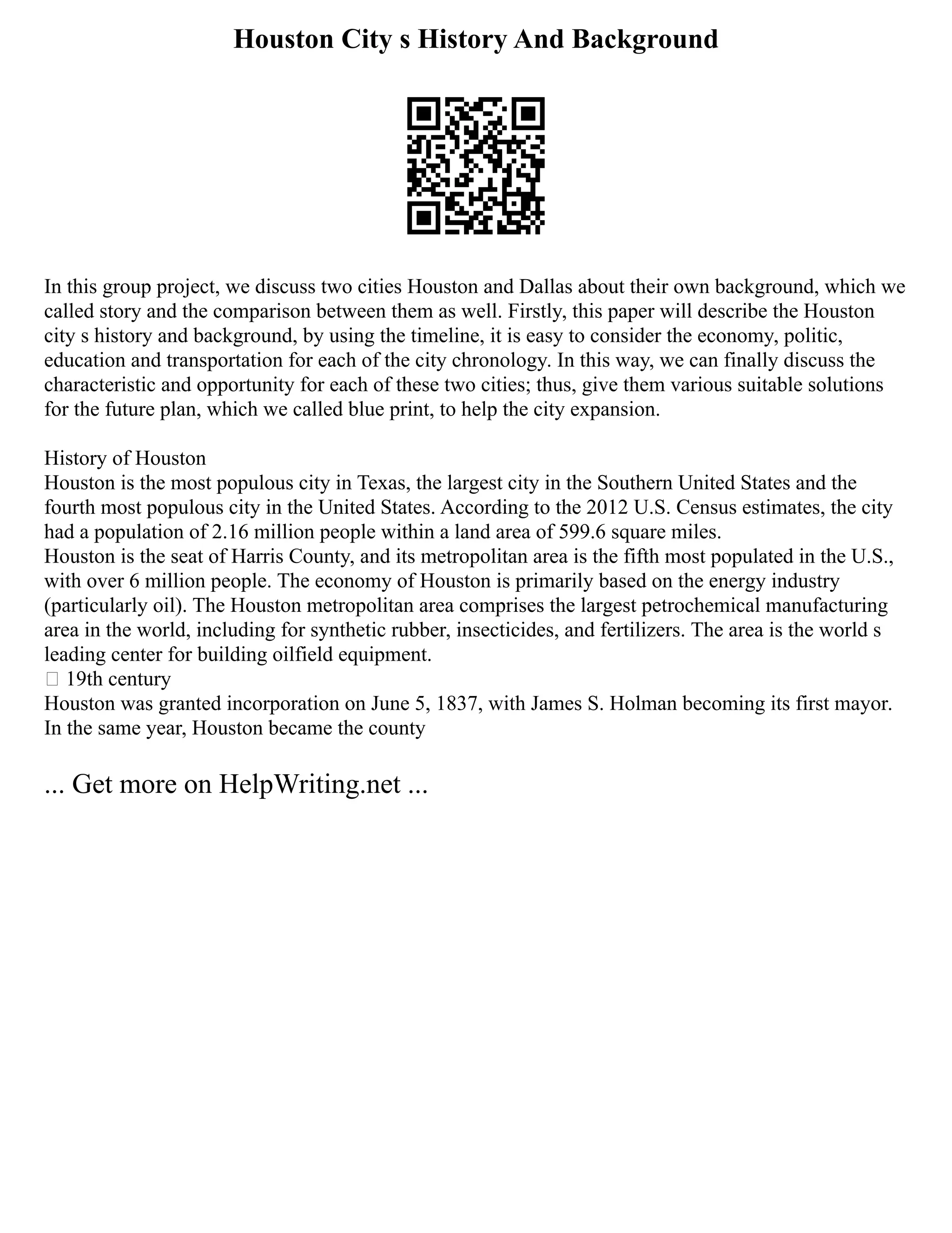 Houston City s History And Background
In this group project, we discuss two cities Houston and Dallas about their own background, which we
called story and the comparison between them as well. Firstly, this paper will describe the Houston
city s history and background, by using the timeline, it is easy to consider the economy, politic,
education and transportation for each of the city chronology. In this way, we can finally discuss the
characteristic and opportunity for each of these two cities; thus, give them various suitable solutions
for the future plan, which we called blue print, to help the city expansion.
History of Houston
Houston is the most populous city in Texas, the largest city in the Southern United States and the
fourth most populous city in the United States. According to the 2012 U.S. Census estimates, the city
had a population of 2.16 million people within a land area of 599.6 square miles.
Houston is the seat of Harris County, and its metropolitan area is the fifth most populated in the U.S.,
with over 6 million people. The economy of Houston is primarily based on the energy industry
(particularly oil). The Houston metropolitan area comprises the largest petrochemical manufacturing
area in the world, including for synthetic rubber, insecticides, and fertilizers. The area is the world s
leading center for building oilfield equipment.
 19th century
Houston was granted incorporation on June 5, 1837, with James S. Holman becoming its first mayor.
In the same year, Houston became the county
... Get more on HelpWriting.net ...
 