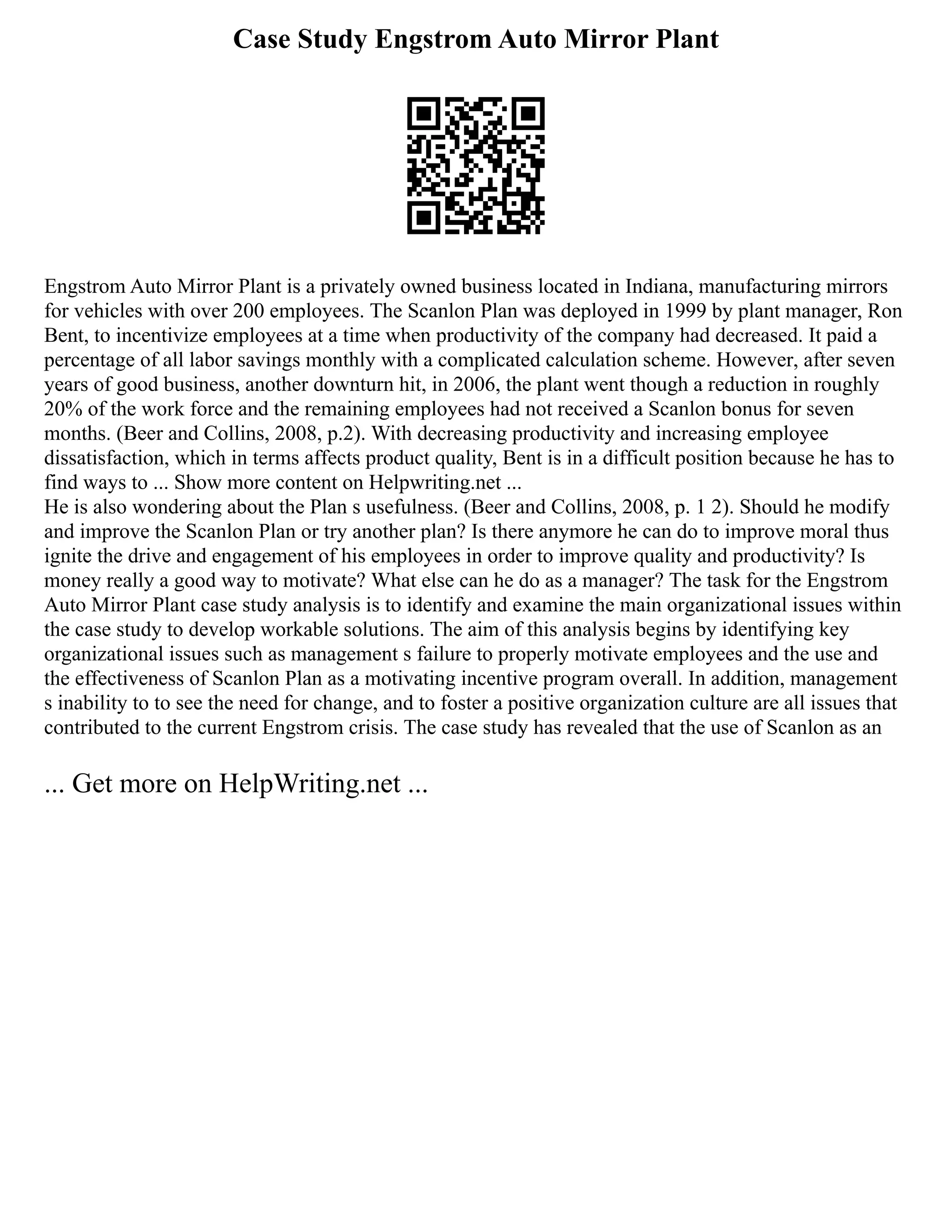 Case Study Engstrom Auto Mirror Plant
Engstrom Auto Mirror Plant is a privately owned business located in Indiana, manufacturing mirrors
for vehicles with over 200 employees. The Scanlon Plan was deployed in 1999 by plant manager, Ron
Bent, to incentivize employees at a time when productivity of the company had decreased. It paid a
percentage of all labor savings monthly with a complicated calculation scheme. However, after seven
years of good business, another downturn hit, in 2006, the plant went though a reduction in roughly
20% of the work force and the remaining employees had not received a Scanlon bonus for seven
months. (Beer and Collins, 2008, p.2). With decreasing productivity and increasing employee
dissatisfaction, which in terms affects product quality, Bent is in a difficult position because he has to
find ways to ... Show more content on Helpwriting.net ...
He is also wondering about the Plan s usefulness. (Beer and Collins, 2008, p. 1 2). Should he modify
and improve the Scanlon Plan or try another plan? Is there anymore he can do to improve moral thus
ignite the drive and engagement of his employees in order to improve quality and productivity? Is
money really a good way to motivate? What else can he do as a manager? The task for the Engstrom
Auto Mirror Plant case study analysis is to identify and examine the main organizational issues within
the case study to develop workable solutions. The aim of this analysis begins by identifying key
organizational issues such as management s failure to properly motivate employees and the use and
the effectiveness of Scanlon Plan as a motivating incentive program overall. In addition, management
s inability to to see the need for change, and to foster a positive organization culture are all issues that
contributed to the current Engstrom crisis. The case study has revealed that the use of Scanlon as an
... Get more on HelpWriting.net ...
 