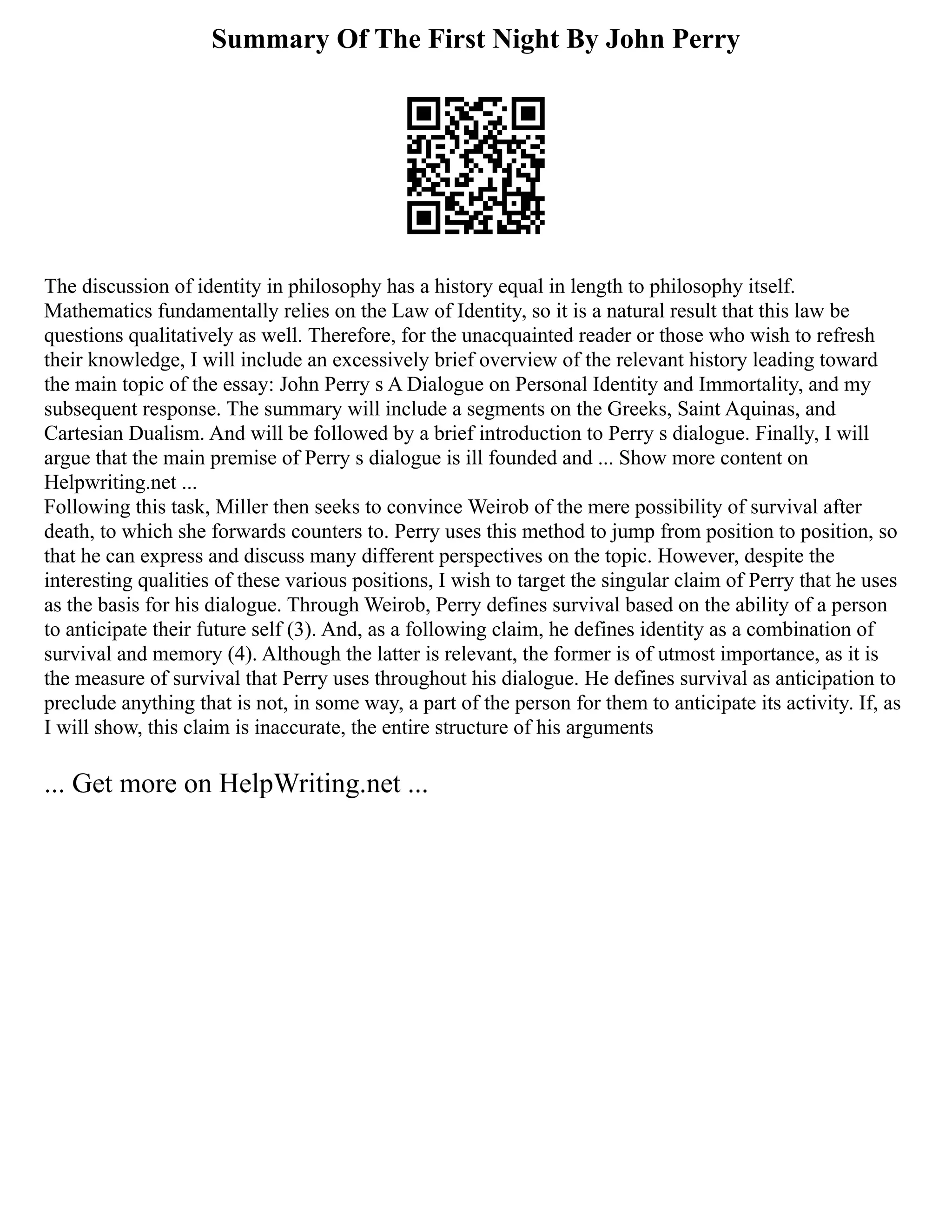 Summary Of The First Night By John Perry
The discussion of identity in philosophy has a history equal in length to philosophy itself.
Mathematics fundamentally relies on the Law of Identity, so it is a natural result that this law be
questions qualitatively as well. Therefore, for the unacquainted reader or those who wish to refresh
their knowledge, I will include an excessively brief overview of the relevant history leading toward
the main topic of the essay: John Perry s A Dialogue on Personal Identity and Immortality, and my
subsequent response. The summary will include a segments on the Greeks, Saint Aquinas, and
Cartesian Dualism. And will be followed by a brief introduction to Perry s dialogue. Finally, I will
argue that the main premise of Perry s dialogue is ill founded and ... Show more content on
Helpwriting.net ...
Following this task, Miller then seeks to convince Weirob of the mere possibility of survival after
death, to which she forwards counters to. Perry uses this method to jump from position to position, so
that he can express and discuss many different perspectives on the topic. However, despite the
interesting qualities of these various positions, I wish to target the singular claim of Perry that he uses
as the basis for his dialogue. Through Weirob, Perry defines survival based on the ability of a person
to anticipate their future self (3). And, as a following claim, he defines identity as a combination of
survival and memory (4). Although the latter is relevant, the former is of utmost importance, as it is
the measure of survival that Perry uses throughout his dialogue. He defines survival as anticipation to
preclude anything that is not, in some way, a part of the person for them to anticipate its activity. If, as
I will show, this claim is inaccurate, the entire structure of his arguments
... Get more on HelpWriting.net ...
 