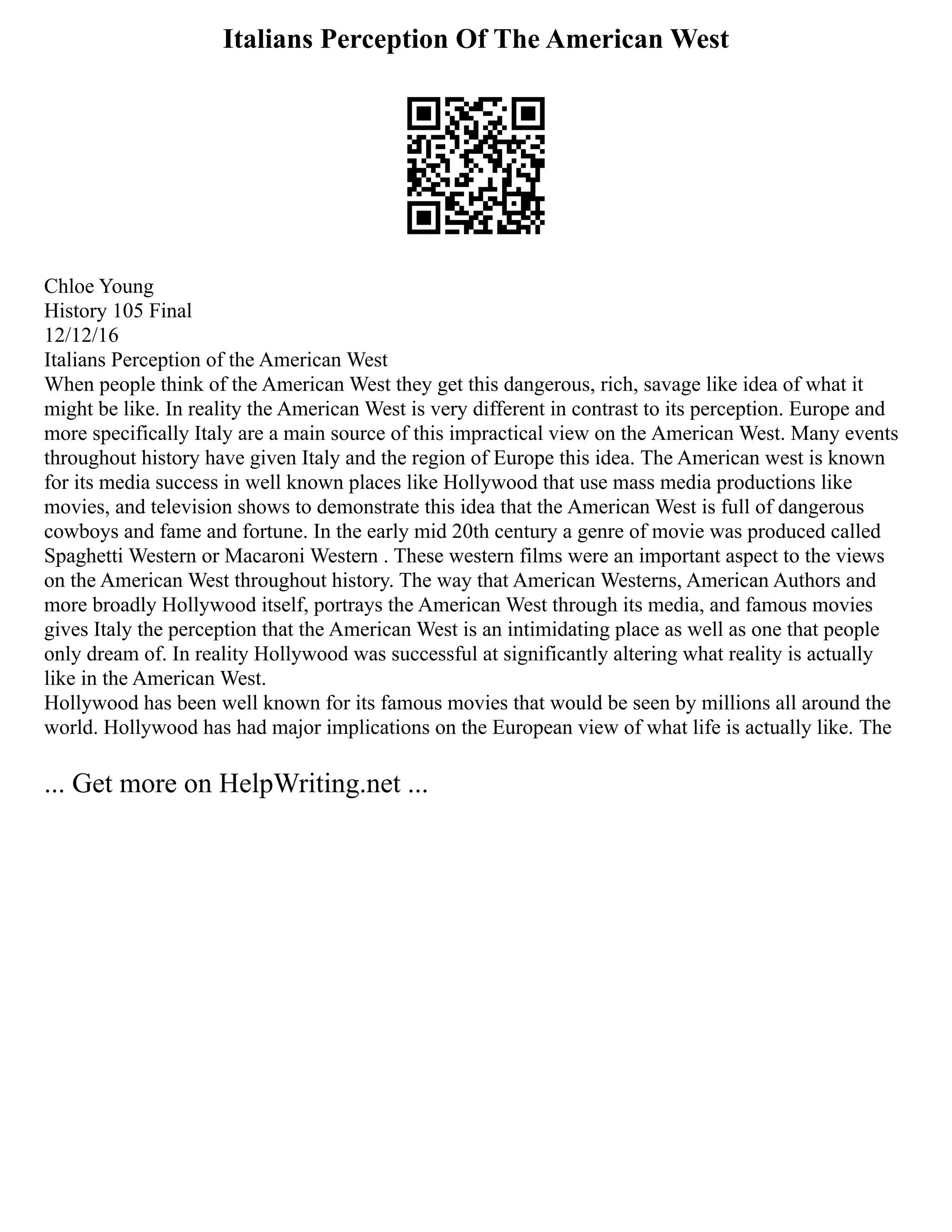 Italians Perception Of The American West
Chloe Young
History 105 Final
12/12/16
Italians Perception of the American West
When people think of the American West they get this dangerous, rich, savage like idea of what it
might be like. In reality the American West is very different in contrast to its perception. Europe and
more specifically Italy are a main source of this impractical view on the American West. Many events
throughout history have given Italy and the region of Europe this idea. The American west is known
for its media success in well known places like Hollywood that use mass media productions like
movies, and television shows to demonstrate this idea that the American West is full of dangerous
cowboys and fame and fortune. In the early mid 20th century a genre of movie was produced called
Spaghetti Western or Macaroni Western . These western films were an important aspect to the views
on the American West throughout history. The way that American Westerns, American Authors and
more broadly Hollywood itself, portrays the American West through its media, and famous movies
gives Italy the perception that the American West is an intimidating place as well as one that people
only dream of. In reality Hollywood was successful at significantly altering what reality is actually
like in the American West.
Hollywood has been well known for its famous movies that would be seen by millions all around the
world. Hollywood has had major implications on the European view of what life is actually like. The
... Get more on HelpWriting.net ...
 