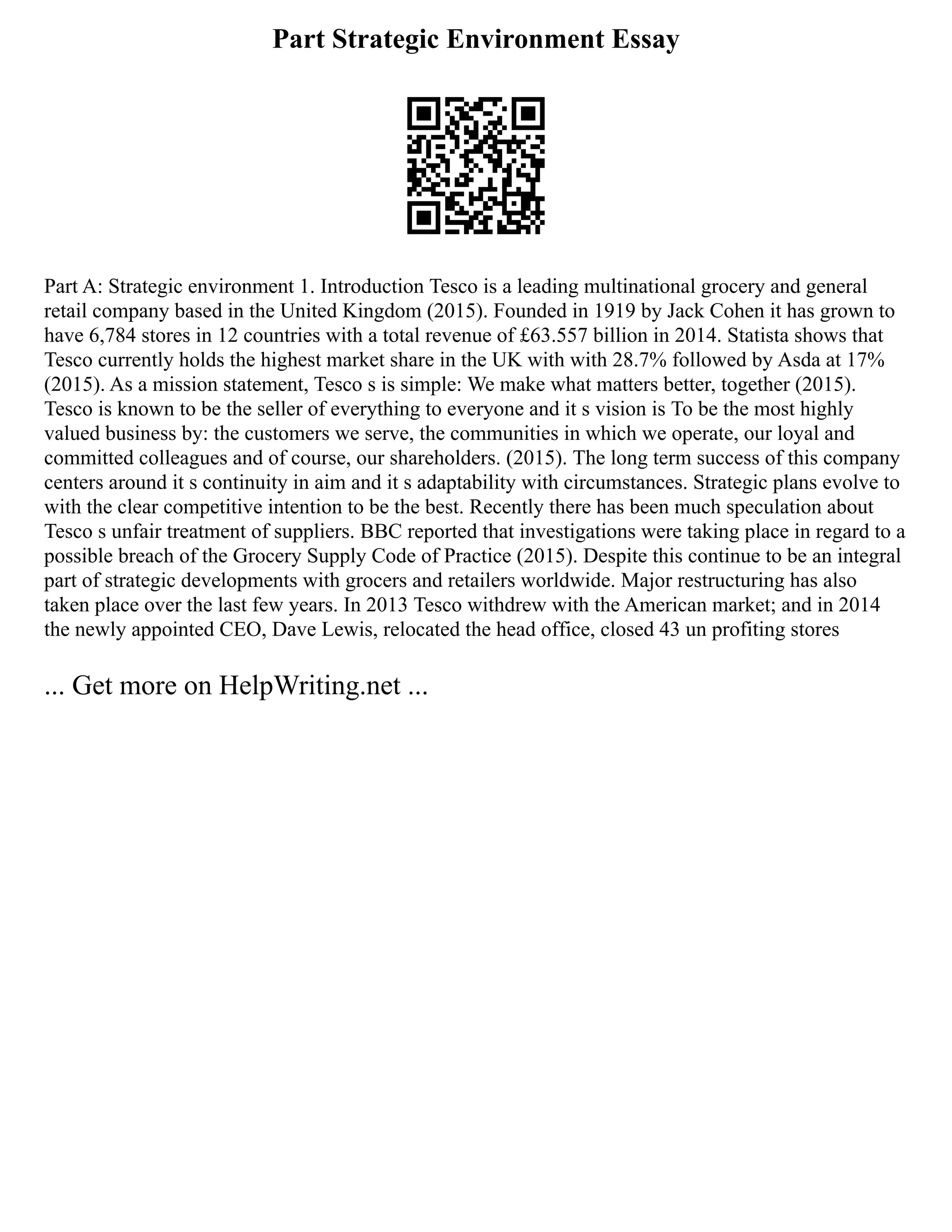 Part Strategic Environment Essay
Part A: Strategic environment 1. Introduction Tesco is a leading multinational grocery and general
retail company based in the United Kingdom (2015). Founded in 1919 by Jack Cohen it has grown to
have 6,784 stores in 12 countries with a total revenue of £63.557 billion in 2014. Statista shows that
Tesco currently holds the highest market share in the UK with with 28.7% followed by Asda at 17%
(2015). As a mission statement, Tesco s is simple: We make what matters better, together (2015).
Tesco is known to be the seller of everything to everyone and it s vision is To be the most highly
valued business by: the customers we serve, the communities in which we operate, our loyal and
committed colleagues and of course, our shareholders. (2015). The long term success of this company
centers around it s continuity in aim and it s adaptability with circumstances. Strategic plans evolve to
with the clear competitive intention to be the best. Recently there has been much speculation about
Tesco s unfair treatment of suppliers. BBC reported that investigations were taking place in regard to a
possible breach of the Grocery Supply Code of Practice (2015). Despite this continue to be an integral
part of strategic developments with grocers and retailers worldwide. Major restructuring has also
taken place over the last few years. In 2013 Tesco withdrew with the American market; and in 2014
the newly appointed CEO, Dave Lewis, relocated the head office, closed 43 un profiting stores
... Get more on HelpWriting.net ...
 