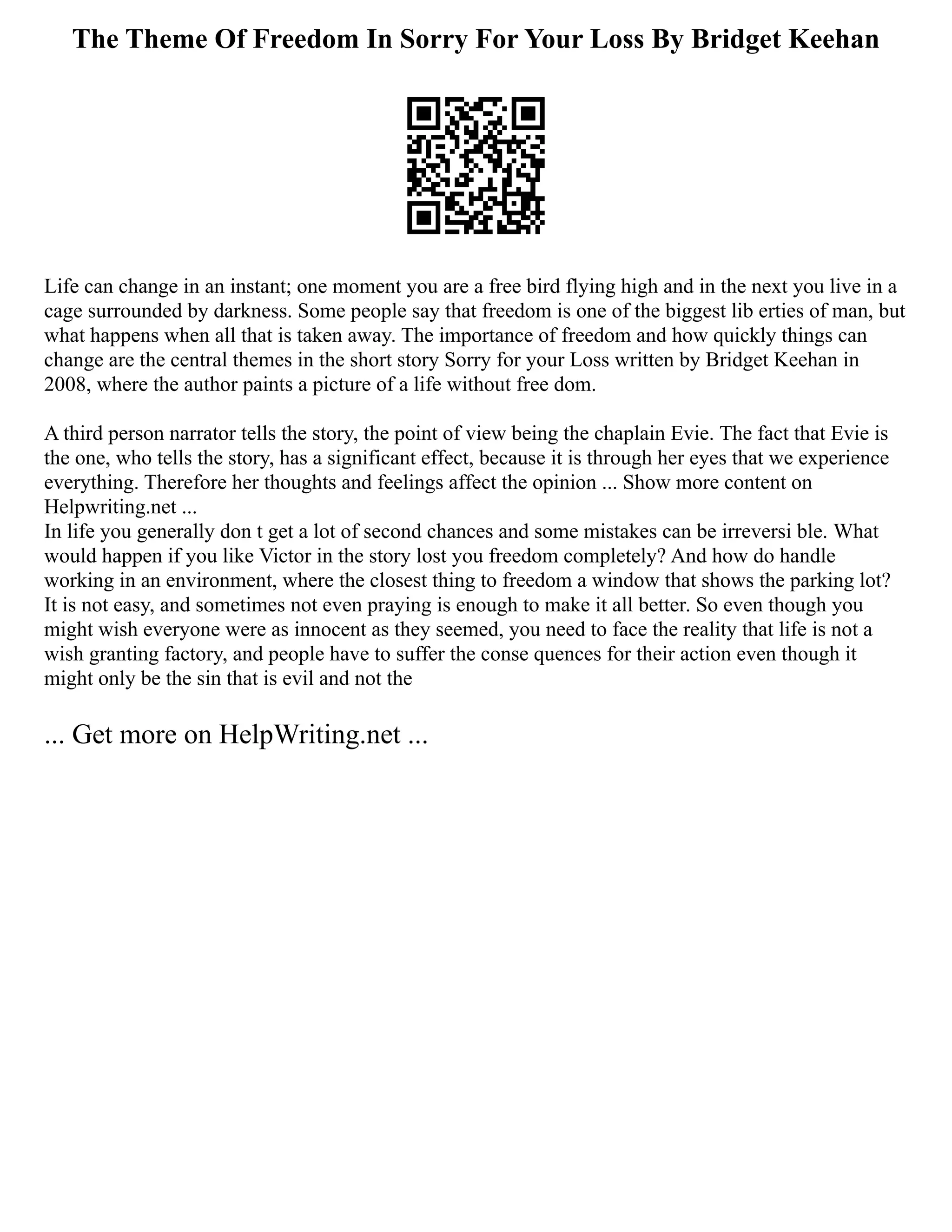 The Theme Of Freedom In Sorry For Your Loss By Bridget Keehan
Life can change in an instant; one moment you are a free bird flying high and in the next you live in a
cage surrounded by darkness. Some people say that freedom is one of the biggest lib erties of man, but
what happens when all that is taken away. The importance of freedom and how quickly things can
change are the central themes in the short story Sorry for your Loss written by Bridget Keehan in
2008, where the author paints a picture of a life without free dom.
A third person narrator tells the story, the point of view being the chaplain Evie. The fact that Evie is
the one, who tells the story, has a significant effect, because it is through her eyes that we experience
everything. Therefore her thoughts and feelings affect the opinion ... Show more content on
Helpwriting.net ...
In life you generally don t get a lot of second chances and some mistakes can be irreversi ble. What
would happen if you like Victor in the story lost you freedom completely? And how do handle
working in an environment, where the closest thing to freedom a window that shows the parking lot?
It is not easy, and sometimes not even praying is enough to make it all better. So even though you
might wish everyone were as innocent as they seemed, you need to face the reality that life is not a
wish granting factory, and people have to suffer the conse quences for their action even though it
might only be the sin that is evil and not the
... Get more on HelpWriting.net ...
 