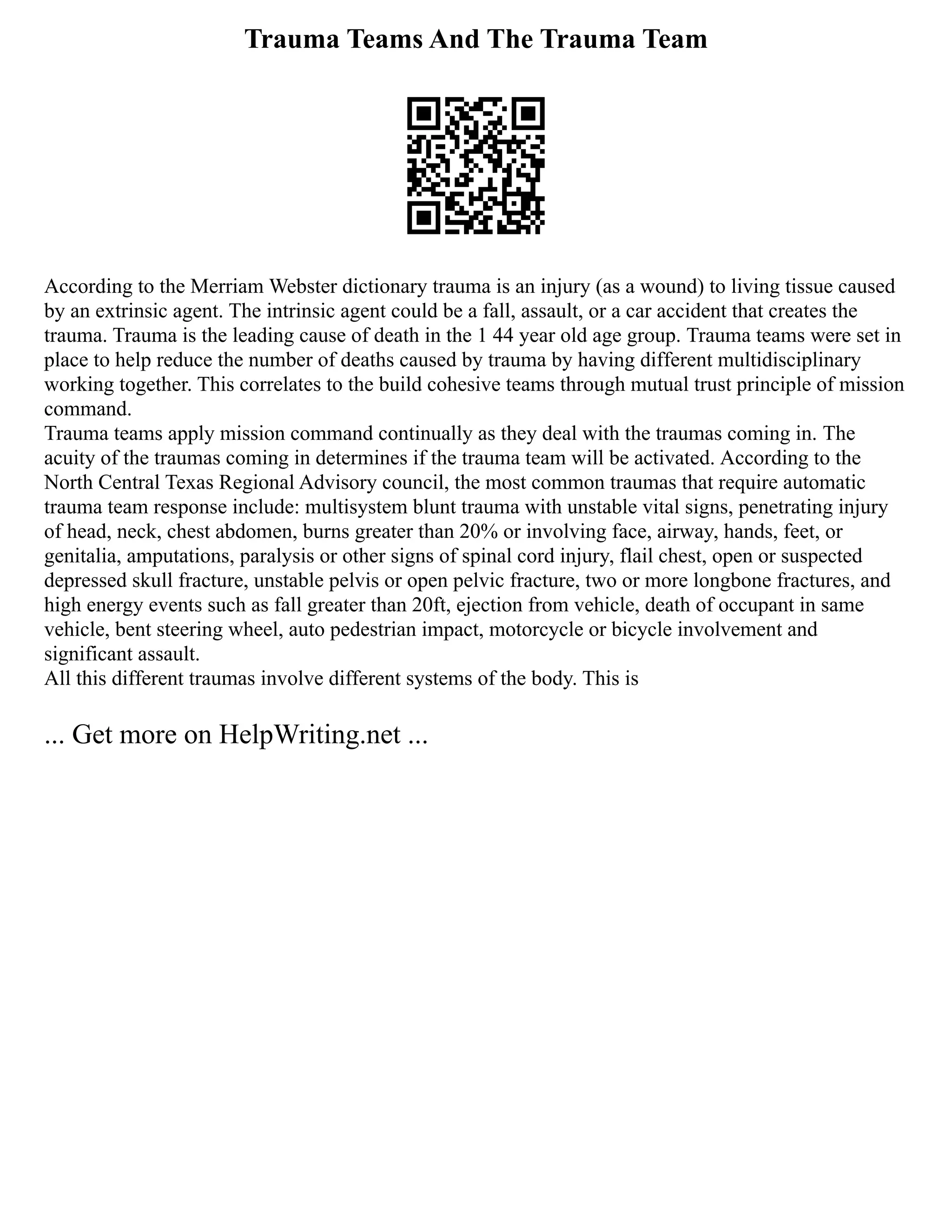 Trauma Teams And The Trauma Team
According to the Merriam Webster dictionary trauma is an injury (as a wound) to living tissue caused
by an extrinsic agent. The intrinsic agent could be a fall, assault, or a car accident that creates the
trauma. Trauma is the leading cause of death in the 1 44 year old age group. Trauma teams were set in
place to help reduce the number of deaths caused by trauma by having different multidisciplinary
working together. This correlates to the build cohesive teams through mutual trust principle of mission
command.
Trauma teams apply mission command continually as they deal with the traumas coming in. The
acuity of the traumas coming in determines if the trauma team will be activated. According to the
North Central Texas Regional Advisory council, the most common traumas that require automatic
trauma team response include: multisystem blunt trauma with unstable vital signs, penetrating injury
of head, neck, chest abdomen, burns greater than 20% or involving face, airway, hands, feet, or
genitalia, amputations, paralysis or other signs of spinal cord injury, flail chest, open or suspected
depressed skull fracture, unstable pelvis or open pelvic fracture, two or more longbone fractures, and
high energy events such as fall greater than 20ft, ejection from vehicle, death of occupant in same
vehicle, bent steering wheel, auto pedestrian impact, motorcycle or bicycle involvement and
significant assault.
All this different traumas involve different systems of the body. This is
... Get more on HelpWriting.net ...
 