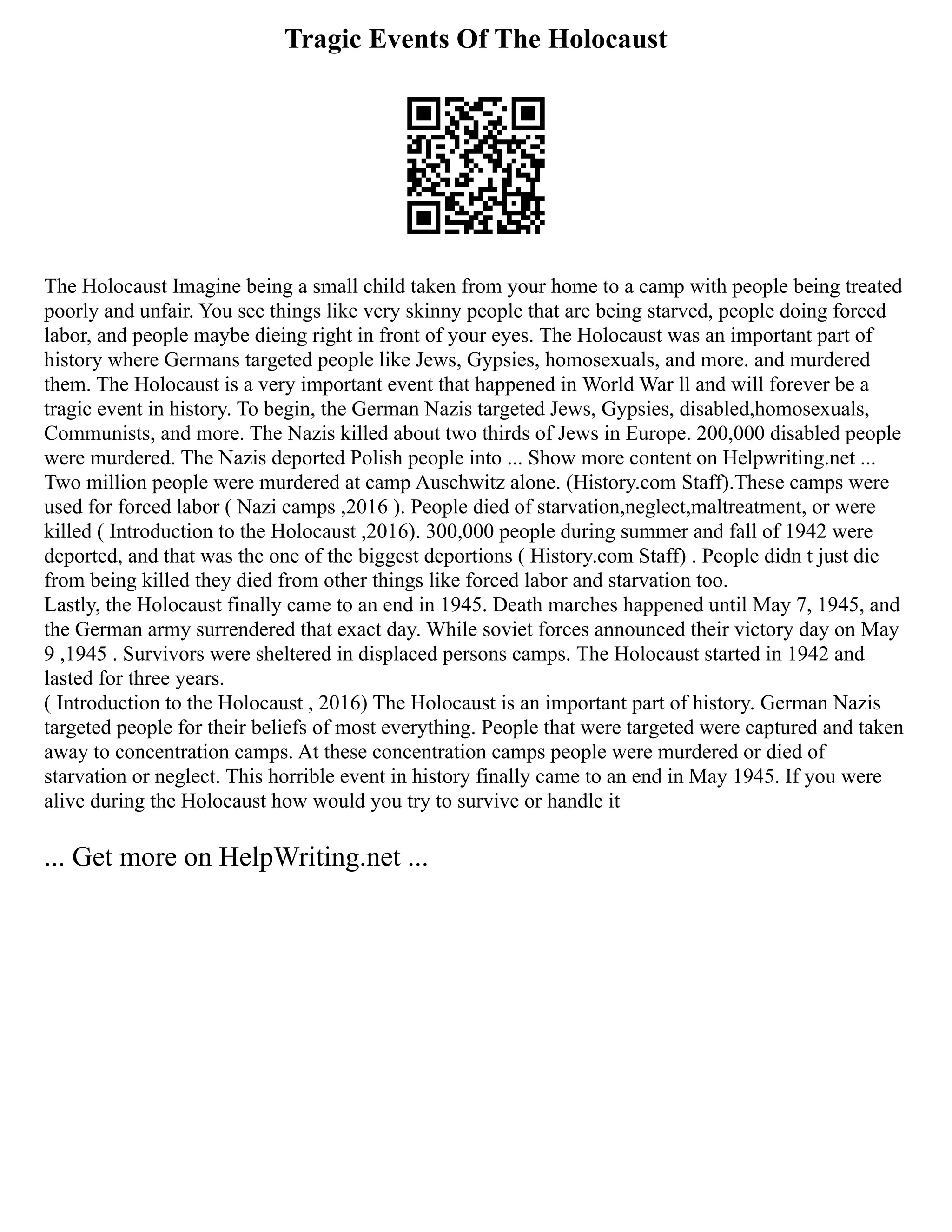 Tragic Events Of The Holocaust
The Holocaust Imagine being a small child taken from your home to a camp with people being treated
poorly and unfair. You see things like very skinny people that are being starved, people doing forced
labor, and people maybe dieing right in front of your eyes. The Holocaust was an important part of
history where Germans targeted people like Jews, Gypsies, homosexuals, and more. and murdered
them. The Holocaust is a very important event that happened in World War ll and will forever be a
tragic event in history. To begin, the German Nazis targeted Jews, Gypsies, disabled,homosexuals,
Communists, and more. The Nazis killed about two thirds of Jews in Europe. 200,000 disabled people
were murdered. The Nazis deported Polish people into ... Show more content on Helpwriting.net ...
Two million people were murdered at camp Auschwitz alone. (History.com Staff).These camps were
used for forced labor ( Nazi camps ,2016 ). People died of starvation,neglect,maltreatment, or were
killed ( Introduction to the Holocaust ,2016). 300,000 people during summer and fall of 1942 were
deported, and that was the one of the biggest deportions ( History.com Staff) . People didn t just die
from being killed they died from other things like forced labor and starvation too.
Lastly, the Holocaust finally came to an end in 1945. Death marches happened until May 7, 1945, and
the German army surrendered that exact day. While soviet forces announced their victory day on May
9 ,1945 . Survivors were sheltered in displaced persons camps. The Holocaust started in 1942 and
lasted for three years.
( Introduction to the Holocaust , 2016) The Holocaust is an important part of history. German Nazis
targeted people for their beliefs of most everything. People that were targeted were captured and taken
away to concentration camps. At these concentration camps people were murdered or died of
starvation or neglect. This horrible event in history finally came to an end in May 1945. If you were
alive during the Holocaust how would you try to survive or handle it
... Get more on HelpWriting.net ...
 