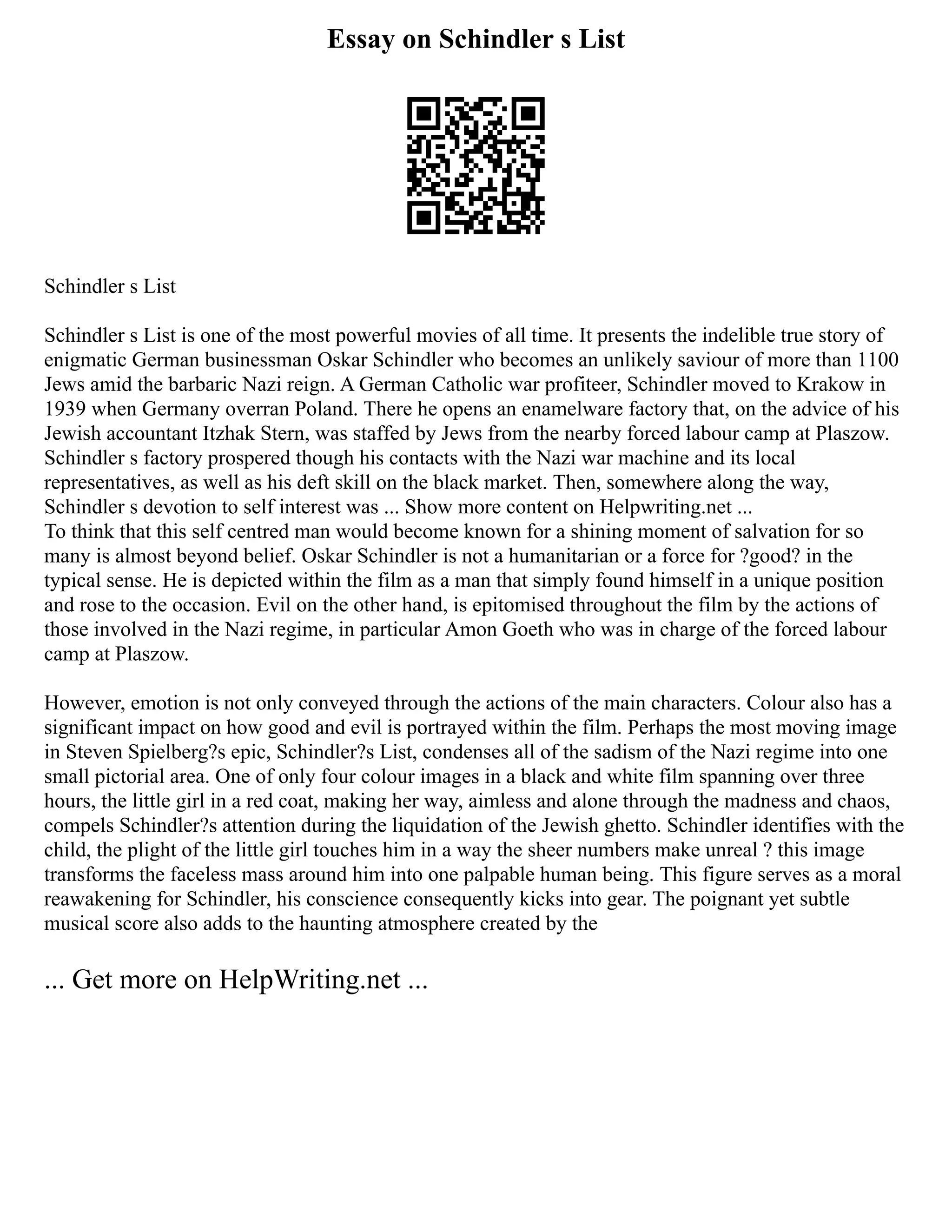 Essay on Schindler s List
Schindler s List
Schindler s List is one of the most powerful movies of all time. It presents the indelible true story of
enigmatic German businessman Oskar Schindler who becomes an unlikely saviour of more than 1100
Jews amid the barbaric Nazi reign. A German Catholic war profiteer, Schindler moved to Krakow in
1939 when Germany overran Poland. There he opens an enamelware factory that, on the advice of his
Jewish accountant Itzhak Stern, was staffed by Jews from the nearby forced labour camp at Plaszow.
Schindler s factory prospered though his contacts with the Nazi war machine and its local
representatives, as well as his deft skill on the black market. Then, somewhere along the way,
Schindler s devotion to self interest was ... Show more content on Helpwriting.net ...
To think that this self centred man would become known for a shining moment of salvation for so
many is almost beyond belief. Oskar Schindler is not a humanitarian or a force for ?good? in the
typical sense. He is depicted within the film as a man that simply found himself in a unique position
and rose to the occasion. Evil on the other hand, is epitomised throughout the film by the actions of
those involved in the Nazi regime, in particular Amon Goeth who was in charge of the forced labour
camp at Plaszow.
However, emotion is not only conveyed through the actions of the main characters. Colour also has a
significant impact on how good and evil is portrayed within the film. Perhaps the most moving image
in Steven Spielberg?s epic, Schindler?s List, condenses all of the sadism of the Nazi regime into one
small pictorial area. One of only four colour images in a black and white film spanning over three
hours, the little girl in a red coat, making her way, aimless and alone through the madness and chaos,
compels Schindler?s attention during the liquidation of the Jewish ghetto. Schindler identifies with the
child, the plight of the little girl touches him in a way the sheer numbers make unreal ? this image
transforms the faceless mass around him into one palpable human being. This figure serves as a moral
reawakening for Schindler, his conscience consequently kicks into gear. The poignant yet subtle
musical score also adds to the haunting atmosphere created by the
... Get more on HelpWriting.net ...
 