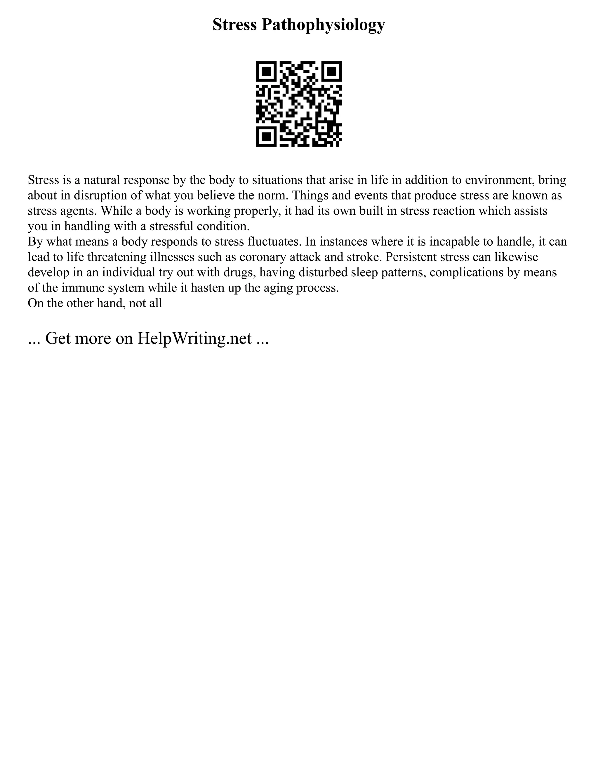 Stress Pathophysiology
Stress is a natural response by the body to situations that arise in life in addition to environment, bring
about in disruption of what you believe the norm. Things and events that produce stress are known as
stress agents. While a body is working properly, it had its own built in stress reaction which assists
you in handling with a stressful condition.
By what means a body responds to stress fluctuates. In instances where it is incapable to handle, it can
lead to life threatening illnesses such as coronary attack and stroke. Persistent stress can likewise
develop in an individual try out with drugs, having disturbed sleep patterns, complications by means
of the immune system while it hasten up the aging process.
On the other hand, not all
... Get more on HelpWriting.net ...
 