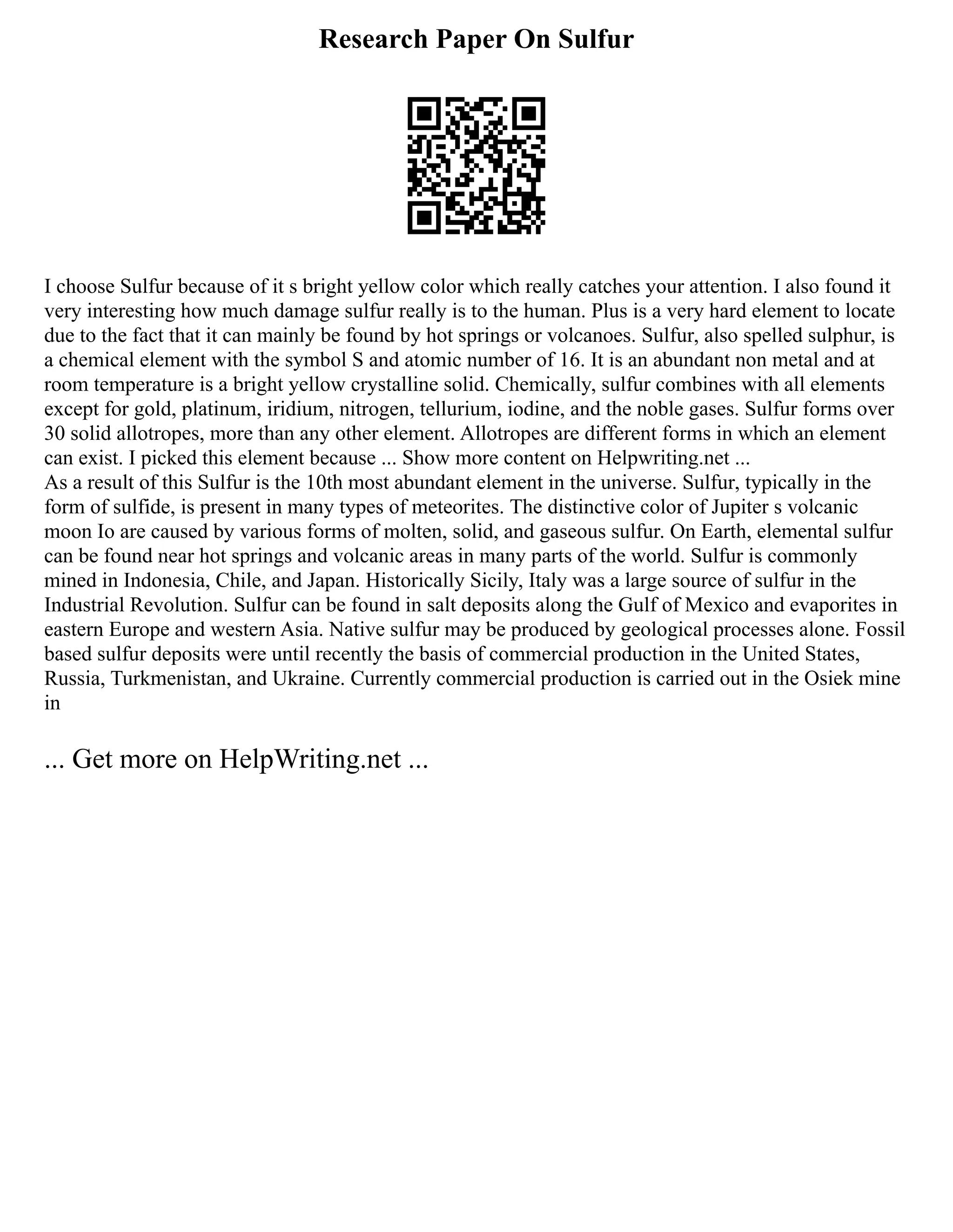 Research Paper On Sulfur
I choose Sulfur because of it s bright yellow color which really catches your attention. I also found it
very interesting how much damage sulfur really is to the human. Plus is a very hard element to locate
due to the fact that it can mainly be found by hot springs or volcanoes. Sulfur, also spelled sulphur, is
a chemical element with the symbol S and atomic number of 16. It is an abundant non metal and at
room temperature is a bright yellow crystalline solid. Chemically, sulfur combines with all elements
except for gold, platinum, iridium, nitrogen, tellurium, iodine, and the noble gases. Sulfur forms over
30 solid allotropes, more than any other element. Allotropes are different forms in which an element
can exist. I picked this element because ... Show more content on Helpwriting.net ...
As a result of this Sulfur is the 10th most abundant element in the universe. Sulfur, typically in the
form of sulfide, is present in many types of meteorites. The distinctive color of Jupiter s volcanic
moon Io are caused by various forms of molten, solid, and gaseous sulfur. On Earth, elemental sulfur
can be found near hot springs and volcanic areas in many parts of the world. Sulfur is commonly
mined in Indonesia, Chile, and Japan. Historically Sicily, Italy was a large source of sulfur in the
Industrial Revolution. Sulfur can be found in salt deposits along the Gulf of Mexico and evaporites in
eastern Europe and western Asia. Native sulfur may be produced by geological processes alone. Fossil
based sulfur deposits were until recently the basis of commercial production in the United States,
Russia, Turkmenistan, and Ukraine. Currently commercial production is carried out in the Osiek mine
in
... Get more on HelpWriting.net ...
 