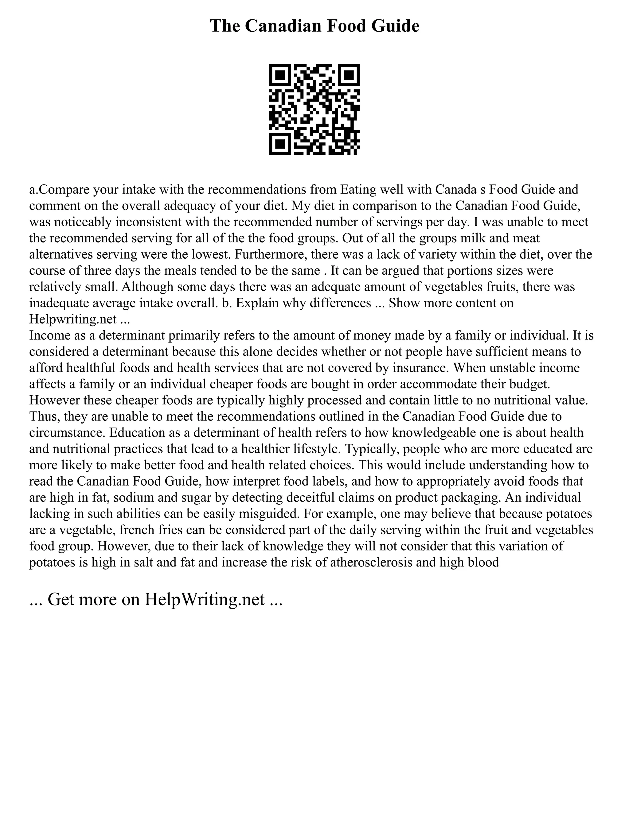 The Canadian Food Guide
a.Compare your intake with the recommendations from Eating well with Canada s Food Guide and
comment on the overall adequacy of your diet. My diet in comparison to the Canadian Food Guide,
was noticeably inconsistent with the recommended number of servings per day. I was unable to meet
the recommended serving for all of the the food groups. Out of all the groups milk and meat
alternatives serving were the lowest. Furthermore, there was a lack of variety within the diet, over the
course of three days the meals tended to be the same . It can be argued that portions sizes were
relatively small. Although some days there was an adequate amount of vegetables fruits, there was
inadequate average intake overall. b. Explain why differences ... Show more content on
Helpwriting.net ...
Income as a determinant primarily refers to the amount of money made by a family or individual. It is
considered a determinant because this alone decides whether or not people have sufficient means to
afford healthful foods and health services that are not covered by insurance. When unstable income
affects a family or an individual cheaper foods are bought in order accommodate their budget.
However these cheaper foods are typically highly processed and contain little to no nutritional value.
Thus, they are unable to meet the recommendations outlined in the Canadian Food Guide due to
circumstance. Education as a determinant of health refers to how knowledgeable one is about health
and nutritional practices that lead to a healthier lifestyle. Typically, people who are more educated are
more likely to make better food and health related choices. This would include understanding how to
read the Canadian Food Guide, how interpret food labels, and how to appropriately avoid foods that
are high in fat, sodium and sugar by detecting deceitful claims on product packaging. An individual
lacking in such abilities can be easily misguided. For example, one may believe that because potatoes
are a vegetable, french fries can be considered part of the daily serving within the fruit and vegetables
food group. However, due to their lack of knowledge they will not consider that this variation of
potatoes is high in salt and fat and increase the risk of atherosclerosis and high blood
... Get more on HelpWriting.net ...
 