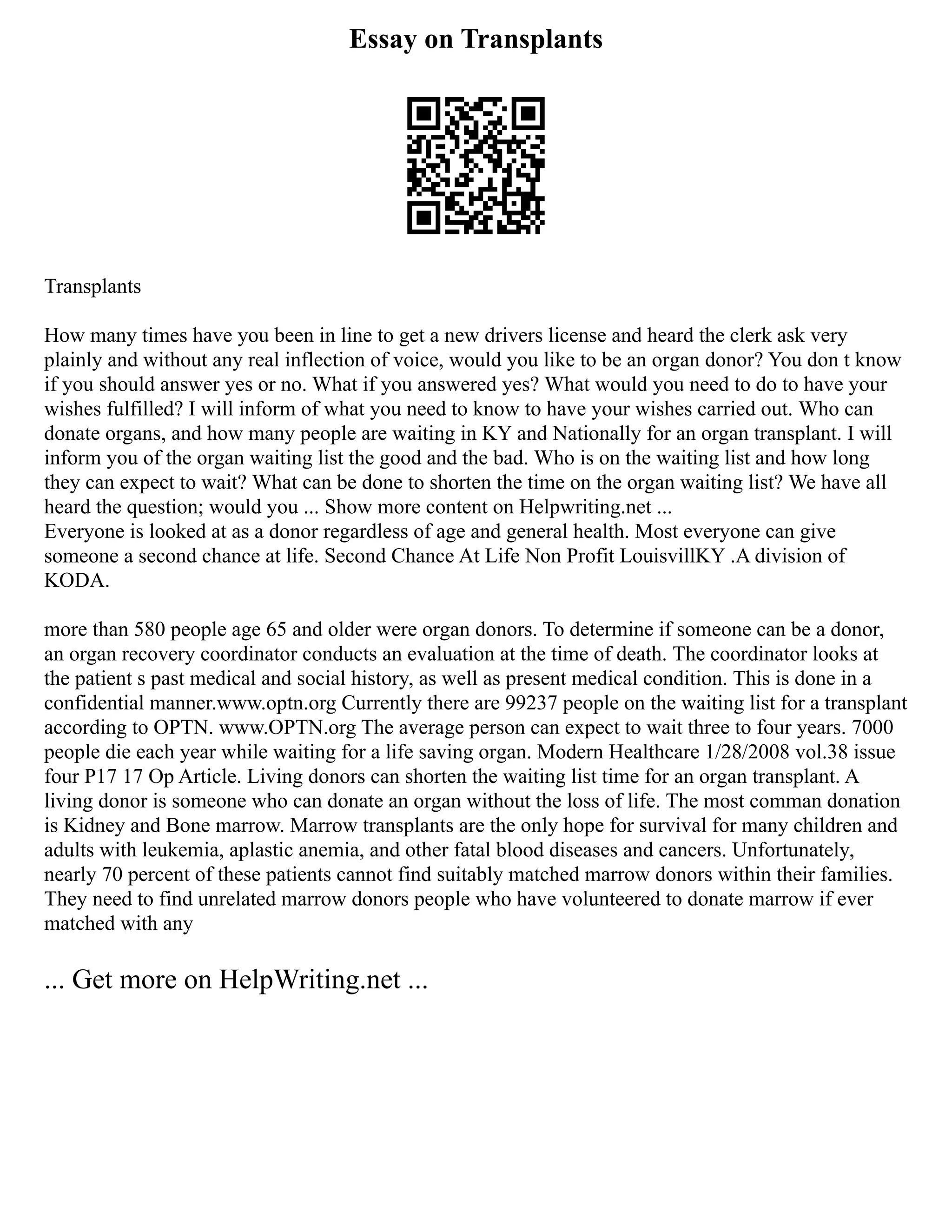 Essay on Transplants
Transplants
How many times have you been in line to get a new drivers license and heard the clerk ask very
plainly and without any real inflection of voice, would you like to be an organ donor? You don t know
if you should answer yes or no. What if you answered yes? What would you need to do to have your
wishes fulfilled? I will inform of what you need to know to have your wishes carried out. Who can
donate organs, and how many people are waiting in KY and Nationally for an organ transplant. I will
inform you of the organ waiting list the good and the bad. Who is on the waiting list and how long
they can expect to wait? What can be done to shorten the time on the organ waiting list? We have all
heard the question; would you ... Show more content on Helpwriting.net ...
Everyone is looked at as a donor regardless of age and general health. Most everyone can give
someone a second chance at life. Second Chance At Life Non Profit LouisvillKY .A division of
KODA.
more than 580 people age 65 and older were organ donors. To determine if someone can be a donor,
an organ recovery coordinator conducts an evaluation at the time of death. The coordinator looks at
the patient s past medical and social history, as well as present medical condition. This is done in a
confidential manner.www.optn.org Currently there are 99237 people on the waiting list for a transplant
according to OPTN. www.OPTN.org The average person can expect to wait three to four years. 7000
people die each year while waiting for a life saving organ. Modern Healthcare 1/28/2008 vol.38 issue
four P17 17 Op Article. Living donors can shorten the waiting list time for an organ transplant. A
living donor is someone who can donate an organ without the loss of life. The most comman donation
is Kidney and Bone marrow. Marrow transplants are the only hope for survival for many children and
adults with leukemia, aplastic anemia, and other fatal blood diseases and cancers. Unfortunately,
nearly 70 percent of these patients cannot find suitably matched marrow donors within their families.
They need to find unrelated marrow donors people who have volunteered to donate marrow if ever
matched with any
... Get more on HelpWriting.net ...
 