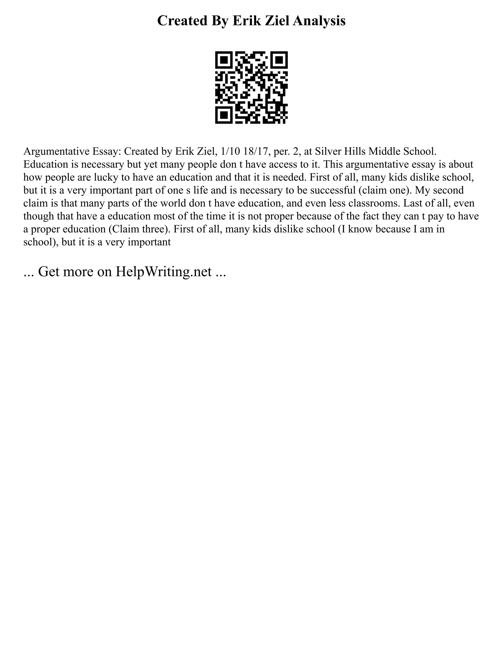 Created By Erik Ziel Analysis
Argumentative Essay: Created by Erik Ziel, 1/10 18/17, per. 2, at Silver Hills Middle School.
Education is necessary but yet many people don t have access to it. This argumentative essay is about
how people are lucky to have an education and that it is needed. First of all, many kids dislike school,
but it is a very important part of one s life and is necessary to be successful (claim one). My second
claim is that many parts of the world don t have education, and even less classrooms. Last of all, even
though that have a education most of the time it is not proper because of the fact they can t pay to have
a proper education (Claim three). First of all, many kids dislike school (I know because I am in
school), but it is a very important
... Get more on HelpWriting.net ...
 