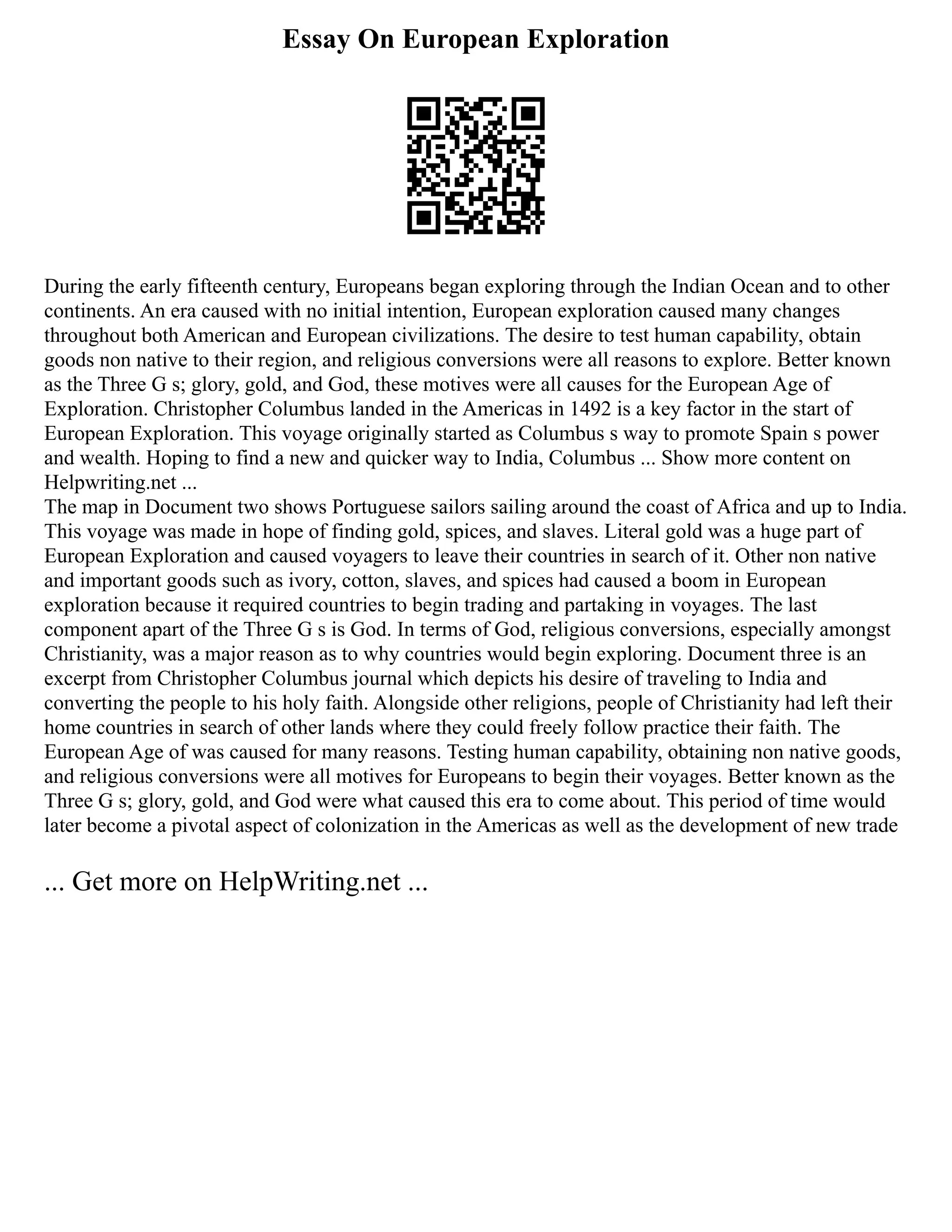 Essay On European Exploration
During the early fifteenth century, Europeans began exploring through the Indian Ocean and to other
continents. An era caused with no initial intention, European exploration caused many changes
throughout both American and European civilizations. The desire to test human capability, obtain
goods non native to their region, and religious conversions were all reasons to explore. Better known
as the Three G s; glory, gold, and God, these motives were all causes for the European Age of
Exploration. Christopher Columbus landed in the Americas in 1492 is a key factor in the start of
European Exploration. This voyage originally started as Columbus s way to promote Spain s power
and wealth. Hoping to find a new and quicker way to India, Columbus ... Show more content on
Helpwriting.net ...
The map in Document two shows Portuguese sailors sailing around the coast of Africa and up to India.
This voyage was made in hope of finding gold, spices, and slaves. Literal gold was a huge part of
European Exploration and caused voyagers to leave their countries in search of it. Other non native
and important goods such as ivory, cotton, slaves, and spices had caused a boom in European
exploration because it required countries to begin trading and partaking in voyages. The last
component apart of the Three G s is God. In terms of God, religious conversions, especially amongst
Christianity, was a major reason as to why countries would begin exploring. Document three is an
excerpt from Christopher Columbus journal which depicts his desire of traveling to India and
converting the people to his holy faith. Alongside other religions, people of Christianity had left their
home countries in search of other lands where they could freely follow practice their faith. The
European Age of was caused for many reasons. Testing human capability, obtaining non native goods,
and religious conversions were all motives for Europeans to begin their voyages. Better known as the
Three G s; glory, gold, and God were what caused this era to come about. This period of time would
later become a pivotal aspect of colonization in the Americas as well as the development of new trade
... Get more on HelpWriting.net ...
 