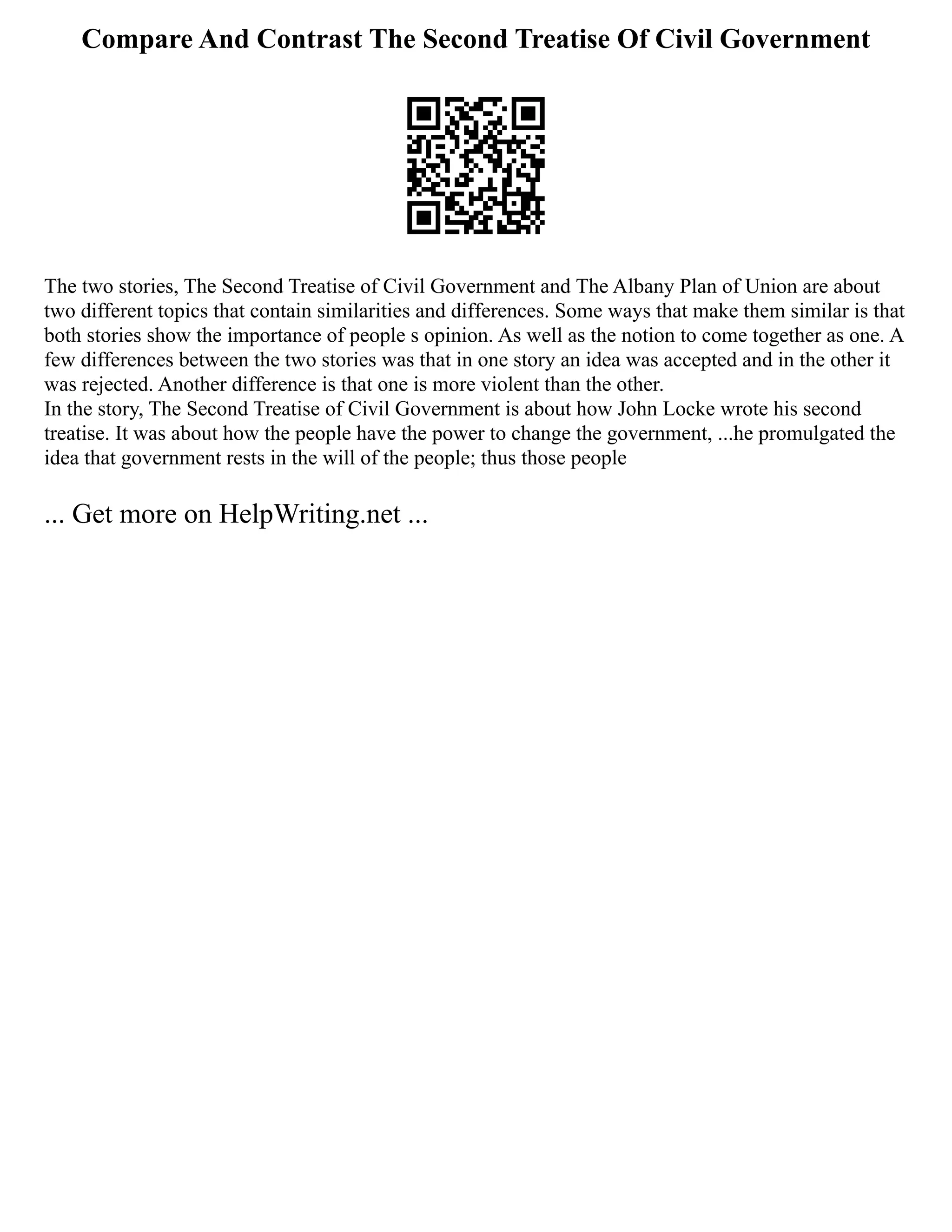 Compare And Contrast The Second Treatise Of Civil Government
The two stories, The Second Treatise of Civil Government and The Albany Plan of Union are about
two different topics that contain similarities and differences. Some ways that make them similar is that
both stories show the importance of people s opinion. As well as the notion to come together as one. A
few differences between the two stories was that in one story an idea was accepted and in the other it
was rejected. Another difference is that one is more violent than the other.
In the story, The Second Treatise of Civil Government is about how John Locke wrote his second
treatise. It was about how the people have the power to change the government, ...he promulgated the
idea that government rests in the will of the people; thus those people
... Get more on HelpWriting.net ...
 