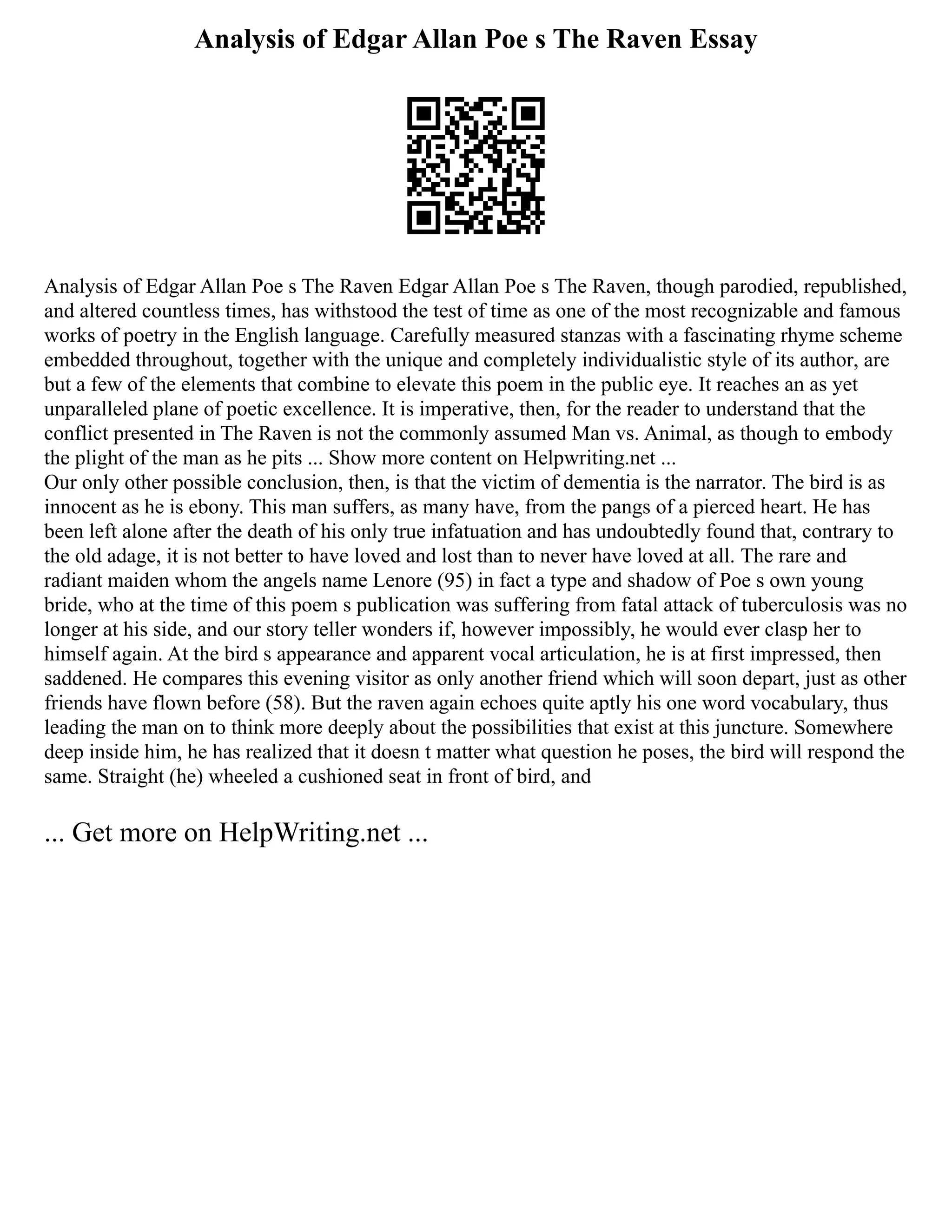 Analysis of Edgar Allan Poe s The Raven Essay
Analysis of Edgar Allan Poe s The Raven Edgar Allan Poe s The Raven, though parodied, republished,
and altered countless times, has withstood the test of time as one of the most recognizable and famous
works of poetry in the English language. Carefully measured stanzas with a fascinating rhyme scheme
embedded throughout, together with the unique and completely individualistic style of its author, are
but a few of the elements that combine to elevate this poem in the public eye. It reaches an as yet
unparalleled plane of poetic excellence. It is imperative, then, for the reader to understand that the
conflict presented in The Raven is not the commonly assumed Man vs. Animal, as though to embody
the plight of the man as he pits ... Show more content on Helpwriting.net ...
Our only other possible conclusion, then, is that the victim of dementia is the narrator. The bird is as
innocent as he is ebony. This man suffers, as many have, from the pangs of a pierced heart. He has
been left alone after the death of his only true infatuation and has undoubtedly found that, contrary to
the old adage, it is not better to have loved and lost than to never have loved at all. The rare and
radiant maiden whom the angels name Lenore (95) in fact a type and shadow of Poe s own young
bride, who at the time of this poem s publication was suffering from fatal attack of tuberculosis was no
longer at his side, and our story teller wonders if, however impossibly, he would ever clasp her to
himself again. At the bird s appearance and apparent vocal articulation, he is at first impressed, then
saddened. He compares this evening visitor as only another friend which will soon depart, just as other
friends have flown before (58). But the raven again echoes quite aptly his one word vocabulary, thus
leading the man on to think more deeply about the possibilities that exist at this juncture. Somewhere
deep inside him, he has realized that it doesn t matter what question he poses, the bird will respond the
same. Straight (he) wheeled a cushioned seat in front of bird, and
... Get more on HelpWriting.net ...
 