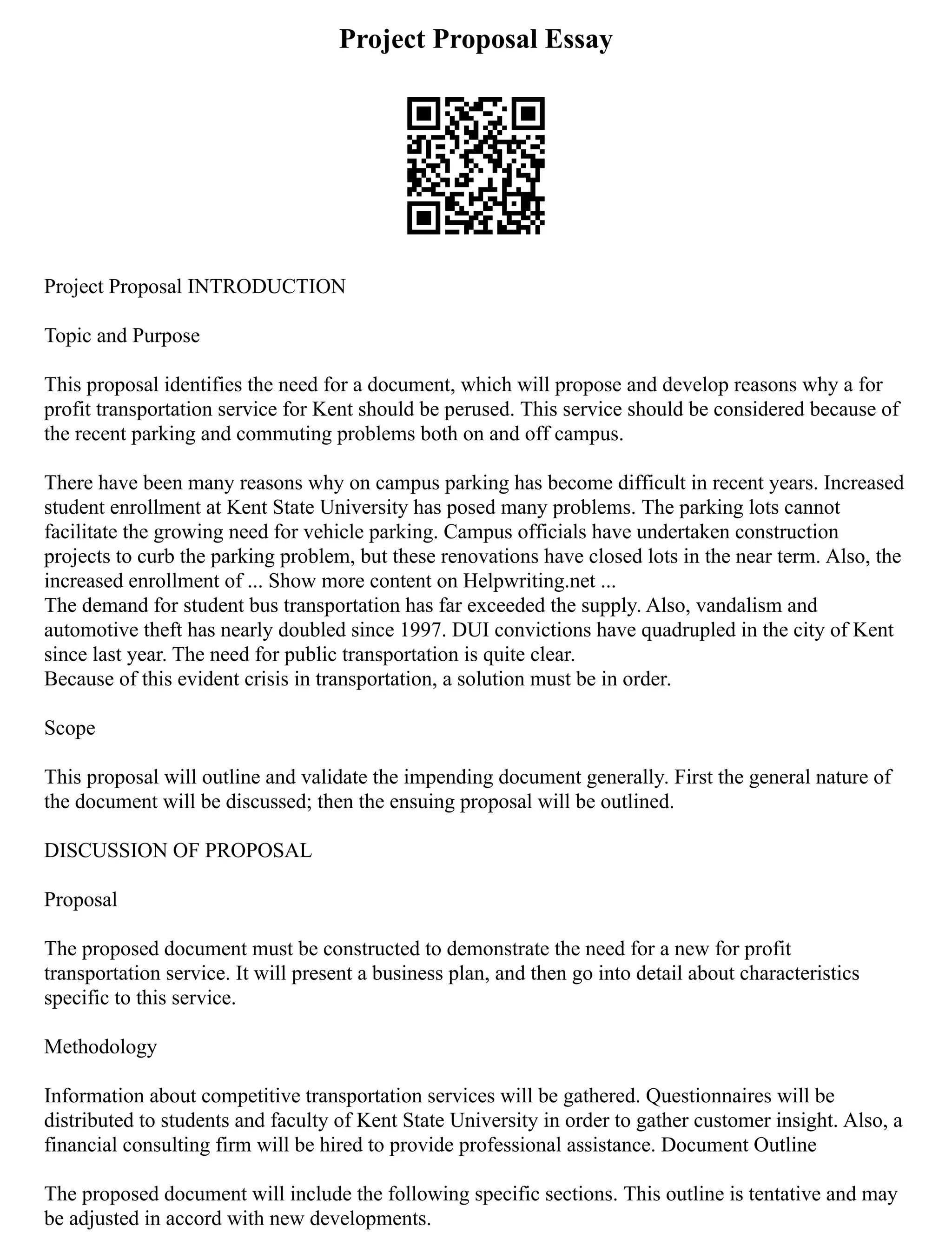Project Proposal Essay
Project Proposal INTRODUCTION
Topic and Purpose
This proposal identifies the need for a document, which will propose and develop reasons why a for
profit transportation service for Kent should be perused. This service should be considered because of
the recent parking and commuting problems both on and off campus.
There have been many reasons why on campus parking has become difficult in recent years. Increased
student enrollment at Kent State University has posed many problems. The parking lots cannot
facilitate the growing need for vehicle parking. Campus officials have undertaken construction
projects to curb the parking problem, but these renovations have closed lots in the near term. Also, the
increased enrollment of ... Show more content on Helpwriting.net ...
The demand for student bus transportation has far exceeded the supply. Also, vandalism and
automotive theft has nearly doubled since 1997. DUI convictions have quadrupled in the city of Kent
since last year. The need for public transportation is quite clear.
Because of this evident crisis in transportation, a solution must be in order.
Scope
This proposal will outline and validate the impending document generally. First the general nature of
the document will be discussed; then the ensuing proposal will be outlined.
DISCUSSION OF PROPOSAL
Proposal
The proposed document must be constructed to demonstrate the need for a new for profit
transportation service. It will present a business plan, and then go into detail about characteristics
specific to this service.
Methodology
Information about competitive transportation services will be gathered. Questionnaires will be
distributed to students and faculty of Kent State University in order to gather customer insight. Also, a
financial consulting firm will be hired to provide professional assistance. Document Outline
The proposed document will include the following specific sections. This outline is tentative and may
be adjusted in accord with new developments.
 