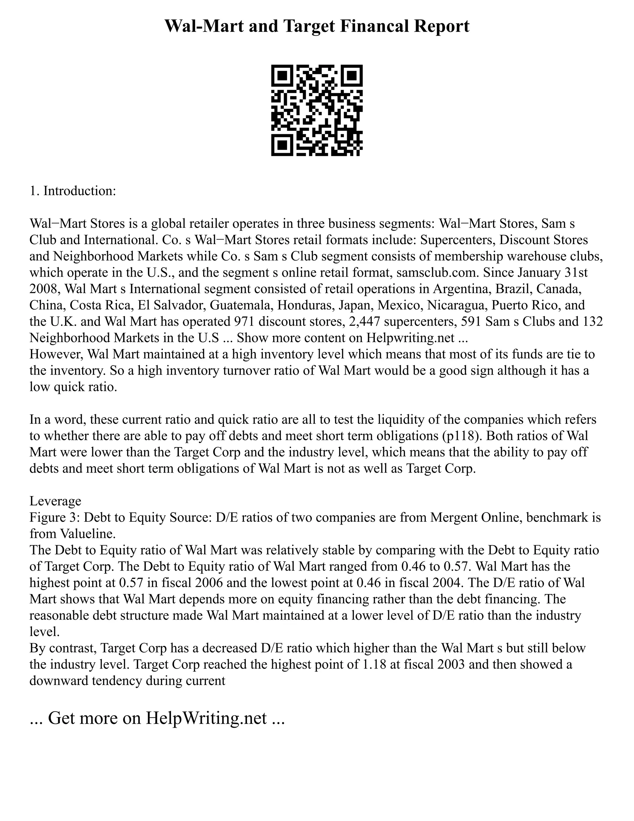 Wal-Mart and Target Financal Report
1. Introduction:
Wal−Mart Stores is a global retailer operates in three business segments: Wal−Mart Stores, Sam s
Club and International. Co. s Wal−Mart Stores retail formats include: Supercenters, Discount Stores
and Neighborhood Markets while Co. s Sam s Club segment consists of membership warehouse clubs,
which operate in the U.S., and the segment s online retail format, samsclub.com. Since January 31st
2008, Wal Mart s International segment consisted of retail operations in Argentina, Brazil, Canada,
China, Costa Rica, El Salvador, Guatemala, Honduras, Japan, Mexico, Nicaragua, Puerto Rico, and
the U.K. and Wal Mart has operated 971 discount stores, 2,447 supercenters, 591 Sam s Clubs and 132
Neighborhood Markets in the U.S ... Show more content on Helpwriting.net ...
However, Wal Mart maintained at a high inventory level which means that most of its funds are tie to
the inventory. So a high inventory turnover ratio of Wal Mart would be a good sign although it has a
low quick ratio.
In a word, these current ratio and quick ratio are all to test the liquidity of the companies which refers
to whether there are able to pay off debts and meet short term obligations (p118). Both ratios of Wal
Mart were lower than the Target Corp and the industry level, which means that the ability to pay off
debts and meet short term obligations of Wal Mart is not as well as Target Corp.
Leverage
Figure 3: Debt to Equity Source: D/E ratios of two companies are from Mergent Online, benchmark is
from Valueline.
The Debt to Equity ratio of Wal Mart was relatively stable by comparing with the Debt to Equity ratio
of Target Corp. The Debt to Equity ratio of Wal Mart ranged from 0.46 to 0.57. Wal Mart has the
highest point at 0.57 in fiscal 2006 and the lowest point at 0.46 in fiscal 2004. The D/E ratio of Wal
Mart shows that Wal Mart depends more on equity financing rather than the debt financing. The
reasonable debt structure made Wal Mart maintained at a lower level of D/E ratio than the industry
level.
By contrast, Target Corp has a decreased D/E ratio which higher than the Wal Mart s but still below
the industry level. Target Corp reached the highest point of 1.18 at fiscal 2003 and then showed a
downward tendency during current
... Get more on HelpWriting.net ...
 