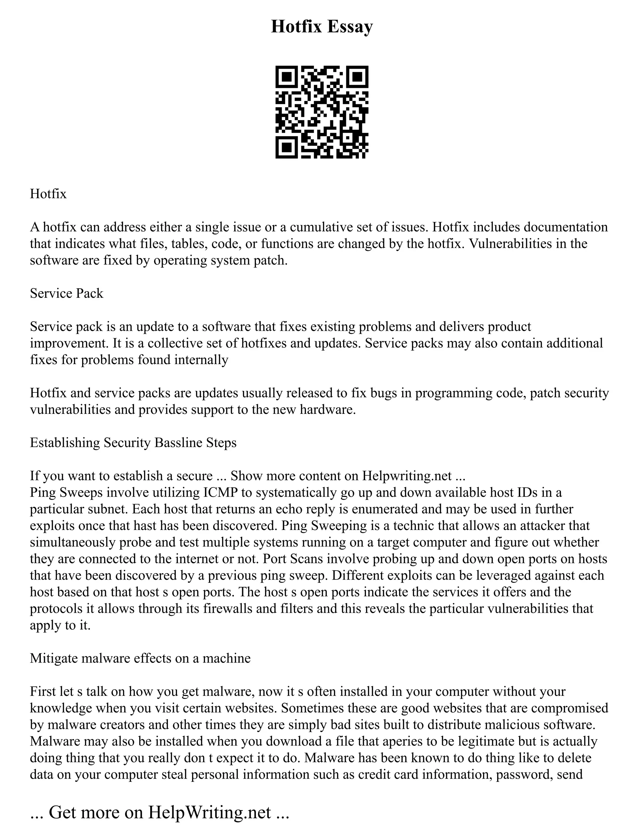 Hotfix Essay
Hotfix
A hotfix can address either a single issue or a cumulative set of issues. Hotfix includes documentation
that indicates what files, tables, code, or functions are changed by the hotfix. Vulnerabilities in the
software are fixed by operating system patch.
Service Pack
Service pack is an update to a software that fixes existing problems and delivers product
improvement. It is a collective set of hotfixes and updates. Service packs may also contain additional
fixes for problems found internally
Hotfix and service packs are updates usually released to fix bugs in programming code, patch security
vulnerabilities and provides support to the new hardware.
Establishing Security Bassline Steps
If you want to establish a secure ... Show more content on Helpwriting.net ...
Ping Sweeps involve utilizing ICMP to systematically go up and down available host IDs in a
particular subnet. Each host that returns an echo reply is enumerated and may be used in further
exploits once that hast has been discovered. Ping Sweeping is a technic that allows an attacker that
simultaneously probe and test multiple systems running on a target computer and figure out whether
they are connected to the internet or not. Port Scans involve probing up and down open ports on hosts
that have been discovered by a previous ping sweep. Different exploits can be leveraged against each
host based on that host s open ports. The host s open ports indicate the services it offers and the
protocols it allows through its firewalls and filters and this reveals the particular vulnerabilities that
apply to it.
Mitigate malware effects on a machine
First let s talk on how you get malware, now it s often installed in your computer without your
knowledge when you visit certain websites. Sometimes these are good websites that are compromised
by malware creators and other times they are simply bad sites built to distribute malicious software.
Malware may also be installed when you download a file that aperies to be legitimate but is actually
doing thing that you really don t expect it to do. Malware has been known to do thing like to delete
data on your computer steal personal information such as credit card information, password, send
... Get more on HelpWriting.net ...
 