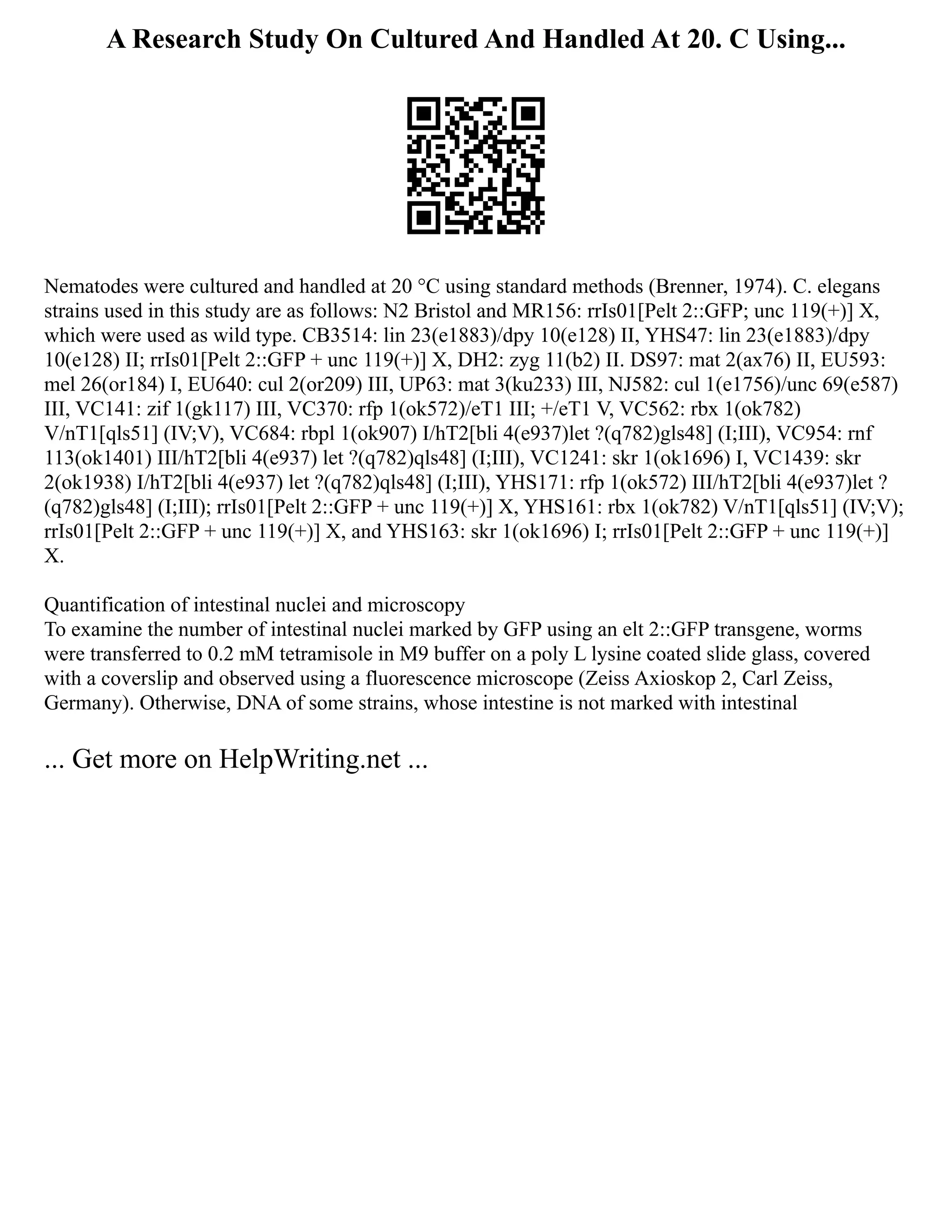 A Research Study On Cultured And Handled At 20. C Using...
Nematodes were cultured and handled at 20 °C using standard methods (Brenner, 1974). C. elegans
strains used in this study are as follows: N2 Bristol and MR156: rrIs01[Pelt 2::GFP; unc 119(+)] X,
which were used as wild type. CB3514: lin 23(e1883)/dpy 10(e128) II, YHS47: lin 23(e1883)/dpy
10(e128) II; rrIs01[Pelt 2::GFP + unc 119(+)] X, DH2: zyg 11(b2) II. DS97: mat 2(ax76) II, EU593:
mel 26(or184) I, EU640: cul 2(or209) III, UP63: mat 3(ku233) III, NJ582: cul 1(e1756)/unc 69(e587)
III, VC141: zif 1(gk117) III, VC370: rfp 1(ok572)/eT1 III; +/eT1 V, VC562: rbx 1(ok782)
V/nT1[qls51] (IV;V), VC684: rbpl 1(ok907) I/hT2[bli 4(e937)let ?(q782)gls48] (I;III), VC954: rnf
113(ok1401) III/hT2[bli 4(e937) let ?(q782)qls48] (I;III), VC1241: skr 1(ok1696) I, VC1439: skr
2(ok1938) I/hT2[bli 4(e937) let ?(q782)qls48] (I;III), YHS171: rfp 1(ok572) III/hT2[bli 4(e937)let ?
(q782)gls48] (I;III); rrIs01[Pelt 2::GFP + unc 119(+)] X, YHS161: rbx 1(ok782) V/nT1[qls51] (IV;V);
rrIs01[Pelt 2::GFP + unc 119(+)] X, and YHS163: skr 1(ok1696) I; rrIs01[Pelt 2::GFP + unc 119(+)]
X.
Quantification of intestinal nuclei and microscopy
To examine the number of intestinal nuclei marked by GFP using an elt 2::GFP transgene, worms
were transferred to 0.2 mM tetramisole in M9 buffer on a poly L lysine coated slide glass, covered
with a coverslip and observed using a fluorescence microscope (Zeiss Axioskop 2, Carl Zeiss,
Germany). Otherwise, DNA of some strains, whose intestine is not marked with intestinal
... Get more on HelpWriting.net ...
 