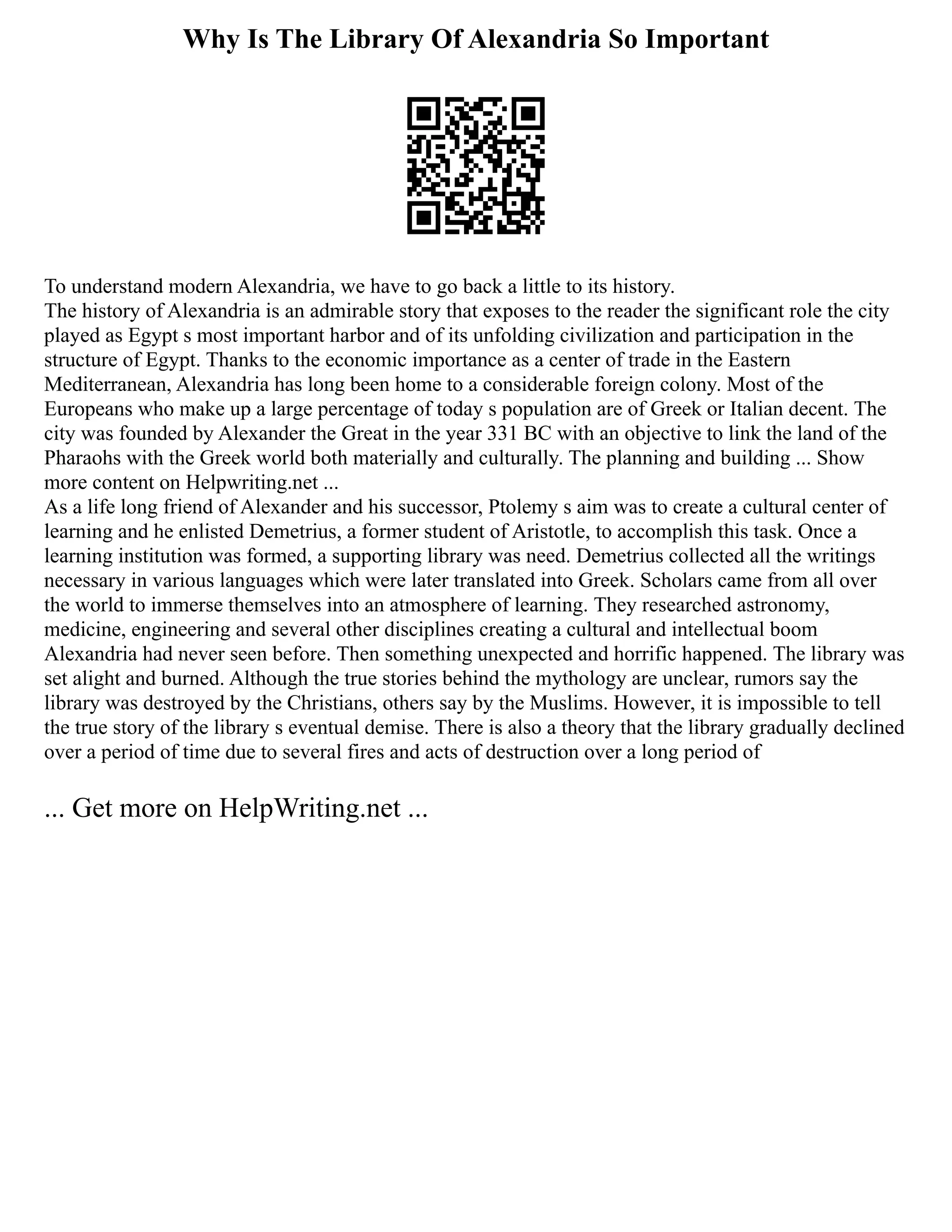 Why Is The Library Of Alexandria So Important
To understand modern Alexandria, we have to go back a little to its history.
The history of Alexandria is an admirable story that exposes to the reader the significant role the city
played as Egypt s most important harbor and of its unfolding civilization and participation in the
structure of Egypt. Thanks to the economic importance as a center of trade in the Eastern
Mediterranean, Alexandria has long been home to a considerable foreign colony. Most of the
Europeans who make up a large percentage of today s population are of Greek or Italian decent. The
city was founded by Alexander the Great in the year 331 BC with an objective to link the land of the
Pharaohs with the Greek world both materially and culturally. The planning and building ... Show
more content on Helpwriting.net ...
As a life long friend of Alexander and his successor, Ptolemy s aim was to create a cultural center of
learning and he enlisted Demetrius, a former student of Aristotle, to accomplish this task. Once a
learning institution was formed, a supporting library was need. Demetrius collected all the writings
necessary in various languages which were later translated into Greek. Scholars came from all over
the world to immerse themselves into an atmosphere of learning. They researched astronomy,
medicine, engineering and several other disciplines creating a cultural and intellectual boom
Alexandria had never seen before. Then something unexpected and horrific happened. The library was
set alight and burned. Although the true stories behind the mythology are unclear, rumors say the
library was destroyed by the Christians, others say by the Muslims. However, it is impossible to tell
the true story of the library s eventual demise. There is also a theory that the library gradually declined
over a period of time due to several fires and acts of destruction over a long period of
... Get more on HelpWriting.net ...
 