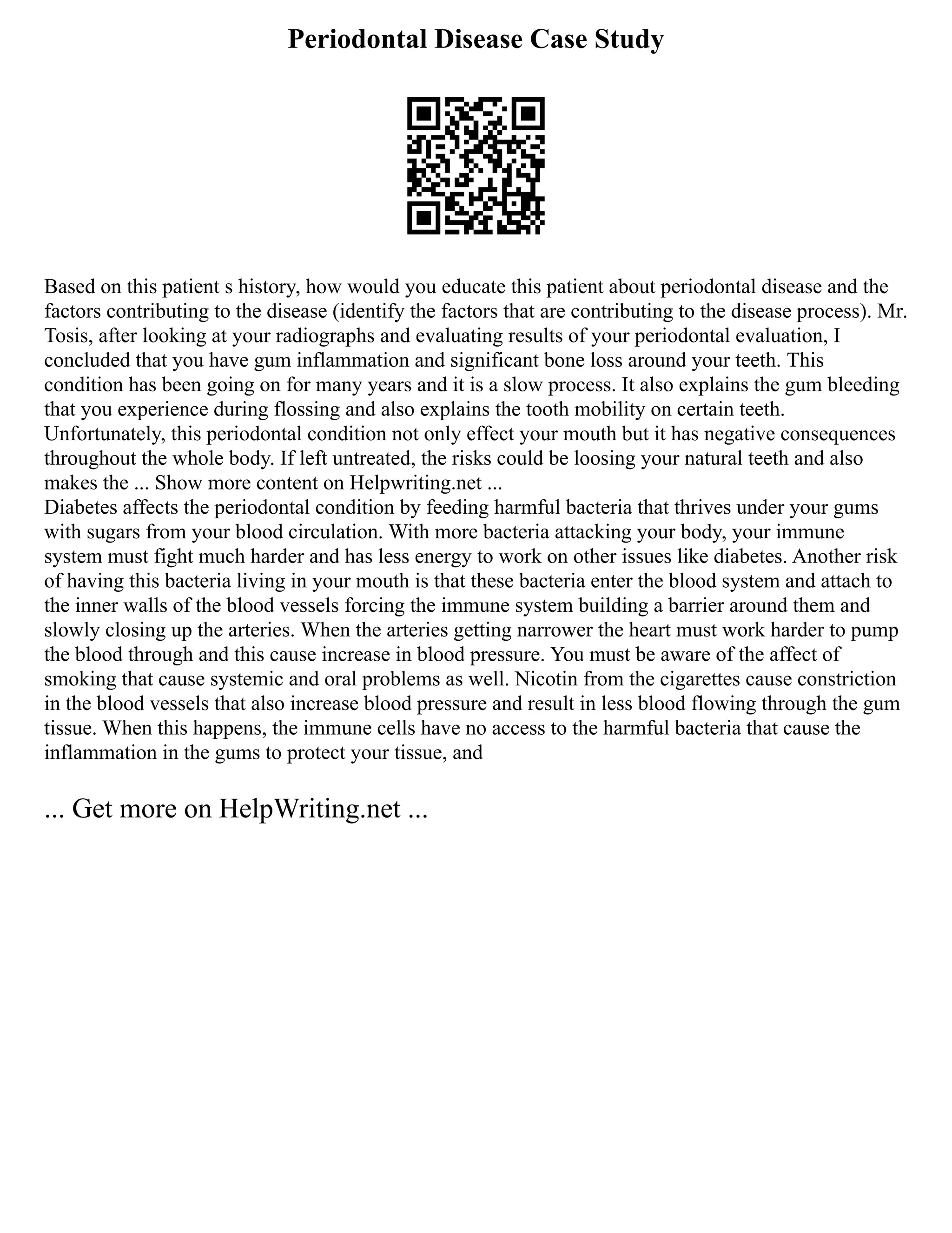 Periodontal Disease Case Study
Based on this patient s history, how would you educate this patient about periodontal disease and the
factors contributing to the disease (identify the factors that are contributing to the disease process). Mr.
Tosis, after looking at your radiographs and evaluating results of your periodontal evaluation, I
concluded that you have gum inflammation and significant bone loss around your teeth. This
condition has been going on for many years and it is a slow process. It also explains the gum bleeding
that you experience during flossing and also explains the tooth mobility on certain teeth.
Unfortunately, this periodontal condition not only effect your mouth but it has negative consequences
throughout the whole body. If left untreated, the risks could be loosing your natural teeth and also
makes the ... Show more content on Helpwriting.net ...
Diabetes affects the periodontal condition by feeding harmful bacteria that thrives under your gums
with sugars from your blood circulation. With more bacteria attacking your body, your immune
system must fight much harder and has less energy to work on other issues like diabetes. Another risk
of having this bacteria living in your mouth is that these bacteria enter the blood system and attach to
the inner walls of the blood vessels forcing the immune system building a barrier around them and
slowly closing up the arteries. When the arteries getting narrower the heart must work harder to pump
the blood through and this cause increase in blood pressure. You must be aware of the affect of
smoking that cause systemic and oral problems as well. Nicotin from the cigarettes cause constriction
in the blood vessels that also increase blood pressure and result in less blood flowing through the gum
tissue. When this happens, the immune cells have no access to the harmful bacteria that cause the
inflammation in the gums to protect your tissue, and
... Get more on HelpWriting.net ...
 