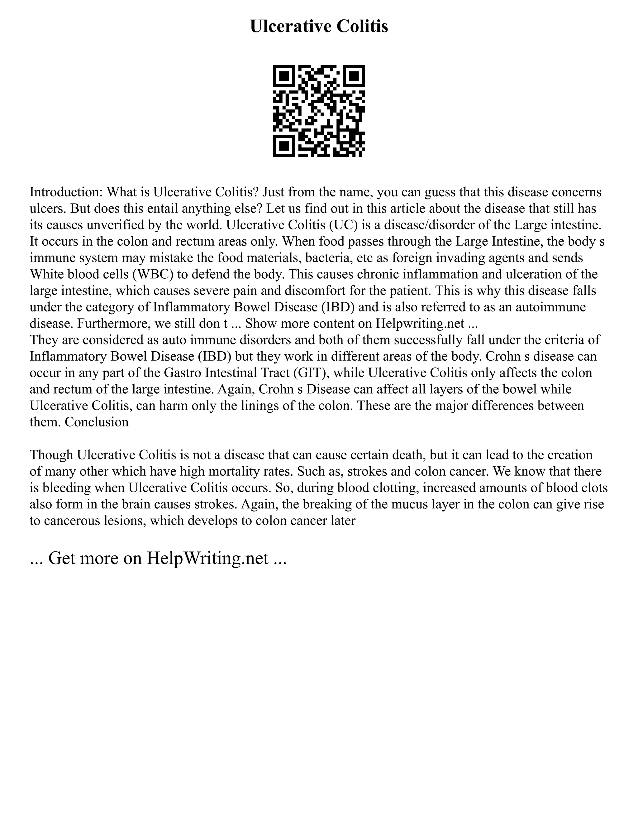 Ulcerative Colitis
Introduction: What is Ulcerative Colitis? Just from the name, you can guess that this disease concerns
ulcers. But does this entail anything else? Let us find out in this article about the disease that still has
its causes unverified by the world. Ulcerative Colitis (UC) is a disease/disorder of the Large intestine.
It occurs in the colon and rectum areas only. When food passes through the Large Intestine, the body s
immune system may mistake the food materials, bacteria, etc as foreign invading agents and sends
White blood cells (WBC) to defend the body. This causes chronic inflammation and ulceration of the
large intestine, which causes severe pain and discomfort for the patient. This is why this disease falls
under the category of Inflammatory Bowel Disease (IBD) and is also referred to as an autoimmune
disease. Furthermore, we still don t ... Show more content on Helpwriting.net ...
They are considered as auto immune disorders and both of them successfully fall under the criteria of
Inflammatory Bowel Disease (IBD) but they work in different areas of the body. Crohn s disease can
occur in any part of the Gastro Intestinal Tract (GIT), while Ulcerative Colitis only affects the colon
and rectum of the large intestine. Again, Crohn s Disease can affect all layers of the bowel while
Ulcerative Colitis, can harm only the linings of the colon. These are the major differences between
them. Conclusion
Though Ulcerative Colitis is not a disease that can cause certain death, but it can lead to the creation
of many other which have high mortality rates. Such as, strokes and colon cancer. We know that there
is bleeding when Ulcerative Colitis occurs. So, during blood clotting, increased amounts of blood clots
also form in the brain causes strokes. Again, the breaking of the mucus layer in the colon can give rise
to cancerous lesions, which develops to colon cancer later
... Get more on HelpWriting.net ...
 
