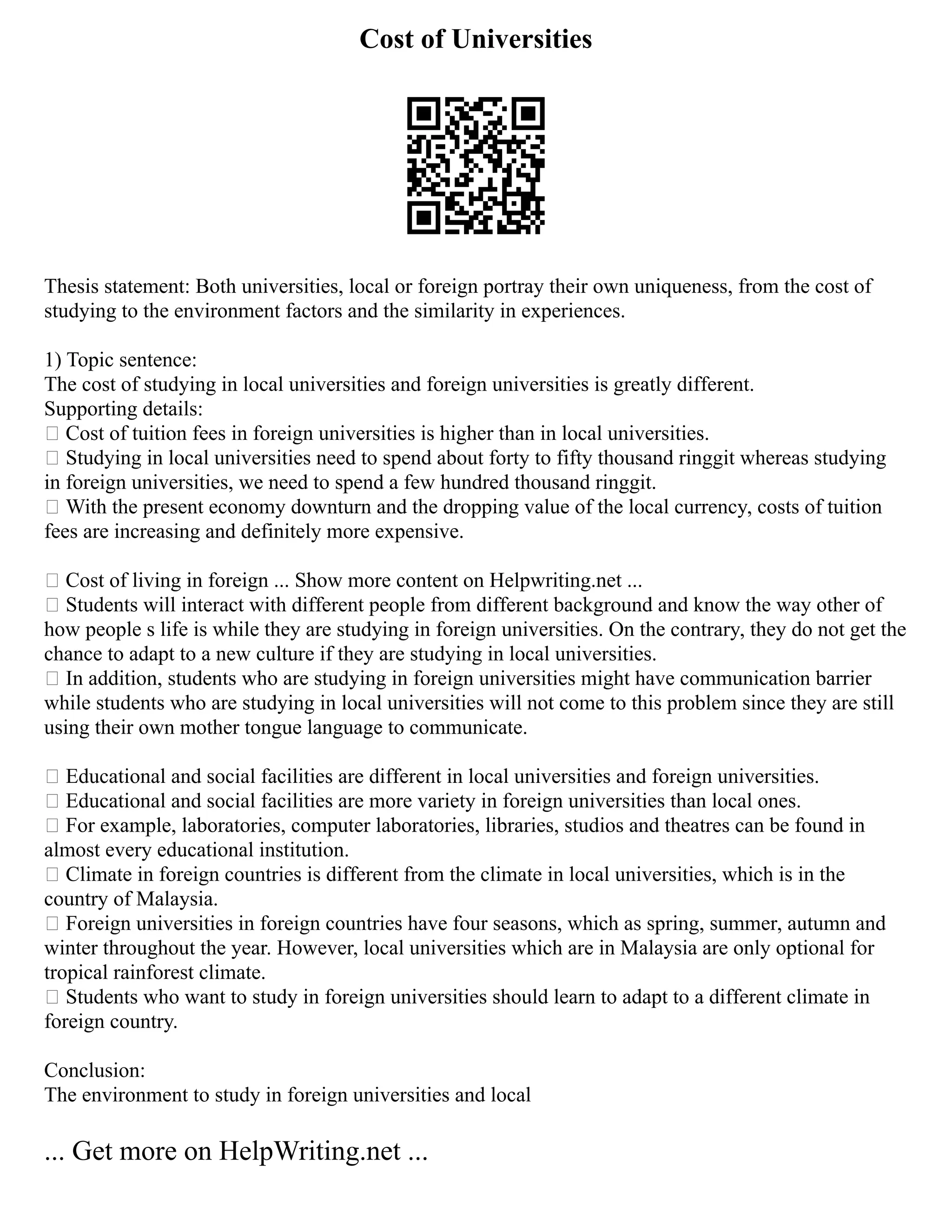 Cost of Universities
Thesis statement: Both universities, local or foreign portray their own uniqueness, from the cost of
studying to the environment factors and the similarity in experiences.
1) Topic sentence:
The cost of studying in local universities and foreign universities is greatly different.
Supporting details:
 Cost of tuition fees in foreign universities is higher than in local universities.
 Studying in local universities need to spend about forty to fifty thousand ringgit whereas studying
in foreign universities, we need to spend a few hundred thousand ringgit.
 With the present economy downturn and the dropping value of the local currency, costs of tuition
fees are increasing and definitely more expensive.
 Cost of living in foreign ... Show more content on Helpwriting.net ...
 Students will interact with different people from different background and know the way other of
how people s life is while they are studying in foreign universities. On the contrary, they do not get the
chance to adapt to a new culture if they are studying in local universities.
 In addition, students who are studying in foreign universities might have communication barrier
while students who are studying in local universities will not come to this problem since they are still
using their own mother tongue language to communicate.
 Educational and social facilities are different in local universities and foreign universities.
 Educational and social facilities are more variety in foreign universities than local ones.
 For example, laboratories, computer laboratories, libraries, studios and theatres can be found in
almost every educational institution.
 Climate in foreign countries is different from the climate in local universities, which is in the
country of Malaysia.
 Foreign universities in foreign countries have four seasons, which as spring, summer, autumn and
winter throughout the year. However, local universities which are in Malaysia are only optional for
tropical rainforest climate.
 Students who want to study in foreign universities should learn to adapt to a different climate in
foreign country.
Conclusion:
The environment to study in foreign universities and local
... Get more on HelpWriting.net ...
 