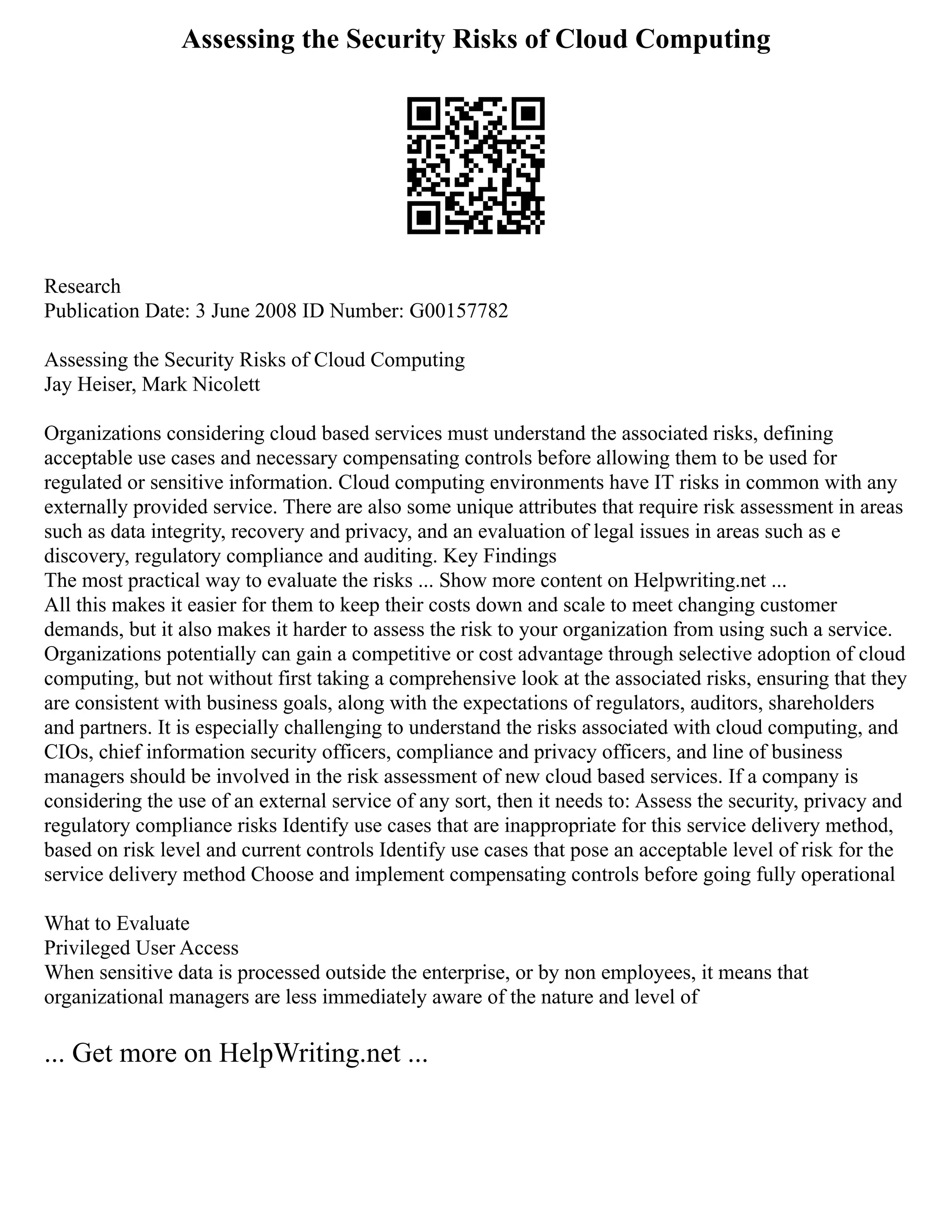 Assessing the Security Risks of Cloud Computing
Research
Publication Date: 3 June 2008 ID Number: G00157782
Assessing the Security Risks of Cloud Computing
Jay Heiser, Mark Nicolett
Organizations considering cloud based services must understand the associated risks, defining
acceptable use cases and necessary compensating controls before allowing them to be used for
regulated or sensitive information. Cloud computing environments have IT risks in common with any
externally provided service. There are also some unique attributes that require risk assessment in areas
such as data integrity, recovery and privacy, and an evaluation of legal issues in areas such as e
discovery, regulatory compliance and auditing. Key Findings
The most practical way to evaluate the risks ... Show more content on Helpwriting.net ...
All this makes it easier for them to keep their costs down and scale to meet changing customer
demands, but it also makes it harder to assess the risk to your organization from using such a service.
Organizations potentially can gain a competitive or cost advantage through selective adoption of cloud
computing, but not without first taking a comprehensive look at the associated risks, ensuring that they
are consistent with business goals, along with the expectations of regulators, auditors, shareholders
and partners. It is especially challenging to understand the risks associated with cloud computing, and
CIOs, chief information security officers, compliance and privacy officers, and line of business
managers should be involved in the risk assessment of new cloud based services. If a company is
considering the use of an external service of any sort, then it needs to: Assess the security, privacy and
regulatory compliance risks Identify use cases that are inappropriate for this service delivery method,
based on risk level and current controls Identify use cases that pose an acceptable level of risk for the
service delivery method Choose and implement compensating controls before going fully operational
What to Evaluate
Privileged User Access
When sensitive data is processed outside the enterprise, or by non employees, it means that
organizational managers are less immediately aware of the nature and level of
... Get more on HelpWriting.net ...
 