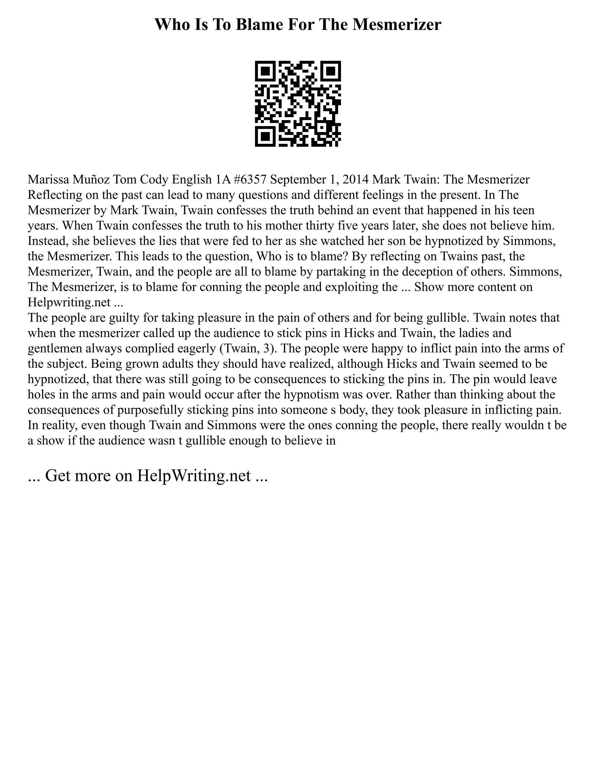 Who Is To Blame For The Mesmerizer
Marissa Muñoz Tom Cody English 1A #6357 September 1, 2014 Mark Twain: The Mesmerizer
Reflecting on the past can lead to many questions and different feelings in the present. In The
Mesmerizer by Mark Twain, Twain confesses the truth behind an event that happened in his teen
years. When Twain confesses the truth to his mother thirty five years later, she does not believe him.
Instead, she believes the lies that were fed to her as she watched her son be hypnotized by Simmons,
the Mesmerizer. This leads to the question, Who is to blame? By reflecting on Twains past, the
Mesmerizer, Twain, and the people are all to blame by partaking in the deception of others. Simmons,
The Mesmerizer, is to blame for conning the people and exploiting the ... Show more content on
Helpwriting.net ...
The people are guilty for taking pleasure in the pain of others and for being gullible. Twain notes that
when the mesmerizer called up the audience to stick pins in Hicks and Twain, the ladies and
gentlemen always complied eagerly (Twain, 3). The people were happy to inflict pain into the arms of
the subject. Being grown adults they should have realized, although Hicks and Twain seemed to be
hypnotized, that there was still going to be consequences to sticking the pins in. The pin would leave
holes in the arms and pain would occur after the hypnotism was over. Rather than thinking about the
consequences of purposefully sticking pins into someone s body, they took pleasure in inflicting pain.
In reality, even though Twain and Simmons were the ones conning the people, there really wouldn t be
a show if the audience wasn t gullible enough to believe in
... Get more on HelpWriting.net ...
 