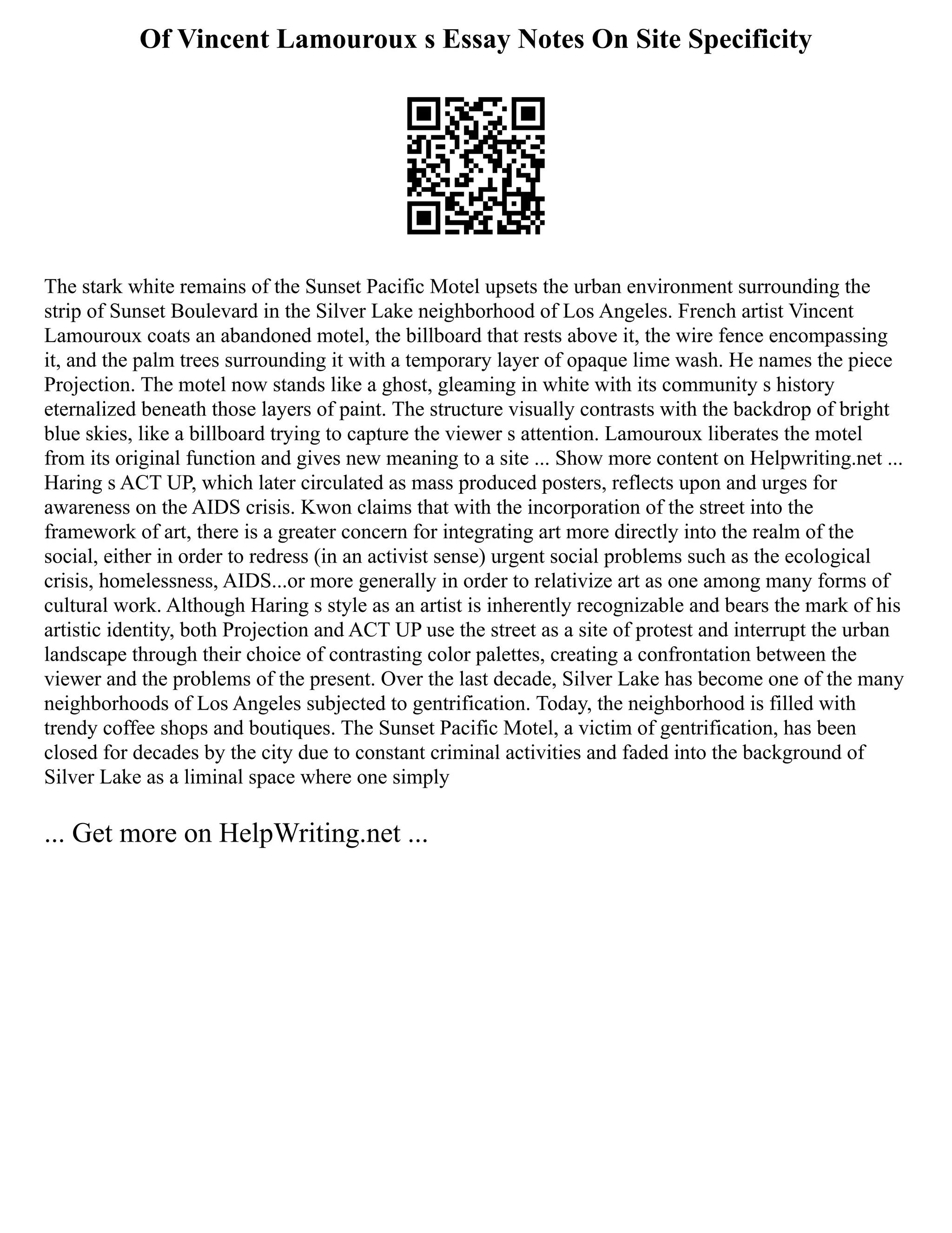Of Vincent Lamouroux s Essay Notes On Site Specificity
The stark white remains of the Sunset Pacific Motel upsets the urban environment surrounding the
strip of Sunset Boulevard in the Silver Lake neighborhood of Los Angeles. French artist Vincent
Lamouroux coats an abandoned motel, the billboard that rests above it, the wire fence encompassing
it, and the palm trees surrounding it with a temporary layer of opaque lime wash. He names the piece
Projection. The motel now stands like a ghost, gleaming in white with its community s history
eternalized beneath those layers of paint. The structure visually contrasts with the backdrop of bright
blue skies, like a billboard trying to capture the viewer s attention. Lamouroux liberates the motel
from its original function and gives new meaning to a site ... Show more content on Helpwriting.net ...
Haring s ACT UP, which later circulated as mass produced posters, reflects upon and urges for
awareness on the AIDS crisis. Kwon claims that with the incorporation of the street into the
framework of art, there is a greater concern for integrating art more directly into the realm of the
social, either in order to redress (in an activist sense) urgent social problems such as the ecological
crisis, homelessness, AIDS...or more generally in order to relativize art as one among many forms of
cultural work. Although Haring s style as an artist is inherently recognizable and bears the mark of his
artistic identity, both Projection and ACT UP use the street as a site of protest and interrupt the urban
landscape through their choice of contrasting color palettes, creating a confrontation between the
viewer and the problems of the present. Over the last decade, Silver Lake has become one of the many
neighborhoods of Los Angeles subjected to gentrification. Today, the neighborhood is filled with
trendy coffee shops and boutiques. The Sunset Pacific Motel, a victim of gentrification, has been
closed for decades by the city due to constant criminal activities and faded into the background of
Silver Lake as a liminal space where one simply
... Get more on HelpWriting.net ...
 