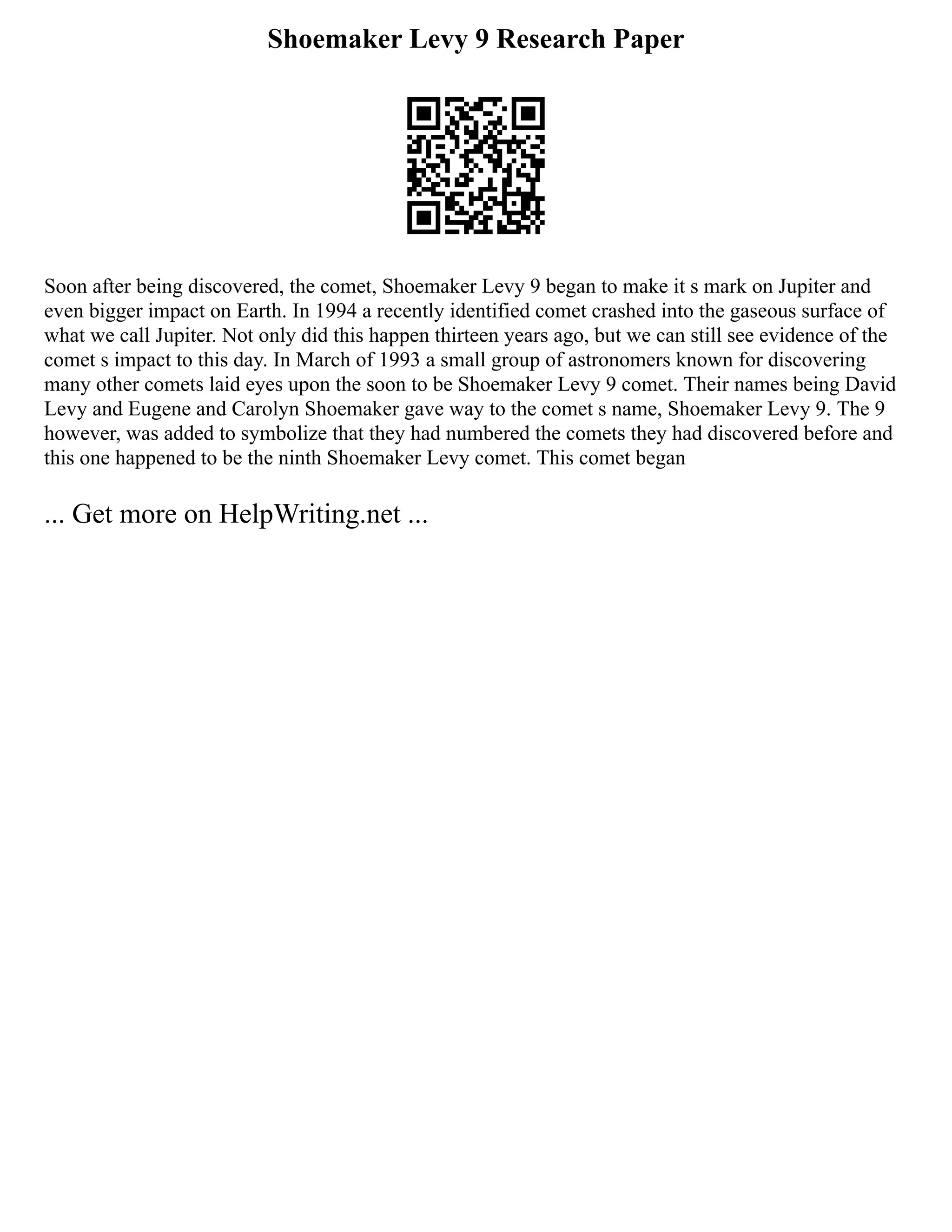 Shoemaker Levy 9 Research Paper
Soon after being discovered, the comet, Shoemaker Levy 9 began to make it s mark on Jupiter and
even bigger impact on Earth. In 1994 a recently identified comet crashed into the gaseous surface of
what we call Jupiter. Not only did this happen thirteen years ago, but we can still see evidence of the
comet s impact to this day. In March of 1993 a small group of astronomers known for discovering
many other comets laid eyes upon the soon to be Shoemaker Levy 9 comet. Their names being David
Levy and Eugene and Carolyn Shoemaker gave way to the comet s name, Shoemaker Levy 9. The 9
however, was added to symbolize that they had numbered the comets they had discovered before and
this one happened to be the ninth Shoemaker Levy comet. This comet began
... Get more on HelpWriting.net ...
 