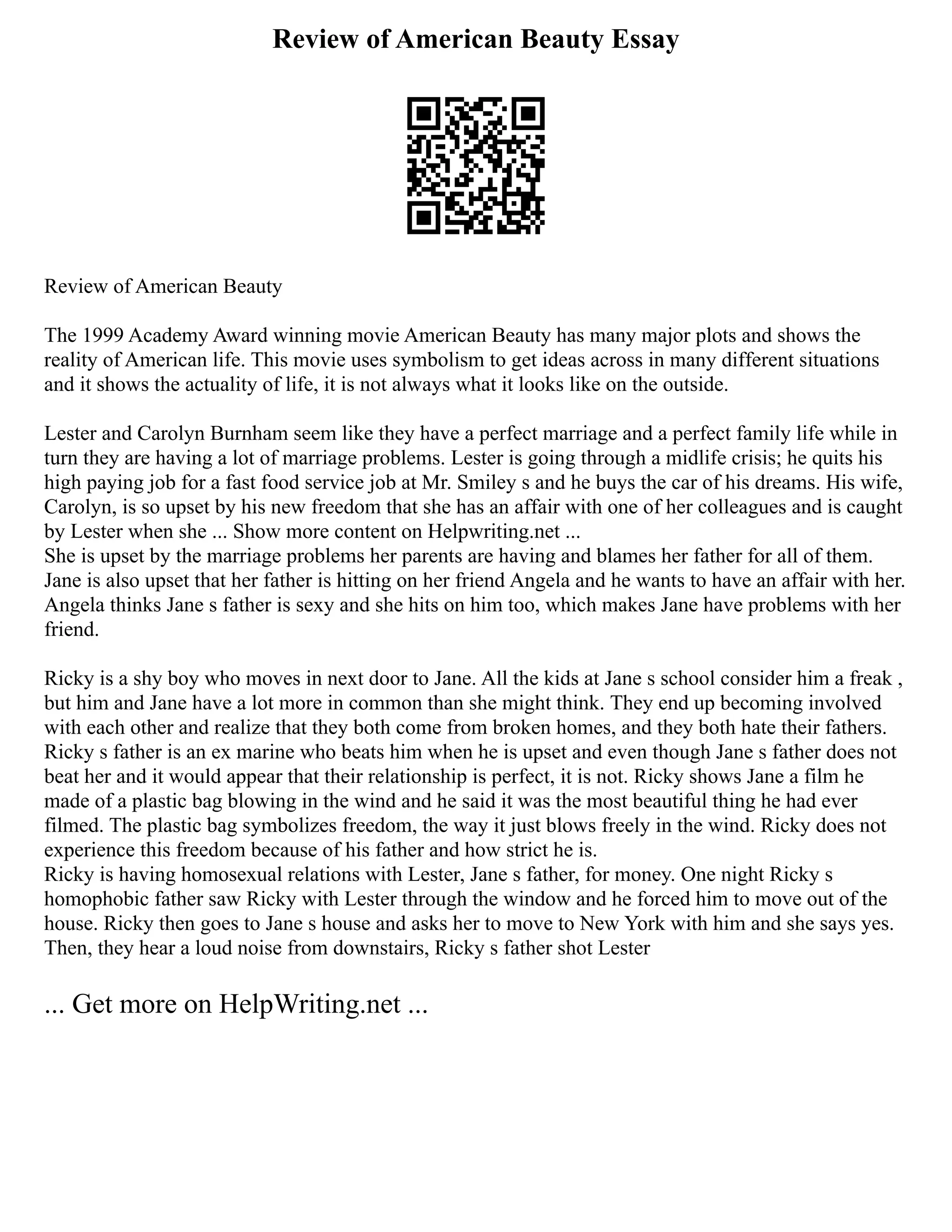 Review of American Beauty Essay
Review of American Beauty
The 1999 Academy Award winning movie American Beauty has many major plots and shows the
reality of American life. This movie uses symbolism to get ideas across in many different situations
and it shows the actuality of life, it is not always what it looks like on the outside.
Lester and Carolyn Burnham seem like they have a perfect marriage and a perfect family life while in
turn they are having a lot of marriage problems. Lester is going through a midlife crisis; he quits his
high paying job for a fast food service job at Mr. Smiley s and he buys the car of his dreams. His wife,
Carolyn, is so upset by his new freedom that she has an affair with one of her colleagues and is caught
by Lester when she ... Show more content on Helpwriting.net ...
She is upset by the marriage problems her parents are having and blames her father for all of them.
Jane is also upset that her father is hitting on her friend Angela and he wants to have an affair with her.
Angela thinks Jane s father is sexy and she hits on him too, which makes Jane have problems with her
friend.
Ricky is a shy boy who moves in next door to Jane. All the kids at Jane s school consider him a freak ,
but him and Jane have a lot more in common than she might think. They end up becoming involved
with each other and realize that they both come from broken homes, and they both hate their fathers.
Ricky s father is an ex marine who beats him when he is upset and even though Jane s father does not
beat her and it would appear that their relationship is perfect, it is not. Ricky shows Jane a film he
made of a plastic bag blowing in the wind and he said it was the most beautiful thing he had ever
filmed. The plastic bag symbolizes freedom, the way it just blows freely in the wind. Ricky does not
experience this freedom because of his father and how strict he is.
Ricky is having homosexual relations with Lester, Jane s father, for money. One night Ricky s
homophobic father saw Ricky with Lester through the window and he forced him to move out of the
house. Ricky then goes to Jane s house and asks her to move to New York with him and she says yes.
Then, they hear a loud noise from downstairs, Ricky s father shot Lester
... Get more on HelpWriting.net ...
 