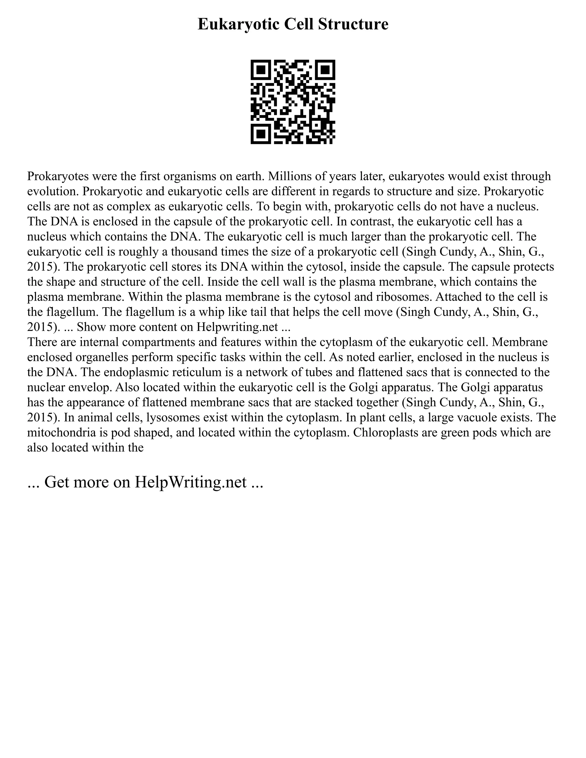 Eukaryotic Cell Structure
Prokaryotes were the first organisms on earth. Millions of years later, eukaryotes would exist through
evolution. Prokaryotic and eukaryotic cells are different in regards to structure and size. Prokaryotic
cells are not as complex as eukaryotic cells. To begin with, prokaryotic cells do not have a nucleus.
The DNA is enclosed in the capsule of the prokaryotic cell. In contrast, the eukaryotic cell has a
nucleus which contains the DNA. The eukaryotic cell is much larger than the prokaryotic cell. The
eukaryotic cell is roughly a thousand times the size of a prokaryotic cell (Singh Cundy, A., Shin, G.,
2015). The prokaryotic cell stores its DNA within the cytosol, inside the capsule. The capsule protects
the shape and structure of the cell. Inside the cell wall is the plasma membrane, which contains the
plasma membrane. Within the plasma membrane is the cytosol and ribosomes. Attached to the cell is
the flagellum. The flagellum is a whip like tail that helps the cell move (Singh Cundy, A., Shin, G.,
2015). ... Show more content on Helpwriting.net ...
There are internal compartments and features within the cytoplasm of the eukaryotic cell. Membrane
enclosed organelles perform specific tasks within the cell. As noted earlier, enclosed in the nucleus is
the DNA. The endoplasmic reticulum is a network of tubes and flattened sacs that is connected to the
nuclear envelop. Also located within the eukaryotic cell is the Golgi apparatus. The Golgi apparatus
has the appearance of flattened membrane sacs that are stacked together (Singh Cundy, A., Shin, G.,
2015). In animal cells, lysosomes exist within the cytoplasm. In plant cells, a large vacuole exists. The
mitochondria is pod shaped, and located within the cytoplasm. Chloroplasts are green pods which are
also located within the
... Get more on HelpWriting.net ...
 