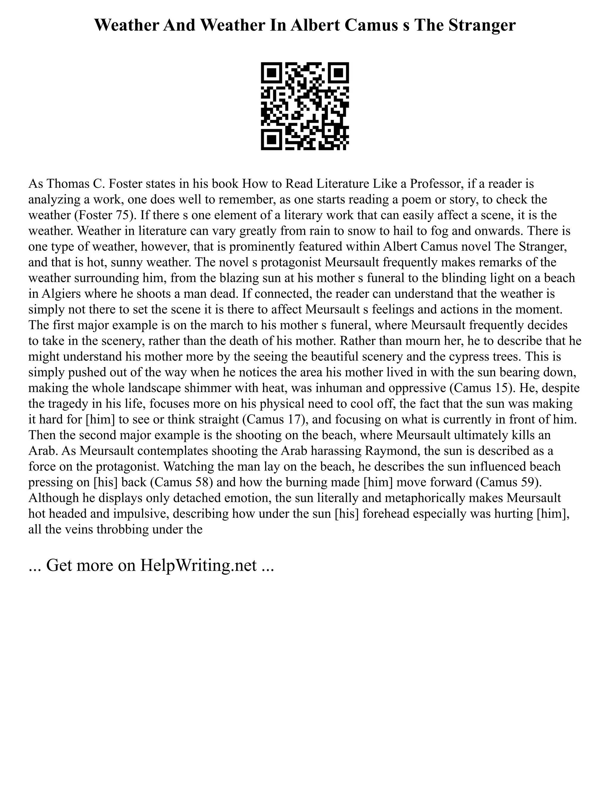 Weather And Weather In Albert Camus s The Stranger
As Thomas C. Foster states in his book How to Read Literature Like a Professor, if a reader is
analyzing a work, one does well to remember, as one starts reading a poem or story, to check the
weather (Foster 75). If there s one element of a literary work that can easily affect a scene, it is the
weather. Weather in literature can vary greatly from rain to snow to hail to fog and onwards. There is
one type of weather, however, that is prominently featured within Albert Camus novel The Stranger,
and that is hot, sunny weather. The novel s protagonist Meursault frequently makes remarks of the
weather surrounding him, from the blazing sun at his mother s funeral to the blinding light on a beach
in Algiers where he shoots a man dead. If connected, the reader can understand that the weather is
simply not there to set the scene it is there to affect Meursault s feelings and actions in the moment.
The first major example is on the march to his mother s funeral, where Meursault frequently decides
to take in the scenery, rather than the death of his mother. Rather than mourn her, he to describe that he
might understand his mother more by the seeing the beautiful scenery and the cypress trees. This is
simply pushed out of the way when he notices the area his mother lived in with the sun bearing down,
making the whole landscape shimmer with heat, was inhuman and oppressive (Camus 15). He, despite
the tragedy in his life, focuses more on his physical need to cool off, the fact that the sun was making
it hard for [him] to see or think straight (Camus 17), and focusing on what is currently in front of him.
Then the second major example is the shooting on the beach, where Meursault ultimately kills an
Arab. As Meursault contemplates shooting the Arab harassing Raymond, the sun is described as a
force on the protagonist. Watching the man lay on the beach, he describes the sun influenced beach
pressing on [his] back (Camus 58) and how the burning made [him] move forward (Camus 59).
Although he displays only detached emotion, the sun literally and metaphorically makes Meursault
hot headed and impulsive, describing how under the sun [his] forehead especially was hurting [him],
all the veins throbbing under the
... Get more on HelpWriting.net ...
 