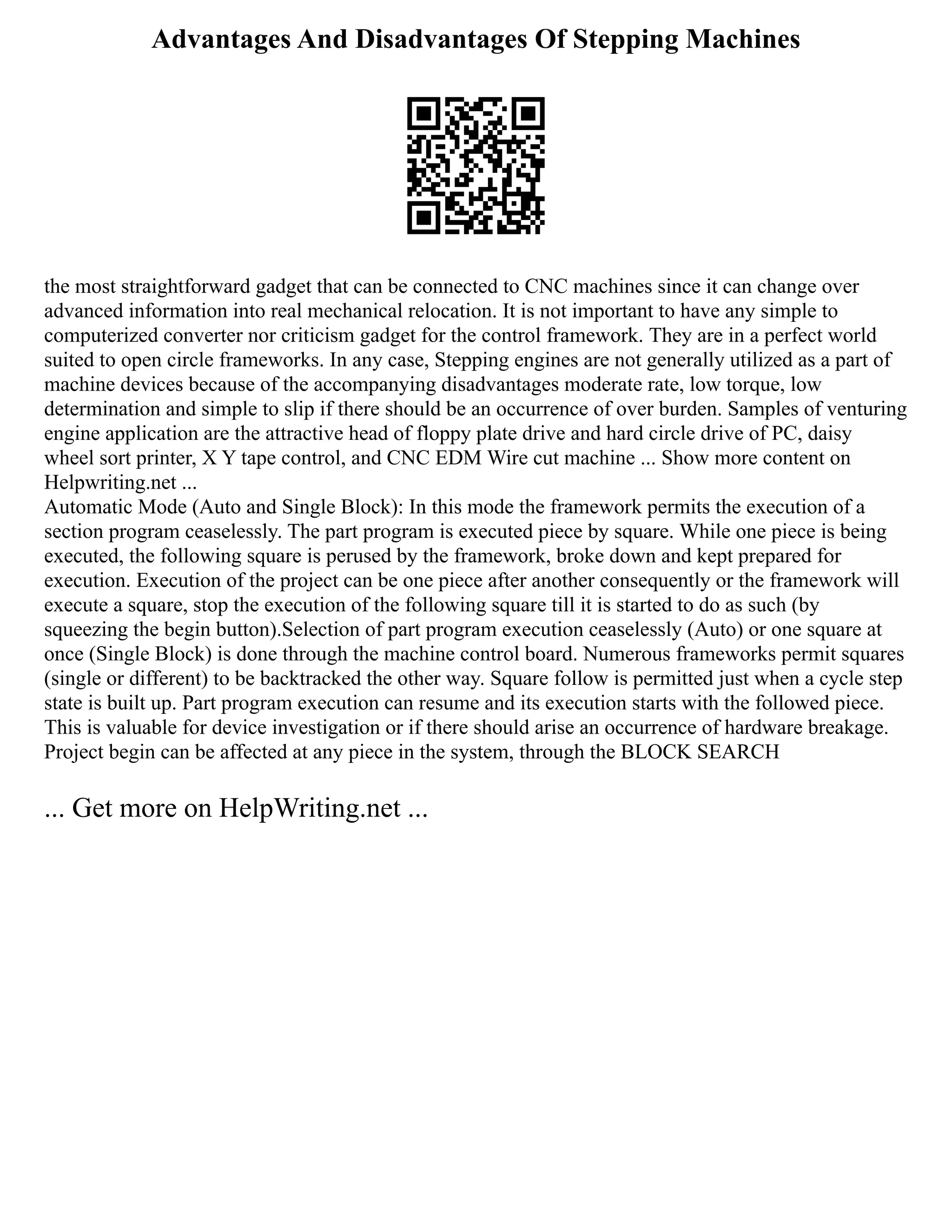 Advantages And Disadvantages Of Stepping Machines
the most straightforward gadget that can be connected to CNC machines since it can change over
advanced information into real mechanical relocation. It is not important to have any simple to
computerized converter nor criticism gadget for the control framework. They are in a perfect world
suited to open circle frameworks. In any case, Stepping engines are not generally utilized as a part of
machine devices because of the accompanying disadvantages moderate rate, low torque, low
determination and simple to slip if there should be an occurrence of over burden. Samples of venturing
engine application are the attractive head of floppy plate drive and hard circle drive of PC, daisy
wheel sort printer, X Y tape control, and CNC EDM Wire cut machine ... Show more content on
Helpwriting.net ...
Automatic Mode (Auto and Single Block): In this mode the framework permits the execution of a
section program ceaselessly. The part program is executed piece by square. While one piece is being
executed, the following square is perused by the framework, broke down and kept prepared for
execution. Execution of the project can be one piece after another consequently or the framework will
execute a square, stop the execution of the following square till it is started to do as such (by
squeezing the begin button).Selection of part program execution ceaselessly (Auto) or one square at
once (Single Block) is done through the machine control board. Numerous frameworks permit squares
(single or different) to be backtracked the other way. Square follow is permitted just when a cycle step
state is built up. Part program execution can resume and its execution starts with the followed piece.
This is valuable for device investigation or if there should arise an occurrence of hardware breakage.
Project begin can be affected at any piece in the system, through the BLOCK SEARCH
... Get more on HelpWriting.net ...
 