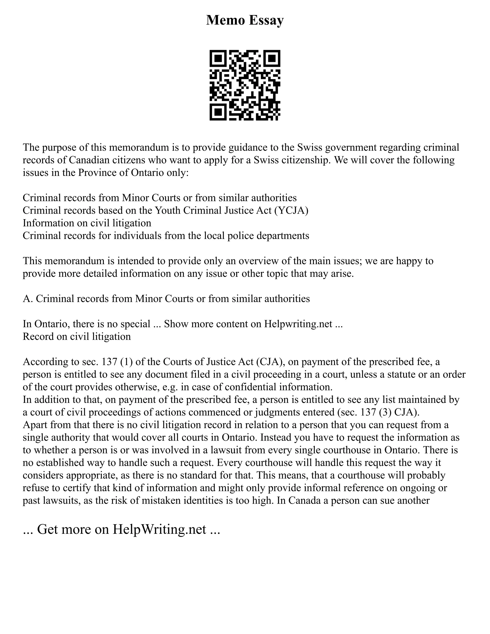 Memo Essay
The purpose of this memorandum is to provide guidance to the Swiss government regarding criminal
records of Canadian citizens who want to apply for a Swiss citizenship. We will cover the following
issues in the Province of Ontario only:
Criminal records from Minor Courts or from similar authorities
Criminal records based on the Youth Criminal Justice Act (YCJA)
Information on civil litigation
Criminal records for individuals from the local police departments
This memorandum is intended to provide only an overview of the main issues; we are happy to
provide more detailed information on any issue or other topic that may arise.
A. Criminal records from Minor Courts or from similar authorities
In Ontario, there is no special ... Show more content on Helpwriting.net ...
Record on civil litigation
According to sec. 137 (1) of the Courts of Justice Act (CJA), on payment of the prescribed fee, a
person is entitled to see any document filed in a civil proceeding in a court, unless a statute or an order
of the court provides otherwise, e.g. in case of confidential information.
In addition to that, on payment of the prescribed fee, a person is entitled to see any list maintained by
a court of civil proceedings of actions commenced or judgments entered (sec. 137 (3) CJA).
Apart from that there is no civil litigation record in relation to a person that you can request from a
single authority that would cover all courts in Ontario. Instead you have to request the information as
to whether a person is or was involved in a lawsuit from every single courthouse in Ontario. There is
no established way to handle such a request. Every courthouse will handle this request the way it
considers appropriate, as there is no standard for that. This means, that a courthouse will probably
refuse to certify that kind of information and might only provide informal reference on ongoing or
past lawsuits, as the risk of mistaken identities is too high. In Canada a person can sue another
... Get more on HelpWriting.net ...
 