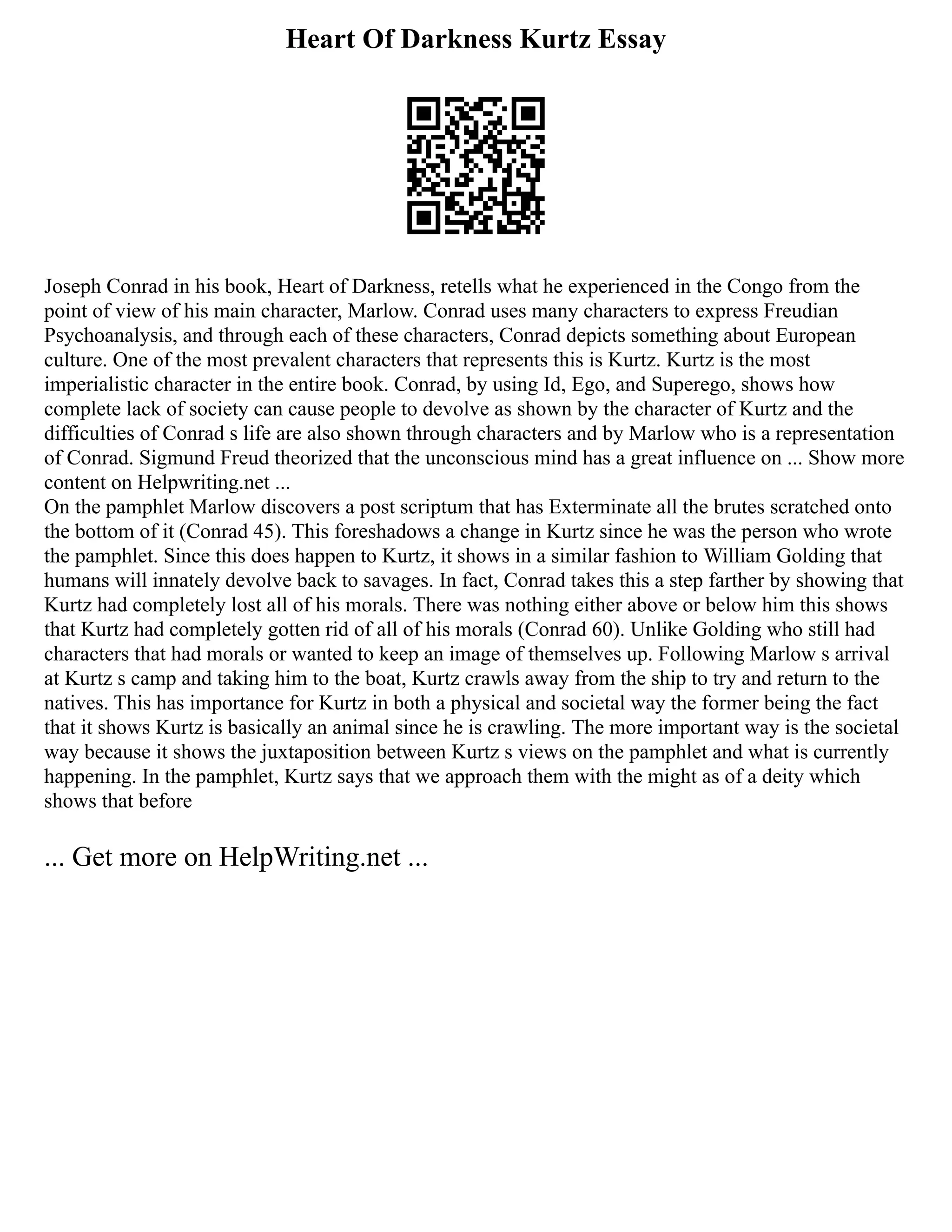 Heart Of Darkness Kurtz Essay
Joseph Conrad in his book, Heart of Darkness, retells what he experienced in the Congo from the
point of view of his main character, Marlow. Conrad uses many characters to express Freudian
Psychoanalysis, and through each of these characters, Conrad depicts something about European
culture. One of the most prevalent characters that represents this is Kurtz. Kurtz is the most
imperialistic character in the entire book. Conrad, by using Id, Ego, and Superego, shows how
complete lack of society can cause people to devolve as shown by the character of Kurtz and the
difficulties of Conrad s life are also shown through characters and by Marlow who is a representation
of Conrad. Sigmund Freud theorized that the unconscious mind has a great influence on ... Show more
content on Helpwriting.net ...
On the pamphlet Marlow discovers a post scriptum that has Exterminate all the brutes scratched onto
the bottom of it (Conrad 45). This foreshadows a change in Kurtz since he was the person who wrote
the pamphlet. Since this does happen to Kurtz, it shows in a similar fashion to William Golding that
humans will innately devolve back to savages. In fact, Conrad takes this a step farther by showing that
Kurtz had completely lost all of his morals. There was nothing either above or below him this shows
that Kurtz had completely gotten rid of all of his morals (Conrad 60). Unlike Golding who still had
characters that had morals or wanted to keep an image of themselves up. Following Marlow s arrival
at Kurtz s camp and taking him to the boat, Kurtz crawls away from the ship to try and return to the
natives. This has importance for Kurtz in both a physical and societal way the former being the fact
that it shows Kurtz is basically an animal since he is crawling. The more important way is the societal
way because it shows the juxtaposition between Kurtz s views on the pamphlet and what is currently
happening. In the pamphlet, Kurtz says that we approach them with the might as of a deity which
shows that before
... Get more on HelpWriting.net ...
 