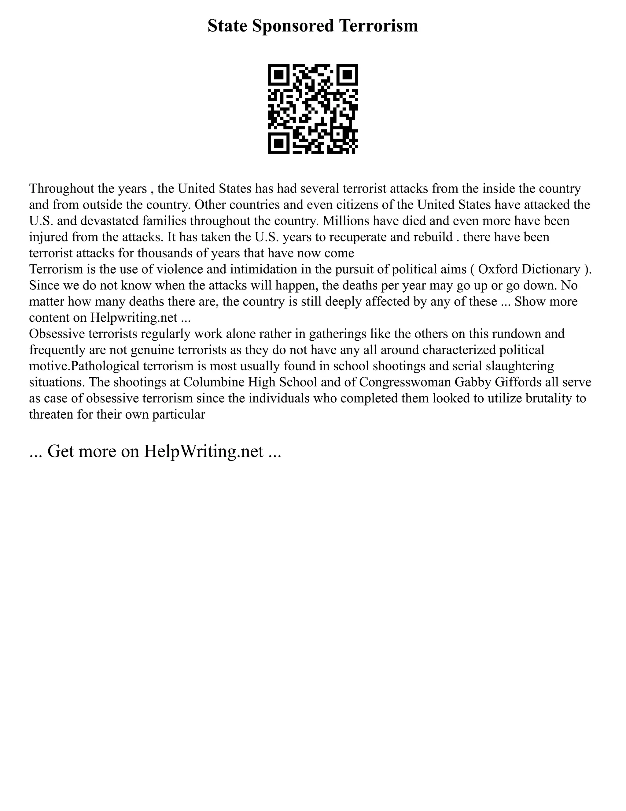 State Sponsored Terrorism
Throughout the years , the United States has had several terrorist attacks from the inside the country
and from outside the country. Other countries and even citizens of the United States have attacked the
U.S. and devastated families throughout the country. Millions have died and even more have been
injured from the attacks. It has taken the U.S. years to recuperate and rebuild . there have been
terrorist attacks for thousands of years that have now come
Terrorism is the use of violence and intimidation in the pursuit of political aims ( Oxford Dictionary ).
Since we do not know when the attacks will happen, the deaths per year may go up or go down. No
matter how many deaths there are, the country is still deeply affected by any of these ... Show more
content on Helpwriting.net ...
Obsessive terrorists regularly work alone rather in gatherings like the others on this rundown and
frequently are not genuine terrorists as they do not have any all around characterized political
motive.Pathological terrorism is most usually found in school shootings and serial slaughtering
situations. The shootings at Columbine High School and of Congresswoman Gabby Giffords all serve
as case of obsessive terrorism since the individuals who completed them looked to utilize brutality to
threaten for their own particular
... Get more on HelpWriting.net ...
 