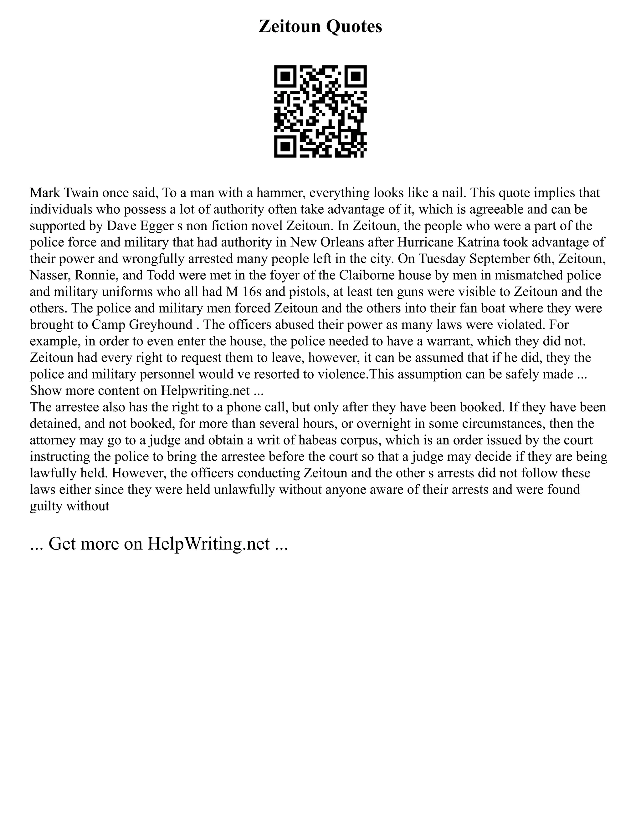 Zeitoun Quotes
Mark Twain once said, To a man with a hammer, everything looks like a nail. This quote implies that
individuals who possess a lot of authority often take advantage of it, which is agreeable and can be
supported by Dave Egger s non fiction novel Zeitoun. In Zeitoun, the people who were a part of the
police force and military that had authority in New Orleans after Hurricane Katrina took advantage of
their power and wrongfully arrested many people left in the city. On Tuesday September 6th, Zeitoun,
Nasser, Ronnie, and Todd were met in the foyer of the Claiborne house by men in mismatched police
and military uniforms who all had M 16s and pistols, at least ten guns were visible to Zeitoun and the
others. The police and military men forced Zeitoun and the others into their fan boat where they were
brought to Camp Greyhound . The officers abused their power as many laws were violated. For
example, in order to even enter the house, the police needed to have a warrant, which they did not.
Zeitoun had every right to request them to leave, however, it can be assumed that if he did, they the
police and military personnel would ve resorted to violence.This assumption can be safely made ...
Show more content on Helpwriting.net ...
The arrestee also has the right to a phone call, but only after they have been booked. If they have been
detained, and not booked, for more than several hours, or overnight in some circumstances, then the
attorney may go to a judge and obtain a writ of habeas corpus, which is an order issued by the court
instructing the police to bring the arrestee before the court so that a judge may decide if they are being
lawfully held. However, the officers conducting Zeitoun and the other s arrests did not follow these
laws either since they were held unlawfully without anyone aware of their arrests and were found
guilty without
... Get more on HelpWriting.net ...
 