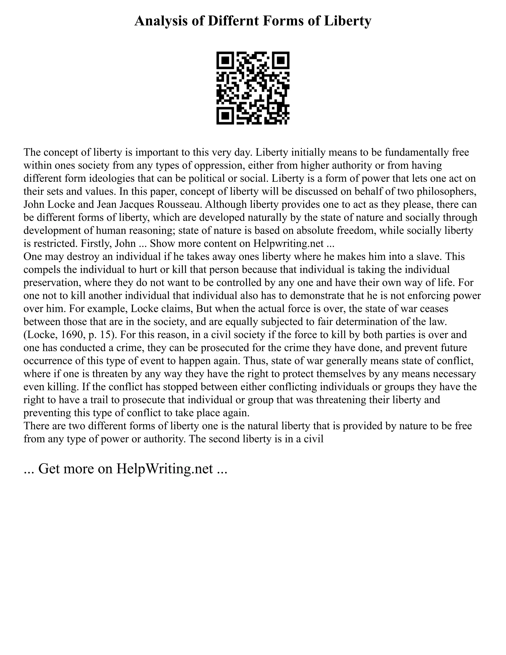 Analysis of Differnt Forms of Liberty
The concept of liberty is important to this very day. Liberty initially means to be fundamentally free
within ones society from any types of oppression, either from higher authority or from having
different form ideologies that can be political or social. Liberty is a form of power that lets one act on
their sets and values. In this paper, concept of liberty will be discussed on behalf of two philosophers,
John Locke and Jean Jacques Rousseau. Although liberty provides one to act as they please, there can
be different forms of liberty, which are developed naturally by the state of nature and socially through
development of human reasoning; state of nature is based on absolute freedom, while socially liberty
is restricted. Firstly, John ... Show more content on Helpwriting.net ...
One may destroy an individual if he takes away ones liberty where he makes him into a slave. This
compels the individual to hurt or kill that person because that individual is taking the individual
preservation, where they do not want to be controlled by any one and have their own way of life. For
one not to kill another individual that individual also has to demonstrate that he is not enforcing power
over him. For example, Locke claims, But when the actual force is over, the state of war ceases
between those that are in the society, and are equally subjected to fair determination of the law.
(Locke, 1690, p. 15). For this reason, in a civil society if the force to kill by both parties is over and
one has conducted a crime, they can be prosecuted for the crime they have done, and prevent future
occurrence of this type of event to happen again. Thus, state of war generally means state of conflict,
where if one is threaten by any way they have the right to protect themselves by any means necessary
even killing. If the conflict has stopped between either conflicting individuals or groups they have the
right to have a trail to prosecute that individual or group that was threatening their liberty and
preventing this type of conflict to take place again.
There are two different forms of liberty one is the natural liberty that is provided by nature to be free
from any type of power or authority. The second liberty is in a civil
... Get more on HelpWriting.net ...
 