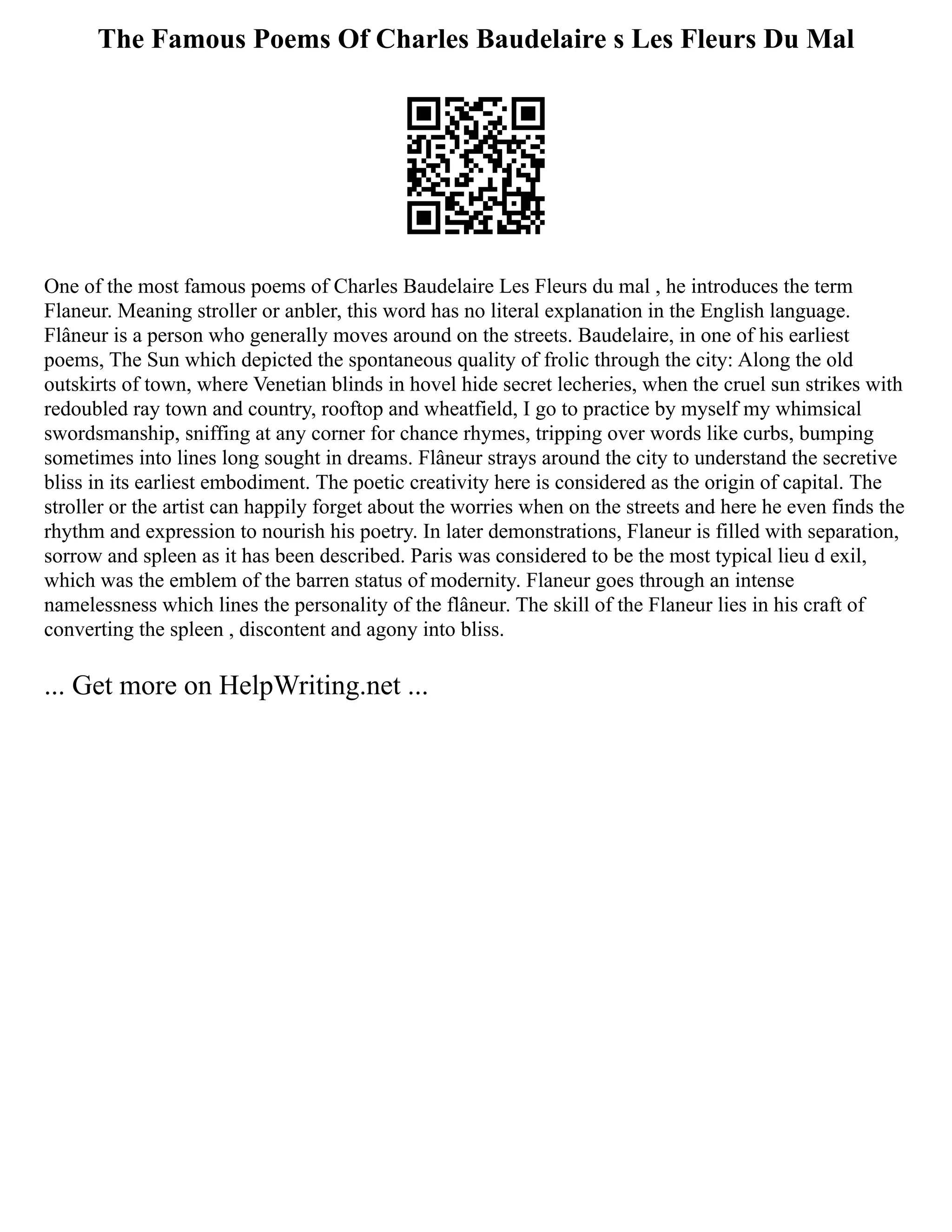 The Famous Poems Of Charles Baudelaire s Les Fleurs Du Mal
One of the most famous poems of Charles Baudelaire Les Fleurs du mal , he introduces the term
Flaneur. Meaning stroller or anbler, this word has no literal explanation in the English language.
Flâneur is a person who generally moves around on the streets. Baudelaire, in one of his earliest
poems, The Sun which depicted the spontaneous quality of frolic through the city: Along the old
outskirts of town, where Venetian blinds in hovel hide secret lecheries, when the cruel sun strikes with
redoubled ray town and country, rooftop and wheatfield, I go to practice by myself my whimsical
swordsmanship, sniffing at any corner for chance rhymes, tripping over words like curbs, bumping
sometimes into lines long sought in dreams. Flâneur strays around the city to understand the secretive
bliss in its earliest embodiment. The poetic creativity here is considered as the origin of capital. The
stroller or the artist can happily forget about the worries when on the streets and here he even finds the
rhythm and expression to nourish his poetry. In later demonstrations, Flaneur is filled with separation,
sorrow and spleen as it has been described. Paris was considered to be the most typical lieu d exil,
which was the emblem of the barren status of modernity. Flaneur goes through an intense
namelessness which lines the personality of the flâneur. The skill of the Flaneur lies in his craft of
converting the spleen , discontent and agony into bliss.
... Get more on HelpWriting.net ...
 