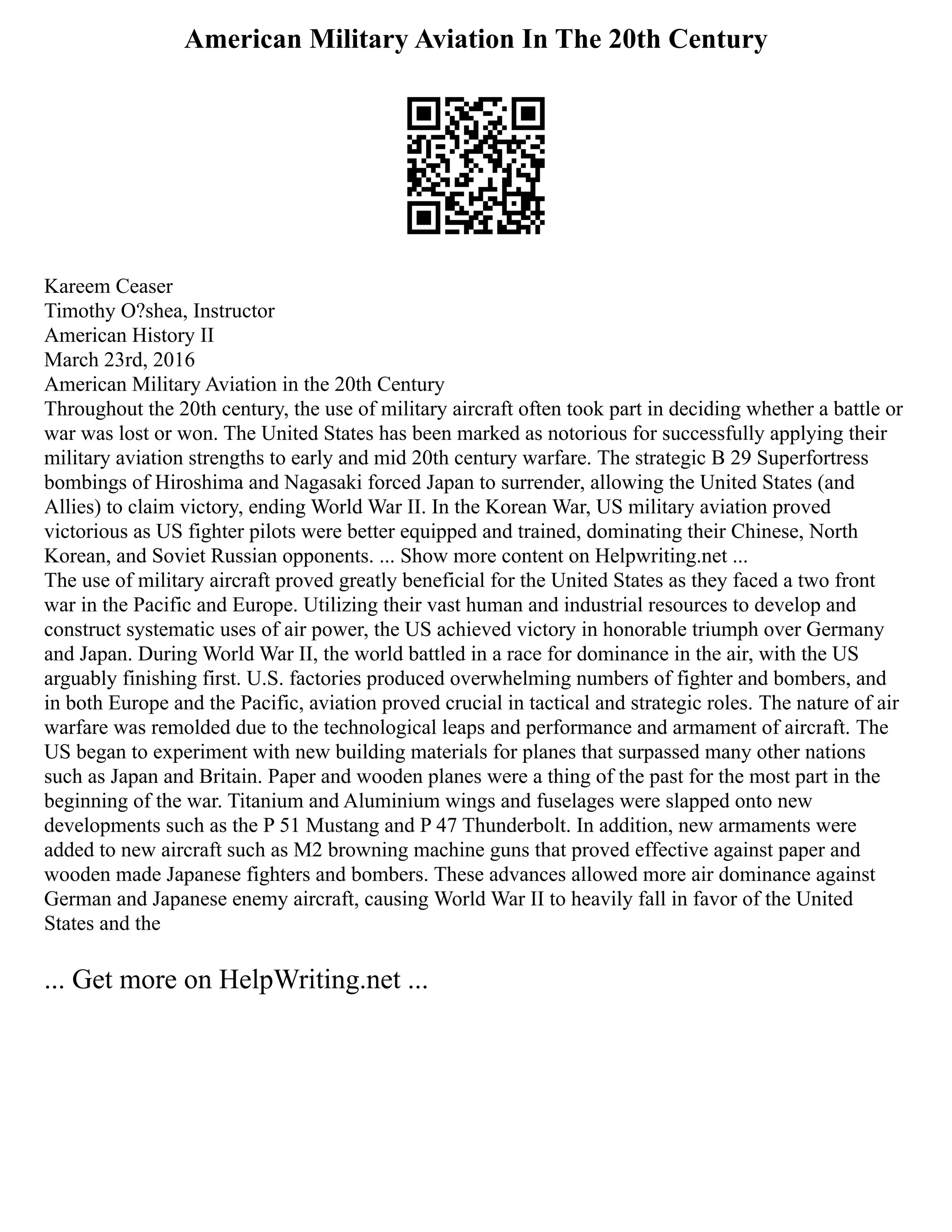 American Military Aviation In The 20th Century
Kareem Ceaser
Timothy O?shea, Instructor
American History II
March 23rd, 2016
American Military Aviation in the 20th Century
Throughout the 20th century, the use of military aircraft often took part in deciding whether a battle or
war was lost or won. The United States has been marked as notorious for successfully applying their
military aviation strengths to early and mid 20th century warfare. The strategic B 29 Superfortress
bombings of Hiroshima and Nagasaki forced Japan to surrender, allowing the United States (and
Allies) to claim victory, ending World War II. In the Korean War, US military aviation proved
victorious as US fighter pilots were better equipped and trained, dominating their Chinese, North
Korean, and Soviet Russian opponents. ... Show more content on Helpwriting.net ...
The use of military aircraft proved greatly beneficial for the United States as they faced a two front
war in the Pacific and Europe. Utilizing their vast human and industrial resources to develop and
construct systematic uses of air power, the US achieved victory in honorable triumph over Germany
and Japan. During World War II, the world battled in a race for dominance in the air, with the US
arguably finishing first. U.S. factories produced overwhelming numbers of fighter and bombers, and
in both Europe and the Pacific, aviation proved crucial in tactical and strategic roles. The nature of air
warfare was remolded due to the technological leaps and performance and armament of aircraft. The
US began to experiment with new building materials for planes that surpassed many other nations
such as Japan and Britain. Paper and wooden planes were a thing of the past for the most part in the
beginning of the war. Titanium and Aluminium wings and fuselages were slapped onto new
developments such as the P 51 Mustang and P 47 Thunderbolt. In addition, new armaments were
added to new aircraft such as M2 browning machine guns that proved effective against paper and
wooden made Japanese fighters and bombers. These advances allowed more air dominance against
German and Japanese enemy aircraft, causing World War II to heavily fall in favor of the United
States and the
... Get more on HelpWriting.net ...
 