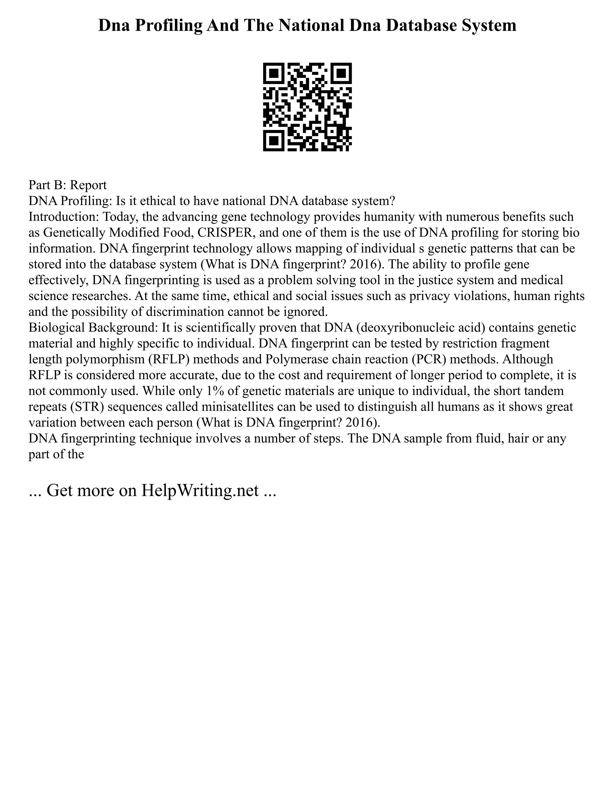 Dna Profiling And The National Dna Database System
Part B: Report
DNA Profiling: Is it ethical to have national DNA database system?
Introduction: Today, the advancing gene technology provides humanity with numerous benefits such
as Genetically Modified Food, CRISPER, and one of them is the use of DNA profiling for storing bio
information. DNA fingerprint technology allows mapping of individual s genetic patterns that can be
stored into the database system (What is DNA fingerprint? 2016). The ability to profile gene
effectively, DNA fingerprinting is used as a problem solving tool in the justice system and medical
science researches. At the same time, ethical and social issues such as privacy violations, human rights
and the possibility of discrimination cannot be ignored.
Biological Background: It is scientifically proven that DNA (deoxyribonucleic acid) contains genetic
material and highly specific to individual. DNA fingerprint can be tested by restriction fragment
length polymorphism (RFLP) methods and Polymerase chain reaction (PCR) methods. Although
RFLP is considered more accurate, due to the cost and requirement of longer period to complete, it is
not commonly used. While only 1% of genetic materials are unique to individual, the short tandem
repeats (STR) sequences called minisatellites can be used to distinguish all humans as it shows great
variation between each person (What is DNA fingerprint? 2016).
DNA fingerprinting technique involves a number of steps. The DNA sample from fluid, hair or any
part of the
... Get more on HelpWriting.net ...
 