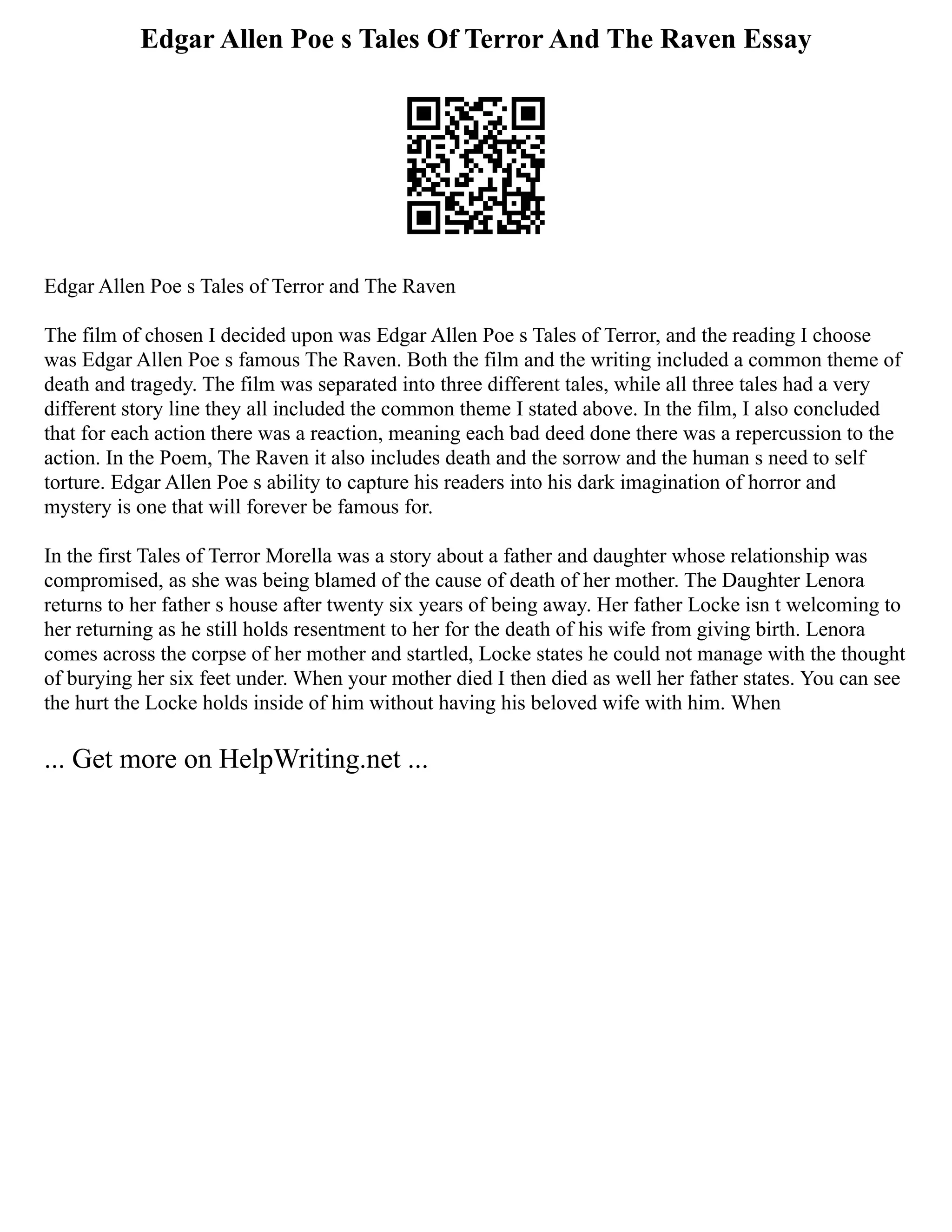 Edgar Allen Poe s Tales Of Terror And The Raven Essay
Edgar Allen Poe s Tales of Terror and The Raven
The film of chosen I decided upon was Edgar Allen Poe s Tales of Terror, and the reading I choose
was Edgar Allen Poe s famous The Raven. Both the film and the writing included a common theme of
death and tragedy. The film was separated into three different tales, while all three tales had a very
different story line they all included the common theme I stated above. In the film, I also concluded
that for each action there was a reaction, meaning each bad deed done there was a repercussion to the
action. In the Poem, The Raven it also includes death and the sorrow and the human s need to self
torture. Edgar Allen Poe s ability to capture his readers into his dark imagination of horror and
mystery is one that will forever be famous for.
In the first Tales of Terror Morella was a story about a father and daughter whose relationship was
compromised, as she was being blamed of the cause of death of her mother. The Daughter Lenora
returns to her father s house after twenty six years of being away. Her father Locke isn t welcoming to
her returning as he still holds resentment to her for the death of his wife from giving birth. Lenora
comes across the corpse of her mother and startled, Locke states he could not manage with the thought
of burying her six feet under. When your mother died I then died as well her father states. You can see
the hurt the Locke holds inside of him without having his beloved wife with him. When
... Get more on HelpWriting.net ...
 