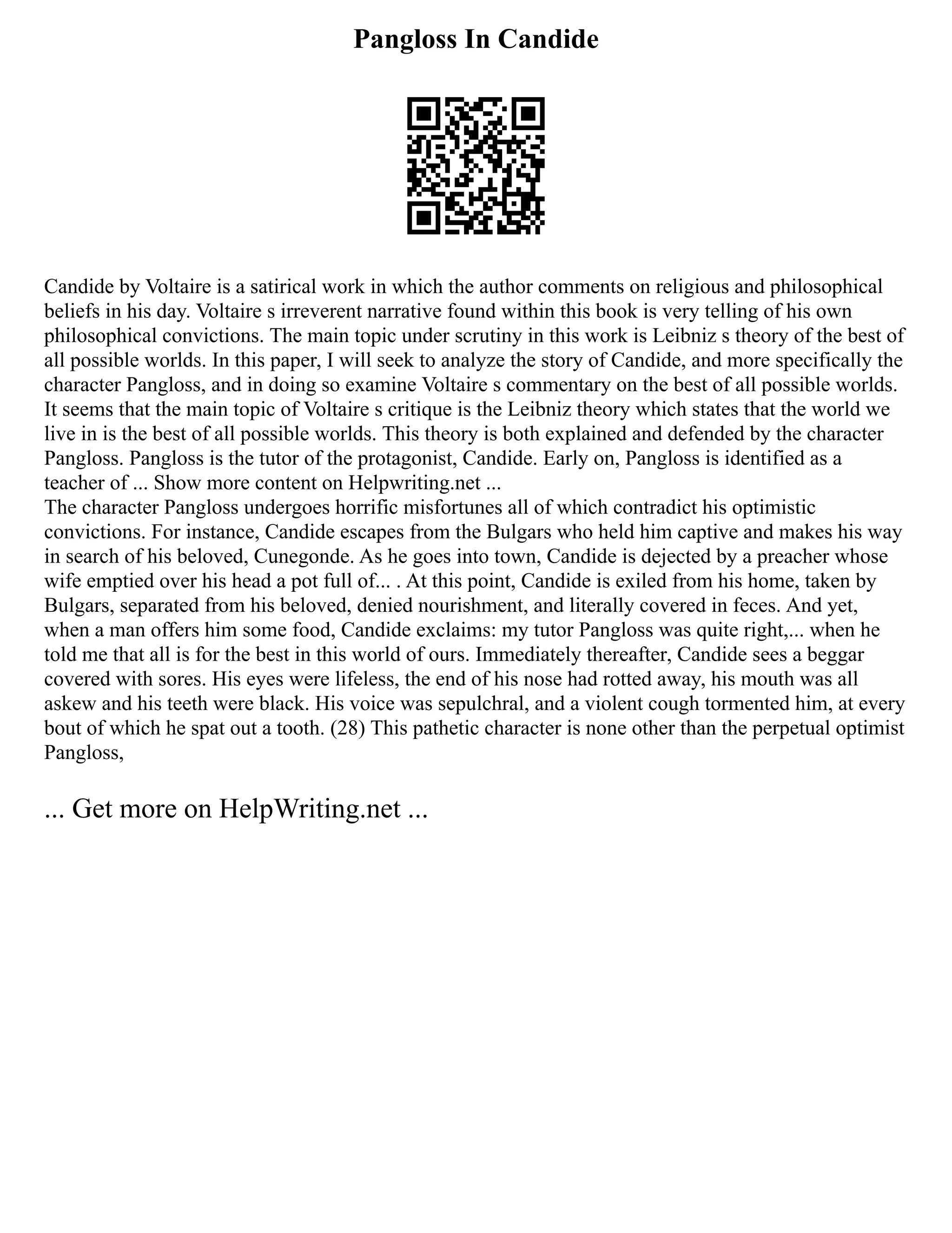 Pangloss In Candide
Candide by Voltaire is a satirical work in which the author comments on religious and philosophical
beliefs in his day. Voltaire s irreverent narrative found within this book is very telling of his own
philosophical convictions. The main topic under scrutiny in this work is Leibniz s theory of the best of
all possible worlds. In this paper, I will seek to analyze the story of Candide, and more specifically the
character Pangloss, and in doing so examine Voltaire s commentary on the best of all possible worlds.
It seems that the main topic of Voltaire s critique is the Leibniz theory which states that the world we
live in is the best of all possible worlds. This theory is both explained and defended by the character
Pangloss. Pangloss is the tutor of the protagonist, Candide. Early on, Pangloss is identified as a
teacher of ... Show more content on Helpwriting.net ...
The character Pangloss undergoes horrific misfortunes all of which contradict his optimistic
convictions. For instance, Candide escapes from the Bulgars who held him captive and makes his way
in search of his beloved, Cunegonde. As he goes into town, Candide is dejected by a preacher whose
wife emptied over his head a pot full of... . At this point, Candide is exiled from his home, taken by
Bulgars, separated from his beloved, denied nourishment, and literally covered in feces. And yet,
when a man offers him some food, Candide exclaims: my tutor Pangloss was quite right,... when he
told me that all is for the best in this world of ours. Immediately thereafter, Candide sees a beggar
covered with sores. His eyes were lifeless, the end of his nose had rotted away, his mouth was all
askew and his teeth were black. His voice was sepulchral, and a violent cough tormented him, at every
bout of which he spat out a tooth. (28) This pathetic character is none other than the perpetual optimist
Pangloss,
... Get more on HelpWriting.net ...
 