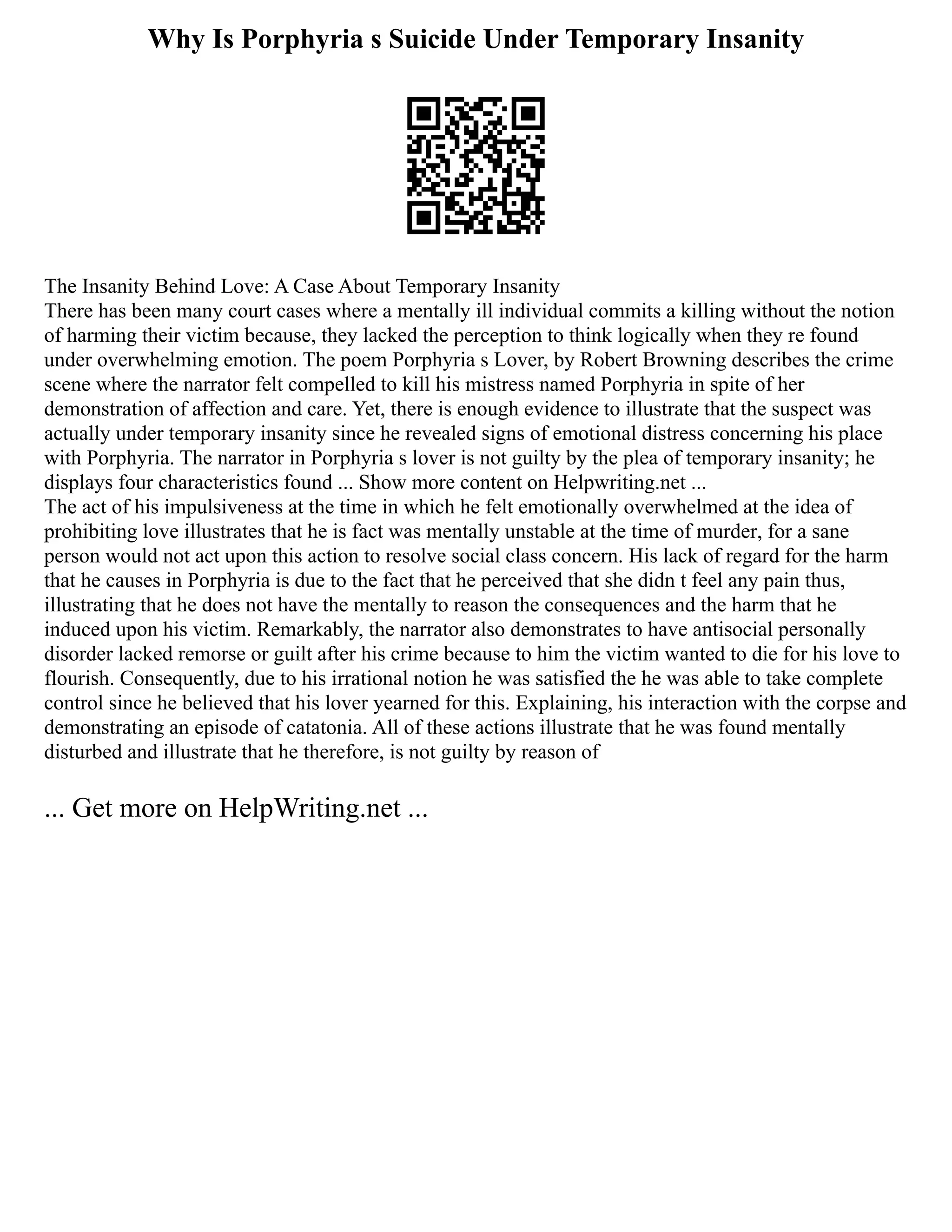 Why Is Porphyria s Suicide Under Temporary Insanity
The Insanity Behind Love: A Case About Temporary Insanity
There has been many court cases where a mentally ill individual commits a killing without the notion
of harming their victim because, they lacked the perception to think logically when they re found
under overwhelming emotion. The poem Porphyria s Lover, by Robert Browning describes the crime
scene where the narrator felt compelled to kill his mistress named Porphyria in spite of her
demonstration of affection and care. Yet, there is enough evidence to illustrate that the suspect was
actually under temporary insanity since he revealed signs of emotional distress concerning his place
with Porphyria. The narrator in Porphyria s lover is not guilty by the plea of temporary insanity; he
displays four characteristics found ... Show more content on Helpwriting.net ...
The act of his impulsiveness at the time in which he felt emotionally overwhelmed at the idea of
prohibiting love illustrates that he is fact was mentally unstable at the time of murder, for a sane
person would not act upon this action to resolve social class concern. His lack of regard for the harm
that he causes in Porphyria is due to the fact that he perceived that she didn t feel any pain thus,
illustrating that he does not have the mentally to reason the consequences and the harm that he
induced upon his victim. Remarkably, the narrator also demonstrates to have antisocial personally
disorder lacked remorse or guilt after his crime because to him the victim wanted to die for his love to
flourish. Consequently, due to his irrational notion he was satisfied the he was able to take complete
control since he believed that his lover yearned for this. Explaining, his interaction with the corpse and
demonstrating an episode of catatonia. All of these actions illustrate that he was found mentally
disturbed and illustrate that he therefore, is not guilty by reason of
... Get more on HelpWriting.net ...
 