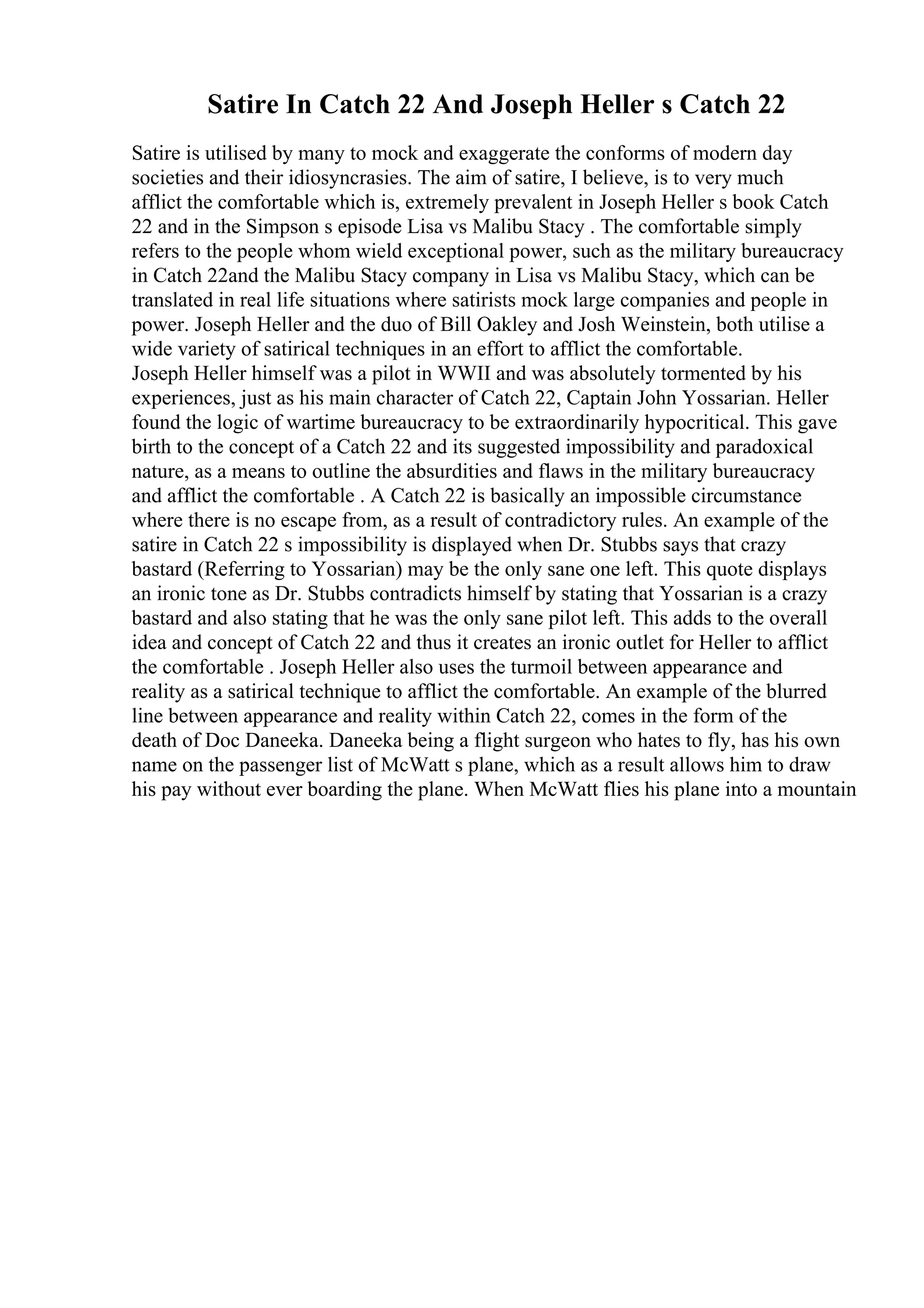 Satire In Catch 22 And Joseph Heller s Catch 22
Satire is utilised by many to mock and exaggerate the conforms of modern day
societies and their idiosyncrasies. The aim of satire, I believe, is to very much
afflict the comfortable which is, extremely prevalent in Joseph Heller s book Catch
22 and in the Simpson s episode Lisa vs Malibu Stacy . The comfortable simply
refers to the people whom wield exceptional power, such as the military bureaucracy
in Catch 22and the Malibu Stacy company in Lisa vs Malibu Stacy, which can be
translated in real life situations where satirists mock large companies and people in
power. Joseph Heller and the duo of Bill Oakley and Josh Weinstein, both utilise a
wide variety of satirical techniques in an effort to afflict the comfortable.
Joseph Heller himself was a pilot in WWII and was absolutely tormented by his
experiences, just as his main character of Catch 22, Captain John Yossarian. Heller
found the logic of wartime bureaucracy to be extraordinarily hypocritical. This gave
birth to the concept of a Catch 22 and its suggested impossibility and paradoxical
nature, as a means to outline the absurdities and flaws in the military bureaucracy
and afflict the comfortable . A Catch 22 is basically an impossible circumstance
where there is no escape from, as a result of contradictory rules. An example of the
satire in Catch 22 s impossibility is displayed when Dr. Stubbs says that crazy
bastard (Referring to Yossarian) may be the only sane one left. This quote displays
an ironic tone as Dr. Stubbs contradicts himself by stating that Yossarian is a crazy
bastard and also stating that he was the only sane pilot left. This adds to the overall
idea and concept of Catch 22 and thus it creates an ironic outlet for Heller to afflict
the comfortable . Joseph Heller also uses the turmoil between appearance and
reality as a satirical technique to afflict the comfortable. An example of the blurred
line between appearance and reality within Catch 22, comes in the form of the
death of Doc Daneeka. Daneeka being a flight surgeon who hates to fly, has his own
name on the passenger list of McWatt s plane, which as a result allows him to draw
his pay without ever boarding the plane. When McWatt flies his plane into a mountain
 