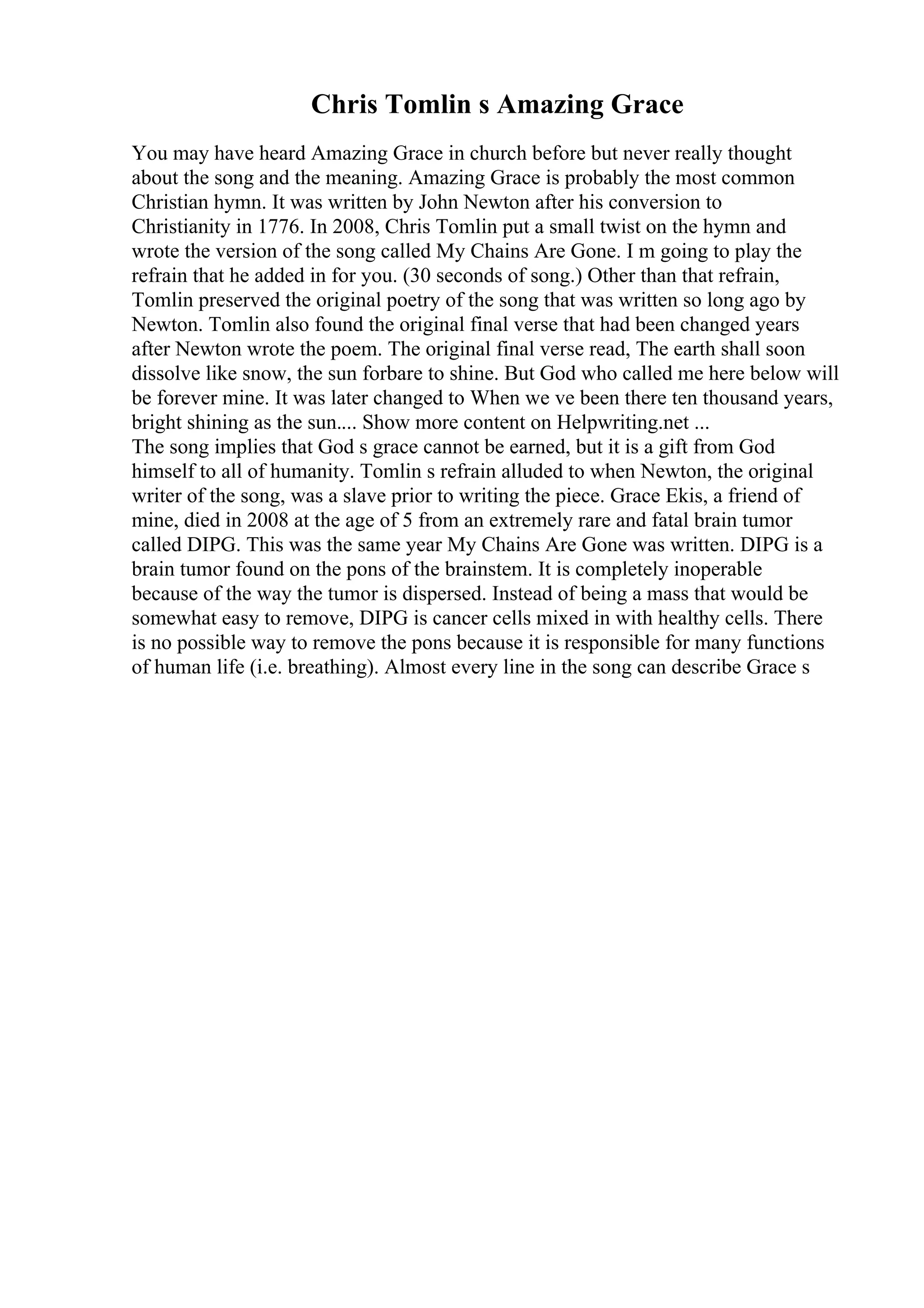 Chris Tomlin s Amazing Grace
You may have heard Amazing Grace in church before but never really thought
about the song and the meaning. Amazing Grace is probably the most common
Christian hymn. It was written by John Newton after his conversion to
Christianity in 1776. In 2008, Chris Tomlin put a small twist on the hymn and
wrote the version of the song called My Chains Are Gone. I m going to play the
refrain that he added in for you. (30 seconds of song.) Other than that refrain,
Tomlin preserved the original poetry of the song that was written so long ago by
Newton. Tomlin also found the original final verse that had been changed years
after Newton wrote the poem. The original final verse read, The earth shall soon
dissolve like snow, the sun forbare to shine. But God who called me here below will
be forever mine. It was later changed to When we ve been there ten thousand years,
bright shining as the sun.... Show more content on Helpwriting.net ...
The song implies that God s grace cannot be earned, but it is a gift from God
himself to all of humanity. Tomlin s refrain alluded to when Newton, the original
writer of the song, was a slave prior to writing the piece. Grace Ekis, a friend of
mine, died in 2008 at the age of 5 from an extremely rare and fatal brain tumor
called DIPG. This was the same year My Chains Are Gone was written. DIPG is a
brain tumor found on the pons of the brainstem. It is completely inoperable
because of the way the tumor is dispersed. Instead of being a mass that would be
somewhat easy to remove, DIPG is cancer cells mixed in with healthy cells. There
is no possible way to remove the pons because it is responsible for many functions
of human life (i.e. breathing). Almost every line in the song can describe Grace s
 