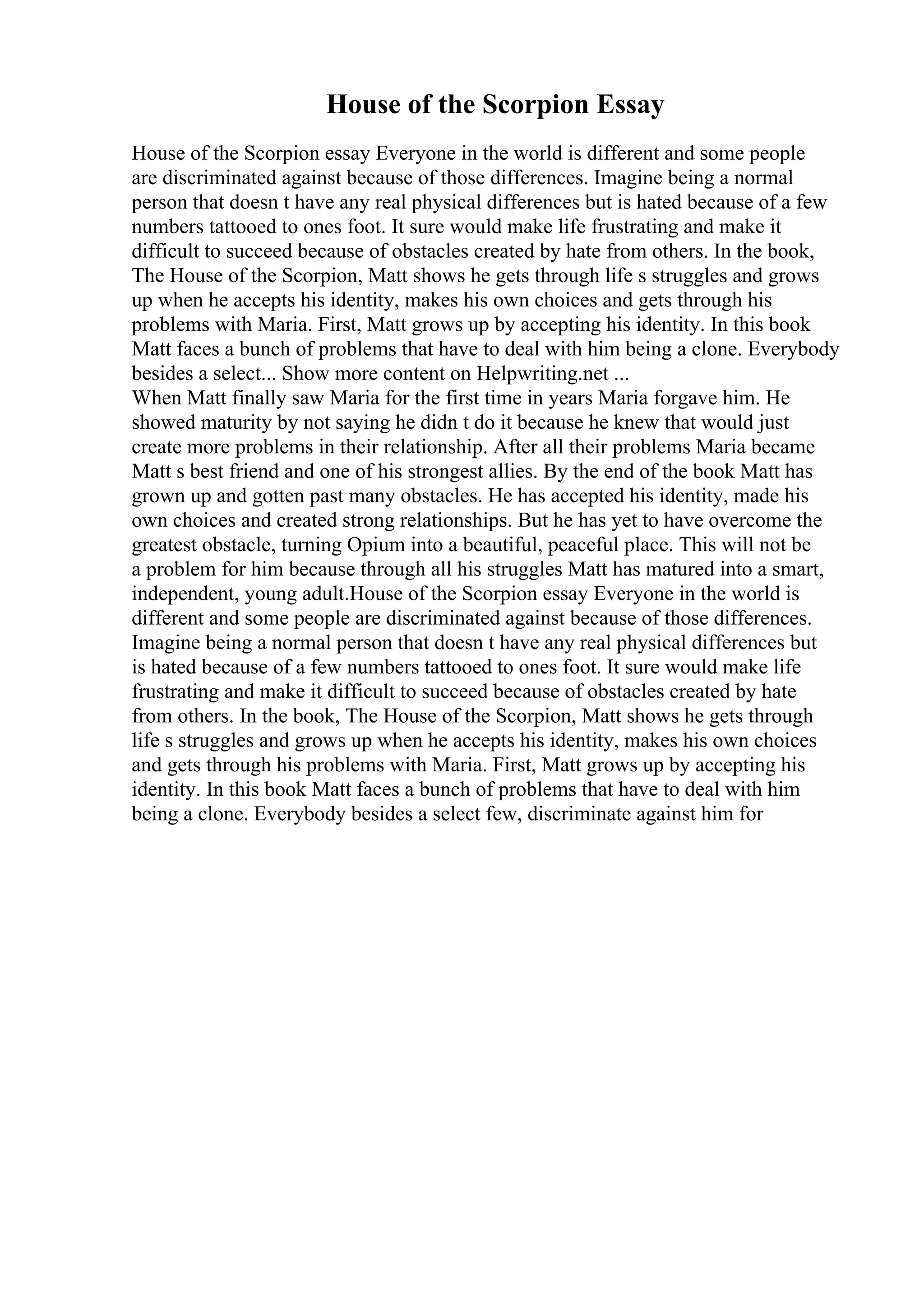 House of the Scorpion Essay
House of the Scorpion essay Everyone in the world is different and some people
are discriminated against because of those differences. Imagine being a normal
person that doesn t have any real physical differences but is hated because of a few
numbers tattooed to ones foot. It sure would make life frustrating and make it
difficult to succeed because of obstacles created by hate from others. In the book,
The House of the Scorpion, Matt shows he gets through life s struggles and grows
up when he accepts his identity, makes his own choices and gets through his
problems with Maria. First, Matt grows up by accepting his identity. In this book
Matt faces a bunch of problems that have to deal with him being a clone. Everybody
besides a select... Show more content on Helpwriting.net ...
When Matt finally saw Maria for the first time in years Maria forgave him. He
showed maturity by not saying he didn t do it because he knew that would just
create more problems in their relationship. After all their problems Maria became
Matt s best friend and one of his strongest allies. By the end of the book Matt has
grown up and gotten past many obstacles. He has accepted his identity, made his
own choices and created strong relationships. But he has yet to have overcome the
greatest obstacle, turning Opium into a beautiful, peaceful place. This will not be
a problem for him because through all his struggles Matt has matured into a smart,
independent, young adult.House of the Scorpion essay Everyone in the world is
different and some people are discriminated against because of those differences.
Imagine being a normal person that doesn t have any real physical differences but
is hated because of a few numbers tattooed to ones foot. It sure would make life
frustrating and make it difficult to succeed because of obstacles created by hate
from others. In the book, The House of the Scorpion, Matt shows he gets through
life s struggles and grows up when he accepts his identity, makes his own choices
and gets through his problems with Maria. First, Matt grows up by accepting his
identity. In this book Matt faces a bunch of problems that have to deal with him
being a clone. Everybody besides a select few, discriminate against him for
 