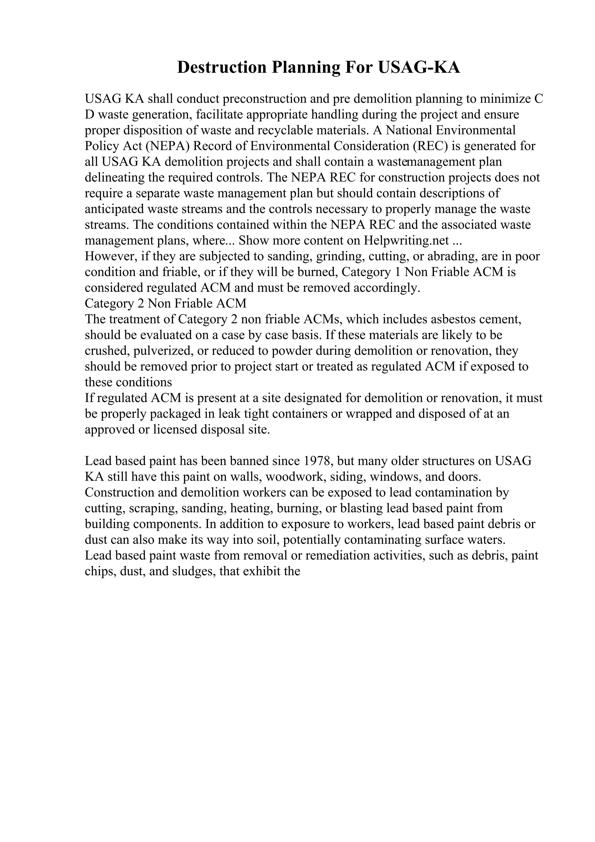 Destruction Planning For USAG-KA
USAG KA shall conduct preconstruction and pre demolition planning to minimize C
D waste generation, facilitate appropriate handling during the project and ensure
proper disposition of waste and recyclable materials. A National Environmental
Policy Act (NEPA) Record of Environmental Consideration (REC) is generated for
all USAG KA demolition projects and shall contain a wastemanagement plan
delineating the required controls. The NEPA REC for construction projects does not
require a separate waste management plan but should contain descriptions of
anticipated waste streams and the controls necessary to properly manage the waste
streams. The conditions contained within the NEPA REC and the associated waste
management plans, where... Show more content on Helpwriting.net ...
However, if they are subjected to sanding, grinding, cutting, or abrading, are in poor
condition and friable, or if they will be burned, Category 1 Non Friable ACM is
considered regulated ACM and must be removed accordingly.
Category 2 Non Friable ACM
The treatment of Category 2 non friable ACMs, which includes asbestos cement,
should be evaluated on a case by case basis. If these materials are likely to be
crushed, pulverized, or reduced to powder during demolition or renovation, they
should be removed prior to project start or treated as regulated ACM if exposed to
these conditions
If regulated ACM is present at a site designated for demolition or renovation, it must
be properly packaged in leak tight containers or wrapped and disposed of at an
approved or licensed disposal site.
Lead based paint has been banned since 1978, but many older structures on USAG
KA still have this paint on walls, woodwork, siding, windows, and doors.
Construction and demolition workers can be exposed to lead contamination by
cutting, scraping, sanding, heating, burning, or blasting lead based paint from
building components. In addition to exposure to workers, lead based paint debris or
dust can also make its way into soil, potentially contaminating surface waters.
Lead based paint waste from removal or remediation activities, such as debris, paint
chips, dust, and sludges, that exhibit the
 