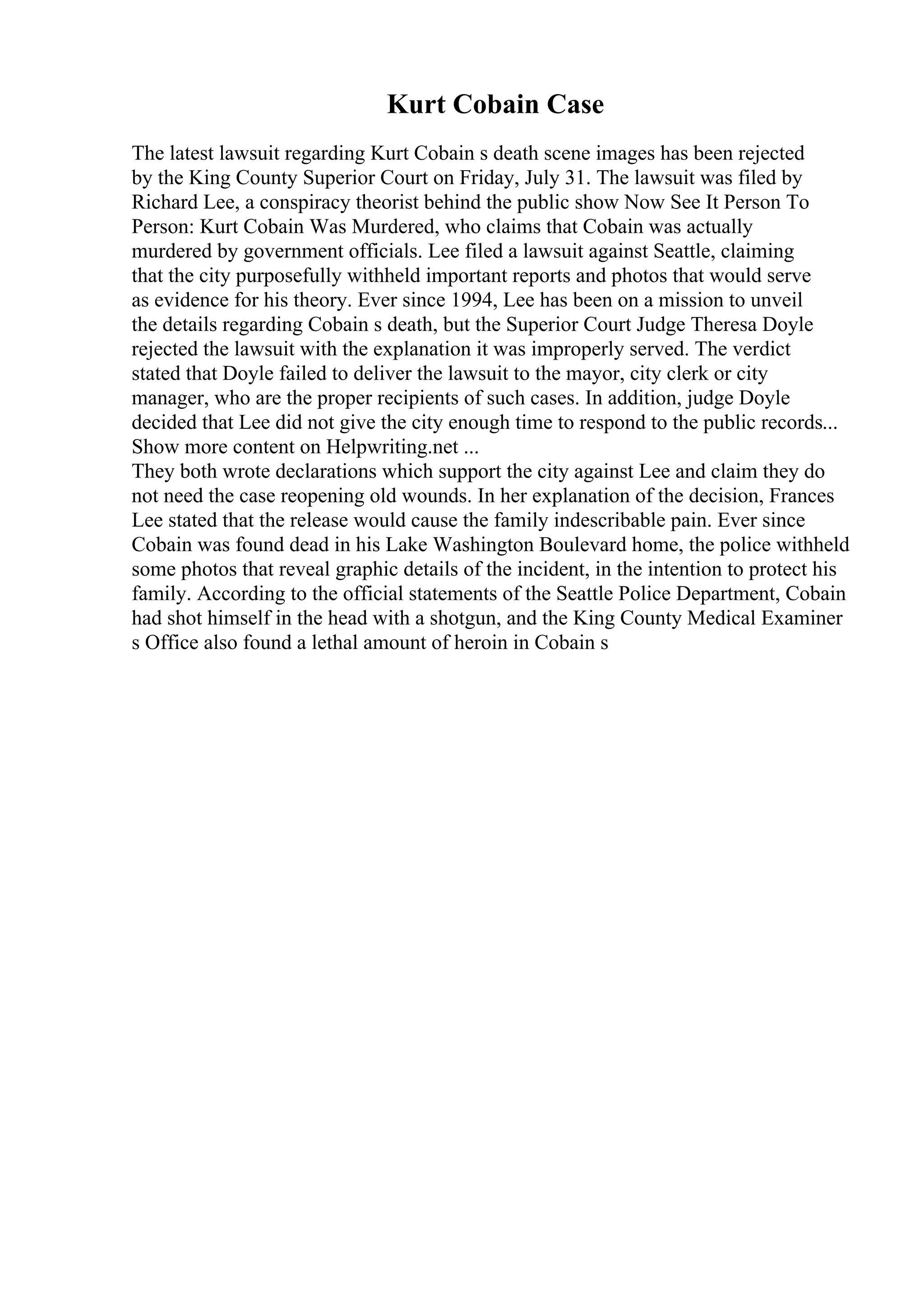 Kurt Cobain Case
The latest lawsuit regarding Kurt Cobain s death scene images has been rejected
by the King County Superior Court on Friday, July 31. The lawsuit was filed by
Richard Lee, a conspiracy theorist behind the public show Now See It Person To
Person: Kurt Cobain Was Murdered, who claims that Cobain was actually
murdered by government officials. Lee filed a lawsuit against Seattle, claiming
that the city purposefully withheld important reports and photos that would serve
as evidence for his theory. Ever since 1994, Lee has been on a mission to unveil
the details regarding Cobain s death, but the Superior Court Judge Theresa Doyle
rejected the lawsuit with the explanation it was improperly served. The verdict
stated that Doyle failed to deliver the lawsuit to the mayor, city clerk or city
manager, who are the proper recipients of such cases. In addition, judge Doyle
decided that Lee did not give the city enough time to respond to the public records...
Show more content on Helpwriting.net ...
They both wrote declarations which support the city against Lee and claim they do
not need the case reopening old wounds. In her explanation of the decision, Frances
Lee stated that the release would cause the family indescribable pain. Ever since
Cobain was found dead in his Lake Washington Boulevard home, the police withheld
some photos that reveal graphic details of the incident, in the intention to protect his
family. According to the official statements of the Seattle Police Department, Cobain
had shot himself in the head with a shotgun, and the King County Medical Examiner
s Office also found a lethal amount of heroin in Cobain s
 